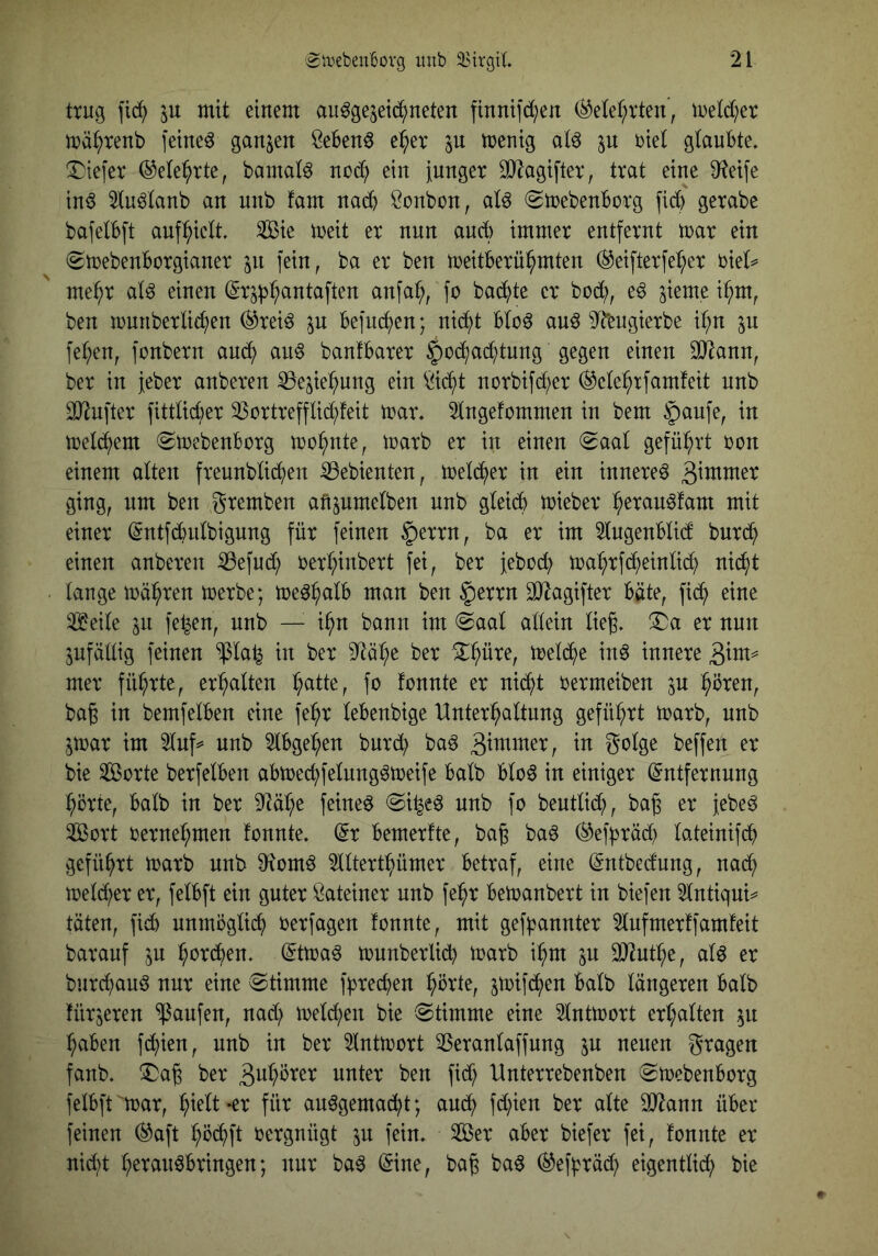 trug fic^^ in mit einem au^gejeic^neten finnifd;en (^etef^rten, metd^er mä^renb feinet ganzen Sebent e^er p menig aU in biel glaubte, tiefer ©ele^rte, bamat^ nod^ ein iunger 3}Zagifter, trat eine Steife in^ 5tuö(anb an unb fam naeb Bonbon, aU (Smebenborg ficb gerabe bafelbft auf^b^elt, 3ßie meit er nun auch immer entfernt mar ein (Smebenborgianer in fein, ba er ben meitberübmten (^eifterfe^b^r biel^ mehr at^ einen (Srjb^antaften anfab, fo badbte er bodb^ ben munberlicben (^reiö in befncben; nid;t bto^ au^ 9^ngierbe ibn in feben, fonbern an^ au§ banfbarer §odbad)tung gegen einen 30^ann, ber in Jeber anberen ^e^ie^ung ein *i^idbt norbifd;er (^etebrfamfeit nnb 3}iufter fittlid)er 33ortrefflid;feit mar, 2tngefommen in bem §aufe, in melcbem (Smebenborg mobnte, marb er in einen (gaat geführt bon einem alten freunbUdben Gebienten, meldber in ein innere^ ^mmn ging, nm ben gremben afipmelben nnb gteidb mieber b^tau^fam mit einer (Sntfibvdbigung für feinen §errn, ba er im 5tngenbüd burdb einen anberen iBefud; berbinbert fei, ber febodb mabrfdbeinli^ nicht lange mäbren merbe; me^b^^^ §errn äJ^agifter bäte, fidb eine 23^eile ^n fe^en, unb — ibn bann im @aal allein lieg, ^a er nun ^fällig feinen $la^ in ber 9^äbe ber ^b^te, meldbe inö innere mer führte, erbalten fo fonnte er nii^t bermeiben in bören, bag in bemfelben eine febr lebenbige Unterbaltung geführt marb, nnb jmar im 2luf^ unb 5lbgeben burdb baö ^xmimx, in golge beffen er bie ^orte berfelben abmecbfelung^meife halb blo^ in einiger Entfernung hörte, halb in ber ^täbe feinet (Si^e^ unb fo beutlidb, bag er jebe^ SÖßort bernebmen fonnte. Er bemerfte, bag ba6 (^efpräd; lateinifdb geführt marb unb ^Itertbümer betraf, eine Entbedung, nadb meld;er er, felbft ein guter Lateiner nnb febr bemanbert in biefen 5lntiqui=^ täten, fi<^ unmöglich berfagen fonnte, mit gef^annter ^nfmerffamfeit barauf in bordben, Etmaö munberlidb marb ihm in SD^utbe, al^ er burd;au^ nur eine Stimme fprecben hörte, jmifdben halb längeren halb fürjeren Raufen, nad; meld;en bie (Stimme eine 5lntmort erhalten in haben fd^ien, nnb in ber ^ntmort 3Seranlaffung gragen fanb, (Dag ber 3uböver unter ben fid; Unterrebenben Smebenborg felbft^mar, ausgemacht; au(b fd^ien ber alte SO^ann über feinen (^aft böcbft bergnügt in fein, Ser aber biefer fei, fonnte er nid)t beranSbringen; nur baS Eine, bag baS (^efbräd) eigentlidh bie