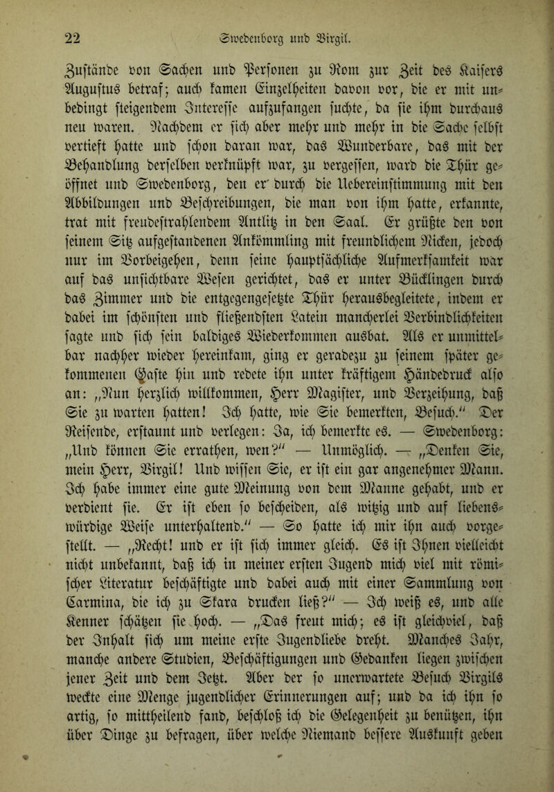 3uftänbe bon 0ad)ett unb “iperfonen ju juv 3^^^ ^aiferö 5luguftu^ Betraf; aud) famen ©njel^etten babon bor, bte er mit nn^ Bebingt fteigenbem Sntereffe aufpfangen juckte, ba fie t^m burcBau^ neu mären, ^tad^bem er fid; aBer met;r unb me^r in bie (Sad)e felBft bertieft ^atte unb fd^on baran mar, ba§ SunberBare, ba^ mit ber :iße:^anblung berfelBen bertnü^ft mar, in bergeffen, marb bie 2::^ür ge=^ öffnet unb (SmebenBorg, ben er burd^ bie UeBereinftimmung mit ben 3tBBitbungen unb iÖe|d;reiBnngen, bie man bon ir;m ^atte, erfannte, trat mit freubeftra^tenbem 5tntli^ in ben @aal dx grüßte ben bon feinem @i^ aufgeftanbenen ^nfommüng mit frennblid^em Seiden, jebod^ nur im 3$orBeige:^en, benn feine l^auptfäc^lii^e Stufmerffamfeit mar auf baö nnfid)tBare ^efen gerid^tet, ba^ er unter ^üdtingen bnrd) ba§ 3itnmer unb bie entgegengefe^te ^(^ür t;erau^Begteitete, inbem er baBei im fi^önften unb füeßenbften Latein mand^erlei 35erBinbIid^feiten fagte unb fid) fein Batbige^ ^ieberfommen au^Bat. 5116 er nnmittel^ Bar nad^^er mieber b;ereinfam, ging er gerabe^u in feinem fpäter ge^ fommenen (gafte :^in unb rebete i^n unter fräftigem §änbebrud atfo an: „5?un ^erjlid; mittfommen, §err 0)lagifter, unb ^er^ei:^ung, baß 0ie §11 märten (;atten! 3d^ t;atte, mie @ie Bemerften, ^efud;.'' X'er Dfteifenbe, erftaunt unb bertegen: 3a, ic^ Bemerfte e6. — ©mebeuBorg: „Unb fönnen @ie errat^en, men?^' — Unmöglid;. — „^Deuten @ie, mein §err, 53irgin Unb miffen @ie, er ift ein gar angenehmer 9}^ann. 3di? immer eine gute 9}|einung bon bem DJknne gehabt, unb er berbient fie. dx ift eBen fo Befdf)eiben, al6 mi^ig unb auf lieBenö^ mürbige Seife unterhaltenb.'' — h^Ue it^ mir ihn and) borge^= ftedt. — „9^ed^t! unb er ift fid; immer gleich. 3hnen bieüeid)t nid)t nuBefannt, baß id) in meiner erften 3ugenb mid; biel mit römi^ fdfier Literatur Befd;äftigte unb baBei auch mit einer (Sammlung bon (Karmina, bie id;) in (Sfara bruden ließ?'' — 3(h meiß e6, unb alle toner fd;ä^en fie hbch- — „^a6 freut mid;; e6 ift gleid)biel, baß ber Inhalt fich um meine erftc 3ugenblieBe breht. 3}2and)e6 3ahr, mand)e anbere (Stubien, ^efd;äftigungen unb (^ebanfen liegen 5mifd)en jener unb bem 3e^t. 5lBer ber fo unermartete :0efu(h 55irgil6 medte eine 93?enge jugenblicher (Erinnerungen auf; unb ba ich ihu fo artig, fo mittheilenb fanb, Befchloß id; bie (^Gelegenheit in Benü^en, ihn üBer X)inge in Befragen, üBer meld;e 9Uemanb Beffere 5lu6funft geben