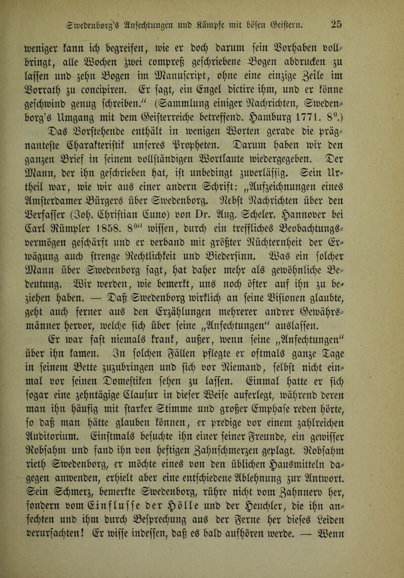 tüenigev fann 'begreifen, lute er bod; barum fein 33or^aben 'colU Bringt, ade Socken jtüei com^te^ gefb^rieBene ^ogen aBbrncten p taffen nnb se(;n ^ogen im dJiannfcriBt, o(;ne eine einzige ^dk im 33orrat^ in conciBiren. @r fagt, ein (Snget bictire i^m, nnb er fonne gefb^>tr)inb genug fd^reiBen/' (@ammlnng einiger 9^ad;ricbten, (Smeben^ Borg’^ Umgang mit bem (^eifterrei^e Betreffenb. ^amBurg 177U 8^.) T)aö 3Sorfte^enbe enthält in menigen Sorten gerabe bie Btäg^ nantefte (E^aratteriftif nufere^ ^roB^>eten, !l)arnm :^aBen mir ben ganzen ^rief in feinem oottftänbigen Sorttaute toiebergegeBen, ^er sodann, ber i^n gefbbrieBen :^at, ift iinBebingt ^uoerläffig, 0ein Ur^ t^eit mar, mie mir an^ einer anbern @d;rift: „2lnf^eib^nungen eine^ Slmfterbamer ^ürger^ üBer (SmebenBorg, 9^eBft ^JtacBrid^ten üBer ben ^erfaffer (3ot;. (Et;riftian ^uno) oon Dr. 2lng. ©beeter, ^annober Bei ^ari 9^ümBter 1858. 8® miffen, bnrd; ein trefftid)e^ S3eoBa(^tung^^ bermögen gefc^ärft nnb er berBanb mit größter ^Jtüb^ternt^eit ber ^r^ mägung and) ftrenge 9fied;tlib^feit nnb ißieberfinn. Saö ein fotb^er 3D^ann üBer ©mebenBorg fagt, :^at ba^^er me^r at^ gemö^nüd;e iBe=^ bentnng. Sir merben, mie Bemerft, nn^ nob^ öfter auf ii^n in Be^ ^ie^^en ^aBen. — !Daß «SmebenBorg mirflib^ an feine 35ifionen glanBte, ge^t anb^ ferner au^ ben (Erzählungen mehrerer anbrer ®emähr^^ männer h^rbor, meld;e fid; üBer feine „2lnfed}tnngen'' an^laffen. (Er mar faft niemals franf, außer, menn feine „^Infechtnngen ÜBer ihn famen. 3n fold;en gäden oftmals ganze ^age in feinem ißette zuznBringen nnb fid) bor 9^iemanb, felBft nicht ein^ mal bor feinen X)omefti!en feigen in laffen. (Einmal h^tte er fid} fogar eine zehntägige (Elanfnr in biefer Seife auferlegt, mährenb bereu man ihn hnnftg mit ftarfer «Stimme nnb großer (EmBh^fe reben hörte, fo baß man hnde glauben fönnen, er Btebige bor einem znhlreid}en 2lubitorium. (Einftmal^ Befud}te ihn einer feiner grennbe, ein gemiffer ^RoBfahm nnb fanb ihn bon heftigen 3nhnfd}merzen geBlagt. üxoBfahm rietl; SmebenBorg, er möchte eineö bon ben üBliihen Bankmitteln ba^ gegen anmenben, erhielt aBer eine entf(hiebene 2lBlehnnng znr 2lntmort. Sein Sbhmerz, Bemerfte SmebenBorg, rühre nid}t bom gahnnerb her, fonbern bom (EinfInffe ber nnb ber Bend}ler, bie ihn an^ fed}ten nnb ihm bnreh iBefBred}ung auk ber gerne her biefek Reiben bernrfad}ten! (Er miffe inbeffen, baß ek Balb anfhören merbe. — Senn