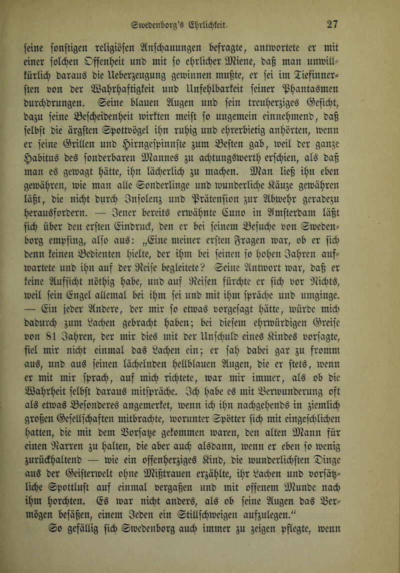 feine fonftigen teUgtöfen 2infd)auungen Befragte, anttnortete et mit einet fold^en Offenheit unb mit fo e^tüd^et Sj^iene, bag man unmitt^ füttid; batau^ bie UeBet^engung gewinnen mu^te, et fei im S^iefinnet^ ften ton bet ^a^t^aftigfeit unb Unfe^IBatfeit feinet ^:^anta^men butd^btnngen* ©eine Blauen 2tngen unb fein ttenl;etjigeö (^efid()t, baju feine iBefd^)eiben^eit mitften meift fo ungemein einne^menb, bag felBft bie ätgften @pottoögel i^n tu^ig unb et;tetBietig an^ötten, toenn et feine (^tiden unb §itngeff3innfte ^um heften gaB, toeil bet ganje 5aBitu§ be6 fonbetBaten D^^anneö ju ad^tung^toett^ etfe^ien, aU bag man cß getoagt i^ätte, i^n lä^etlic^ in machen. 9}Zan lie^ i^n eben gemähten, toie man ade @onbetlinge unb tounbetde^e ^^äuje gemälzten täp, bie ni(^t butc?^ Snfotenj unb ^tätenfion pt 2lBtoe^t getabe^u :^etau^fotbetn. — 3enet Bereite ettoä^nte Suno in 5tmftetbam Iä§t fid^ üBet ben etften (ginbtud, ben et Bei feinem ^efuc^e ton (Stoeben^ Borg empfing, atfo auö: „©ne meinet etften gtagen toat, oB et fid; benn feinen iöebienten t;iette, bet i^m Bei feinen fo r;o^en 3a^ten auf^= mattete unb it;n auf bet 9?eife Begleitete? @eiuc ^ntmott mat, ba^ et feine 2tuffidd nöt^ig ^aBe, unb auf ^?eifen fütd;tc et fic^ tot ^3tid^tö, meit fein ©ngel ademat Bei i^m fei unb mit if;m ff3täd;e unb umginge* — ©n febet 5tnbete, bet mit fo etma^ totgefagt l^ätte, mütbe mid) baburcf) inm Sad;en geBtad^t l^aBen; Bei biefem e^tmütbigen Steife ton 81 Sagten, bet mit bieö mit bet Unfc^ulb eine^ ^inbe6 ootfagte, fiel mit nidd einmal ba6 Sad;en ein; et fa:^ baBei gat ju ftomm au6, unb au6 feinen läd^elnben ^ellBlauen 2lugen, bie et ftet^, menn et mit mit fB^ad^, ciuf mid; richtete, toat mit immer, al6 oB bie ^a'^t^eit felBft batauö mitfBtädbe* l;aBe eö mit 33etiounbetung oft aU ettoaö ^efonbete^ angemetfet, toenn id; il;n nad^ge^enb^ in jiemlidl) großen (^efedfd^aften mitBtad;te, tootuntet ©Bittet fic^ mit eingefd;li(Ben ^tten, bie mit bem 33otfa^e gefommen toaten, ben alten 3)7ann für einen arten in l^alten, bie aBet and; al^bann, toenn et eBen fo toenig jutüd^altenb — toie ein offenl^etjige^ ^nb, bie tounbetlid)ften ^inge au§ bet (^eiftertoelt o^ne SJdgttauen etjä^lte, i^t l^ad;en unb ootfä^^ licBe einmal oetga^en unb mit offenem 9)Zunbe nad; i^m :^otd^ten. (5ö toat nid^t anbet6, al^ oB feine klugen ba^ 33et^ mögen Befaßen, einem 3eben ein @tidfd^toeigen aufjulegen*'' (So gefällig fid^ @toebenBotg aud^ immer in geigen BP^Sl^r ^^«n