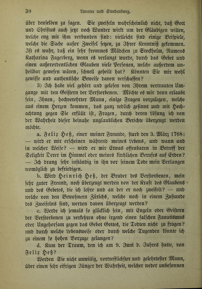 über benfciben p jagen. (Sie ^treifeln tüa^rjd;einüd; nid;t, ba^ (^ott nnb (^^rijtu^ and; je^t nod) Siinbcr trirft um ber (Gläubigen irtden^ treidle eng mit i^m rerbunben jinb: biedeic^t jinb einige ißeijpiele, melc^e bie Sac^e au^er Äenntnig gefommen. 3ft e^ trai^r, baß ein fe^r frommet 0}^äbd)en in Stod^olm, ^^tamen^ tat^arina gagerberg, trenn eö berlangt trnrbe, burd; ba6 ®ebet nnb einen anßerorbentüiSen stauben biele ^erjonen, meld;e anßerbem un^= heilbar getrejen träten, jd?ned geteilt :^at? könnten 0ie mir trof;I getrijje nnb ant^entifd;e iBetreije baron rer jebaffen? 3) 3d? b(^be riet gehört nnb gelejen ron Sb^'em rertrauten Um^ gange mit ben (^eiftern ber 33erjtorbenen. dJird^te eö mir benn erlaubt fein, 3^nen, b'^cbrerel^rter SDknn, einige gragen ror^ujegen, tretebe au^ einem ^erjen frmmen, ba6 ganj rebüd; gejinnt nnb mit §o(b^ aebtung gegen «Sie erfüdt ift, gragen, bnreb bereu ^öjung icb ron ber Sabrbeit biejer beinahe unglaubdcben iöeriebte überzeugt trerben mrebte. a. geli^' §eß, einer meiner greunbe, ftarb ben 3. OJ^ärj 1768: — trirb er mir erjd;einen träbrenb meinet ^eben^, nnb traun nnb in treicber SS^eife? — trirb er mir (Sttraö offenbaren in betreff ber Seligfeit ^erer im ^immel ober meinet fird)lieben ^erufcö auf ^rben? — 3db brang fe^r inftänbig in ibn ror feinem Xobe mein 33erlangen tromöglii^b in befriebigen. b. Sirb §einric^ $eß, ber 33ruber be^ 33erftorbenen, mein fe^r guter greunb, nodb überzeugt trerben ron ber ^raft beö ®lauben^ nnb be6 (^ebeteö, bie idb le^re nnb an ber er nod; jtreifelt? — nnb tre^e ron ben 33etrol;nern treldbe nodb in einem B^ftanbe be^ B^^^tfeln^ finb, trerben baron überjengt trerben? c. 3Öerbe id; jemals fo glüdlicb fein, mit (Engeln ober (^eiftern ber 33erftorbenen in rerfe^ren ohne irgenb einen falfdben ganatiömu^ ober Unge^orfam gegen baö (^ebot (^otte^, bie ^lobten nid^t ^u fragen? nnb burd^ treidle Men^treife ober bnrd^ treidle ^ngenben fönnte id; in einem fo ^o^en SSorjnge gelangen? d. ^am ber S^raum, ben id; am 9. Buni b. Ba^re^ ^atte, ron geli^ $eß? 3Berben Sie nid;t untridig, rortreffli^fter nnb geM;rtefter 9)lann, über einen fe^r eifrigen Büngcr ber 3öa^r^eit, trelc^er treber unbefonnen