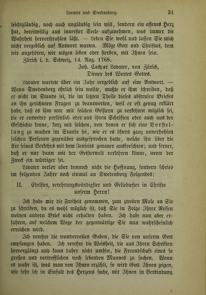 leid^tgläuHg, nod; and) ungläubig fein iuid, fonbetu ein offene^ ^at, bereittutütg au^ iuuerfter 0eele auf^unei^meu ^ m§ immer bie Sa^r^eit ^errorftra^^leu lägt — Öebeu (Sie mo^l uub laffeu (Sie mid^) uic^t rergeblid; auf 5lutmort marteu. 9J^öge ®ott uub (S^riftu^, bem mir augel;öreu, mir mögen leben ober fterben, mit 3^ueu fein. 3ürid; l b, <S(^^meiJ^ 14. 5lug. 1768. 3o^. ^a^i'ar Saoater, oon 3üti(5^>, (Diener beö Sorten (^otte^. ii^aoater martete über ein 3a^r oergeblid^ auf eine 5lntmort — ^enn (femebenborg e(^rlid^ fein mollte, mngte er i^m fc^reiben, bag er nid^t im Staube fei^ bie im lebten D^eile biefeö abftrnfen iöriefe^ an i^n gerichteten fragen in beantmorten, meil er oft genug erflärt l;abe, bag e^ i^m nur mit fold;en ^eiftern jn oerte^ren möglich fei, bie er entmeber |?erfönlid) ober au^ i^ren Schriften ober anCh au6 ber (^efChiChte tenne, fnr^ mit folChen, oon benen er fid; eine ^orftel:^ Inng 511 machen im Staube fei, mie or eö öftere ganj nnoer^o^len fol(^en ‘(ßerfonen gegenüber an^gefproChen melChe il;n über bie '2lrt feinet 3Ser!e(hr^ mit bem^enfeit^ genauer au^forfChten; nnb ferner, bag er nur bann mit ber (^eiftermelt oerfehren fönne, menn ber 3toecf ein mürbiger fei. öaoater oerlor aber benno(^ nid)t bie Hoffnung, fonbern fd^rieb im folgenben 3a(hre noCh einmal an Smebenborg golgenbe^: II. (Sbelfter, oere^hrnng^mürbigfter'nnb (^eliebtefter in (^^rifto nuferm |)errn! 3d; ^abe mir bie grei^h^it genommen, inm jmeiten 3}^ale an Sie p fd^reiben, ba e6 mol;l möglich ift, bag Sie in golge g^rer D^eifen meinen anbern ^rief nicht erhalten ^aben. gd; h^^^^ ciber er^ fahren, auf meiern Sege ber gegenmärtige Sie nun ma^rfd;einlidh erreii^en mirb. g(^ oere^re bie mnnberoollen ®aben, bie Sie oon nnferm (^ott empfangen (halben. gCh oere^re bie Sei^^eit, bie an^ g^ren Schriften (heroorglänjt nnb fann ba^her nicht um^hin, bie greunbfChaft eine^ fo grogen nnb oortrefflic^en nod) lebenben SJ^anne^ p fnChen. 3ßenn e^ ma^h^ ift, maö man oon g^nen erp^lt, fo mirb ®ott g^nen feigen, mie fe^r ich Einfalt be^ §er,^en^ fucbe, mit g^nen in 33crbinbung