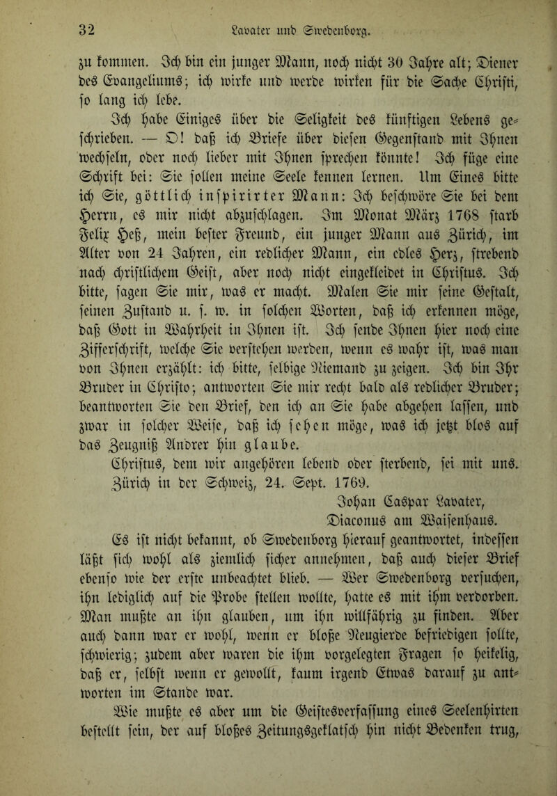 in fommen, 3d; Bin ein jungev 9}Zann, nob^) nid)t 30 3a:^re alt; ^tenev beö Sbangeliumö; id; inirfc iinb tnerbe tnirfen für bie (Sad>e ^(;rtftt, fo lang id) kB?. 3d) (;aBc ©nige^ üBer bie @eHg!eit be6 fünftigen ^eBen§ ge=^ ]d;vieBen. — D! ba§ icB Briefe üBer biefen ^egenftanb mit 3t;nen med)fetn, ober nod; UeBer mit 3^nen fbred;en fönnte! 3c^) füge eine (Sd;tift Bei: @ic foken meine 0eele fennen ternen. Um ^ineö Bitte @ie, göttUd; inf^irirter SJiann: 3d; Befdnoöre 0ie Bei bem §)errn, e^ mir nid;t aBpfd;lagen. 3m 9J?onat a3lärj 1768 ftarB geli^ §e6, mein Befter grennb, ein fnnger DJiann anö 3ütid;, im 5t(ter oon 24 3a:^ren, ein reblic^er ^7ann, ein ebleö |)er5, ftreBenb nad) c^rifdid;em (^eift, aBer noi^ nid;t eingefteibet in ^^riftn^. 3d> Bitte, fagen @ie mir, er mad;t. ^klen @ie mir feine (^eftalt, feinen 1- fold^en Sorten, ba^ id; ernennen möge, baß (^ott in Sa^r(;eit in 3t;nen ift. 3(^ fenbe 3^nen :^ier nod; eine 3ifferfd;rift, toelc^e @ie oerftet;en ioerben, toenn e6 ma^r ift, toa^ man oon 3^nen erjät^U: id; Bitte, felBigc kHemanb jU geigen. 3i^ Bin 3^r 33rnber in (i^rifto; antmorten @ie mir red)t Bab ab rebM;er trüber; Beanüoorten 0ic ben iörief, ben id; an @ie t;aBe aBge^en taffen, nnb jtoar in fotd;er Seife, baj id; fe^cn möge, maö icB jc^t Bto6 auf ba^ ^nbrer ^in gtauBe. (^^riftu^, bem mir ange^^ören tcBenb ober fterBenb, fei mit und. 3ütid; in ber 0d;mei5, 24. ©e^t. 1769. 3o^an (ladbar Öabater, ^Diaconud am Saifent;aud. (gd ift nid;t Betannt, oB iSmebenBorg l;leranf geantmortet, inbeffen tä^t fid; mo^t atd siemtii^ fidfier anner;men, bag and; biefer ißrief eBenfo mie ber erfte unBead;tet BlieB. — Ser (SmebenBorg oerfud;en, i^n tebigtic^ auf bie $roBe fteken mottte, t;atte ed mit i^‘m oerborBen. SDbn mu^te an it;n gtaiiBcn, nm i^n mittfä^rig in finben. 5tBer and; bann mar er moI;t, menn er Btogc 9Jengierbe Befriebigen fottte, fc^mierig; jubem aber maren bie it;m oorgetegten gragen fo ^eifelig, ba6 er, fclBft menn er gemottt, taum irgenb (5tmad baranf ju ank morten im @tanbe mar. Sie muj3te ed aber um bie ^eiftedoerfaffnng eincd @eeten^irten Beftckt fein, ber auf Bto^ed 3^ttungdgeftatfd; t;in nid;t Gebeuten trug,