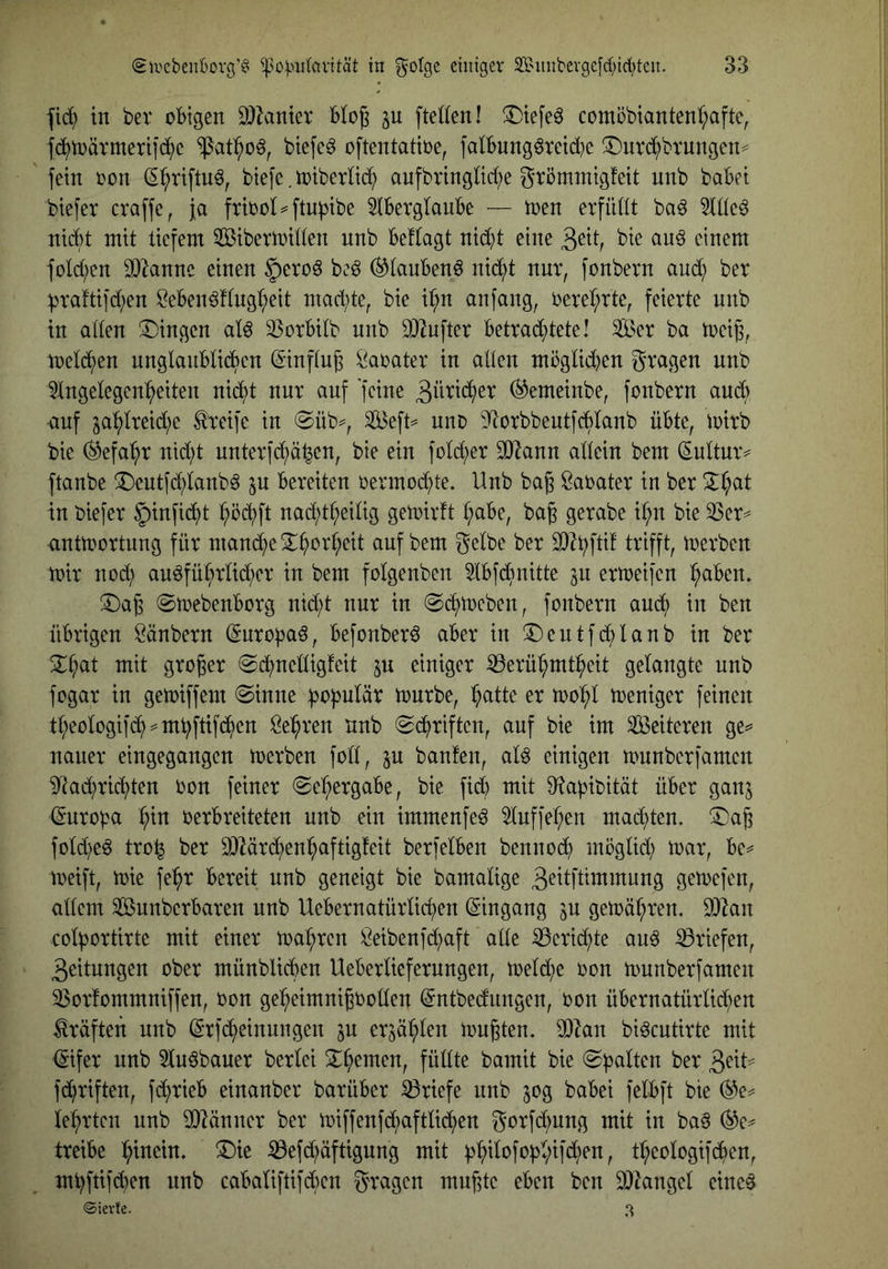 |i(^ in ber obigen 3)^anter Blog in [teilen! ^Dtefeö comöbtantenI;afte, fd^toävmeriic^^e btefe^ oftentatioe, falbnngöretd^e !3)nrd;brungen^ fein oon S^riftn^, biefe. n)tberlib^ aufbnnglid;e grömmigfeit nnb habet btefer craffe, }a ftbol^ftuptbe 51berglaube — toen erfüllt baö 5lIIc^ nicht mit tiefem Sibermillen nnb beflagt nid)t eine 3^tl, bie au6 einem fold^en 0)2annc einen §ero^ beö ^laubenö nib^t nnr, fonbern and; ber ^raftifd;en ?ebenö!lngl;eit mad;te, bie i^n anfang, 0erel;rte, feierte nnb in allen Gingen al^ 33orbiIb nnb DJ^nfter betrab()tete! Ser ba toei^, melb^en nnglanblibhen (Sinflug Parater in alten möglid^en gragen nnb 51ngelegen^eiten ni(^t nur anf 'feine ^emeinbe, fonbern auch auf ja'^Ireid;e ^eife in @üb^, Seft^ nno D^orbbeutfcblanb übte, ioirb bie (^efa^r nid;t unter]cf)ö^en, bie ein foId;er SO^ann allein bem (Eniturv ftanbe ^eutfd;Ianb6 ^u bereiten oermob^te. Unb bag Öaoater in ber 2:I;at in biefer §infic^t :^öc^ft nad;tl;eilig geioirft ^abe, ba§ gerabe il;n bie 33er anttüortung für manb^e^^orI;eit auf bem gelbe ber 3}^bftil trifft, ioerben mir nod) auöfübrlid;cr in bem folgenben 3Ibfb^nitte in ermeifen I;aben. SDag ©mebenborg nid;t nur in @b^meben, fonbern aub^ in ben übrigen Säubern (Snropaö, befonberö aber in T)entfd;Ianb in ber 2^^at mit großer @b^nelligfeit einiger 33erül;mt^eit gelangte unb fogar in getoiffem (Sinne :bt^|>ulär mürbe, ^atte er mo^I meniger feinen tI;eoIogifb^==m^ftifb^)en Sel^ren nnb Schriften, auf bie im Seiteren ge^ nauer eingegangen merben foll, in bauten, al^ einigen munberfamen ^'tai^rid^ten oon feiner (Sel;ergabe, bie fid) mit Diabibität über ganj (Snroba :^in oerbreiteten nnb ein immenfe^ 3Iuf|*eI;en mabt)ten. (I)a^ foId)e6 tro^ ber 0)2är(^en^aftigfeit berfelben bennob^ moglid; mar, be^ meift, mie fe^r bereit unb geneigt bie bamalige 3^^1flltnmnng gemefen, allem Sunberbaren nnb Uebernatürlid;en Eingang in gemä^ren. SOIan col^ortirte mit einer ma:^rcn Seibenfbtjaft alle 33crib^te au6 ^Briefen, 3eitungen ober münblibben Ueberlieferungen, melb^e oon munberfamen 33orfommniffen, oon ge^^eimni^boüen @ntbedungen, oon übernatürlid^en Kräften nnb (Srfbbeinungen in er^ä'^Ien mußten. 90^an biöcntirte mit <5ifer unb 3In6bauer berlei Seemen, füllte bamit bie <S]3aIten ber fd;riften, fb^rieb einanber barüber Briefe nnb 50g babei felbft bie (^e^ lehrten unb ^länner ber miffenfd;aftlid)en gorfd^nng mit in ba§ (^e^ treibe I;inein» T)it (0efd;äftigung mit )3^iIofobI;ifd;en, tl^eologifb^en, mbftiid)en unb cabaliftifcben gragen muffte eben ben 93^angel eiltet ©ievfe. 3