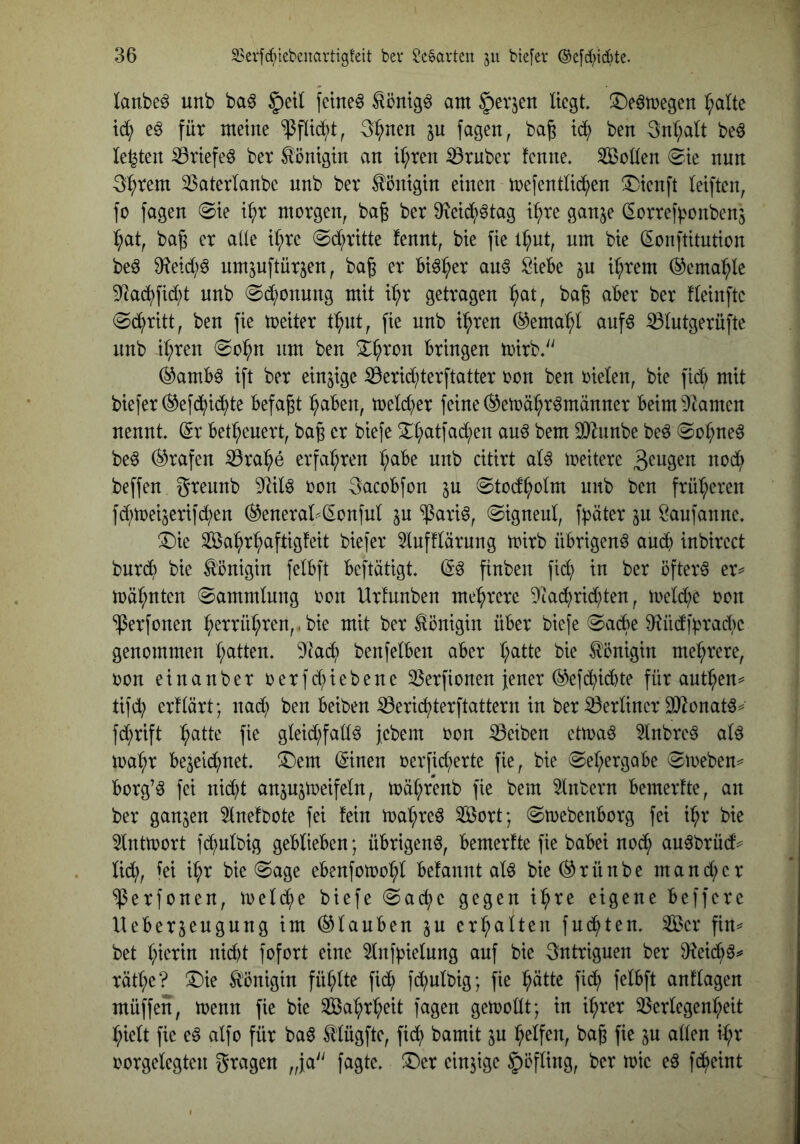lanbe^ unb bag §)etl feinet ^öntg^ am ^evjen liegt ^eömegen ^altc eö für meine ^flid;t, 3^nen ju fagen, ba§ id^ ben 3nl;alt beö lebten ^riefeö ber Königin an il;ren trüber fenne. Sollen (^k nun 3^rem 3$aterlanbe nnb ber Königin einen mefentlid^en !Dienft leiften, fo fagen @ie i^r morgen, bag ber Dieidi^ötag i^re ganje dorref^^onben^ ^at, ba^ er aüe il;re @dl;ritte fennt, bie fie l^ut, um bie donftitution beö nm^uftür^en, baß er bi^^er au^ Siebe ju i^rem ®cma:^le 9^adi)fid;t nnb 0d;onung mit i^r getragen :^at, baß aber ber fleinftc ©d^ritt, ben fie toeiter t^nt, fie nnb i^ren (^emal;l anfö ^lutgerüpc nnb il;ren nm ben ^^ron bringen toirb,'' (^amb6 ift ber einzige S3erid;terftatter oon ben oielen, bie fid; mit bieferl^efd^id^te befaßt :^aben, melc^er feine (^etoä^r^männer beim^kmen nennt, dr betl;cuert, baß er biefe 2::i;atfad;en au^ bem ^unbe beö @o^ne6 beö (Grafen ißra^e erfahren l;abe unb citirt al^ meitere beffen grennb 9]ilö oon 3acobfon ju 0tod^olm nnb ben früheren fd^toeijerifd^en ®eneral^donful jn ‘^^ari^, ©igneul, f^äter ju Saufanne. ®ie Sa^r^ftigfeit biefer lufflärnng toirb übrigen^ aud^ inbirect burd^ bie Königin felbft beftötigt dö finben fi^ in ber öftere er^ n)äl;nten Sammlung oon Urfnnben mehrere 9iad^rid)ten, meld?e oon ‘iPerfonen :^errul;ren,.bie mit ber Königin über bie[e 0adbe Md|pracl)e genommen l;atten. 9]ad) benfelben aber l;atte bie Königin mel^rere, oon einanber oerfd;iebene 33erfionen jener (^etd^id)te für autl^en^ tifd; erflärt; nad; ben beiben S3eric^terftattern in ber S3erliner 9}2onatö^ fd;rift ^atte fie gleid;fall^ jebein oon Reiben ettoaö 5lnbre§ alö ma^r bejeid^net !^em dinen oerfid;erte fie, bie (Sel;ergabe 0meben=^ borg’^ fei nidd anpjtoeifeln, toal;fenb fie bem sintern bemerfte, an ber ganzen 5lnefbote fei fein n)al;reö Sort; ^toebenborg fei i^r bie 5lnttoort fd^ulbig geblieben; übrigen^, bemerfte fie babei noc^ au^brüd^ lid^, iei i^r bie @age ebenfotoo^l befannt alö bie (^rünbe mand;cr ‘iPerfonen, ioeld;e biefe @ac^e gegen t^re eigene beffere Ueber^eugung im (Glauben ju erhalten fud^ten. Ser fin== bet l;ierin nid)t fofort eine ^Inf^ielnng auf bie 3ntriguen ber 9^eid;^^ rätl;e? !^ie Ä'önigin fül;lte fid; fd;ult)ig; fie ^ätte fid^ felbft anflagen müffen, toenn fie bie Sal;rl;eit fagen getoollt; in i^rer 33erlegenl;eit ^ielt fie eö alfo für ba6 ^lügfte, fid; bamit ju l^elfen, baß fie p allen d;r oorgelegten gragen „ja'' fagte. ®er einzige Höfling, ber mie eä fd^eint