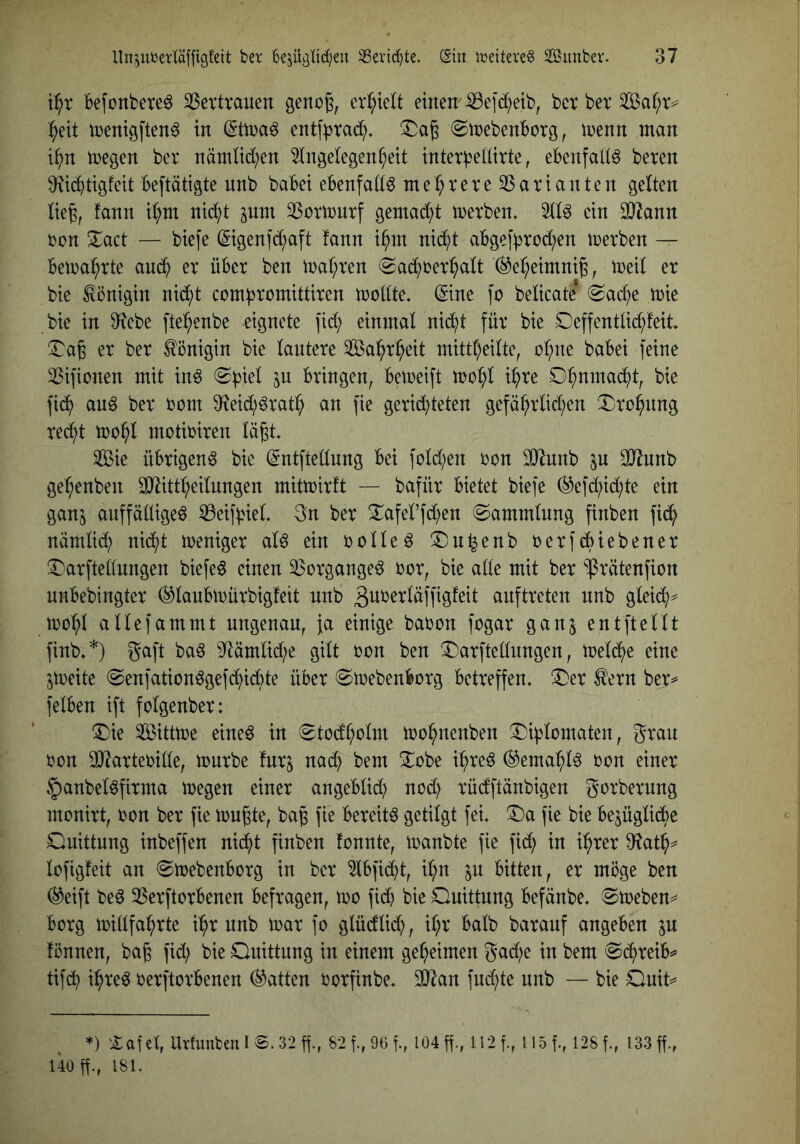 befonbere^ 23ex‘trauen genog, erl^ielt einen- ^e]d;etb, bcr bev Saf;xv ^eit iüenigften^ in entf^tad;. ©inebenborg, inenn man i^n megen bev nämUd;en Angelegenheit intevbellivte, ebenfalls beten $Ricbtigfeit betätigte nnb babei ebenfalls mel;teve 25atianten gelten lieg, fann i^m nid^t pni ^Sotmntf gemad;t metben. Al6 ein 3)^ann von ^act — biefe (5igenfd;aft fann i^m nii^t abge|'btod;en metben — bemahtte audh et über ben n)al;ren «Sadhrerhalt ®el;eimnig, meil et bie Königin nid^t com^romittiren mollte. (Sine fo belicate 0ad;e mie bie in 9^ebe fte^enbe eignete fid; einmal nid^t für bie 0effentlid;feit !l^ag er ber tönigin bie lantere Sa^h^h^^l mittheilte, oh)ne babei feine ißifionen mit in^ ^b^el ^n bringen, bemeift mohl ihre fidh an6 ber vom 0^eid;^rat^ an fie gerid)teten gefährlid;en X:ro^nng redht mohl motbiren lägt Aßie übrigen^ bie ©ntftellnng bei fold)en von SO^nnb 031nnb gehenben SDlittheilnngen mitmirft — bafür bietet biefe ^efd;id;te ein gan^ auffällige^ ^eif^iel 3n ber S^afel’fdhen Sammlung finben fidh nämlid; nid;t Weniger alö ein rollet ®n^enb rerfdbiebener iDarftellnngen biefe^ einen 3Sorgangeö vor, bie alle mit ber ^rätenfion unbebingter (^laubmürbigfeit nnb ßit^^^^öffigfeit anftreten nnb gleich^ mc^l allefammt ungenau, ja einige babon fogar gan§ ent ft eilt finb«*) gaft baö 3^ämlid;e gilt von ben X)arftellungen, meldhe eine Streite (Senfation^gefdhidbte über 8trebenborg betreffen. !l)er ^ern ber^ felben ift folgenber: T)ie Sitttre eine^ in 0todholm irohnenben ^Dijjlomaten, grau ron SDIarterille, trnrbe fürs nad; bem ^obe ih>re^ (^ema^lö ron einer §anbel^firma tregen einer angeblid) nod; rüdftänbigen gorbernng monirt, ron ber fie trugte, bag fie bereite getilgt fei. !l)a fie bie be^üglidhe Ouittung inbeffen nidht finben fonnte, iranbte fie fid; in i^rer D^^ath^ lofigfeit an ^trebenborg in ber Abfidht, il;n in bitten, er möge ben (^eift beö SSerftorbenen befragen, tro fid) bie Quittung befänbe. @treben^ borg irillfahrte i^r nnb trat fo glüdlid;, ihr halb baranf angeben in fönnen, bag fid; bie Quittung in einem geheimen gad;e in bem ®^reib^ tifdh ihtre^ rerftorbenen (hatten rorfinbe. 3}^an fud;te nnb — bie Qnit^^ *) :£aict, UrfunfcenI8.32ff., 82f.,96f., I04ff., 128f., 133g., 140 g., 181.