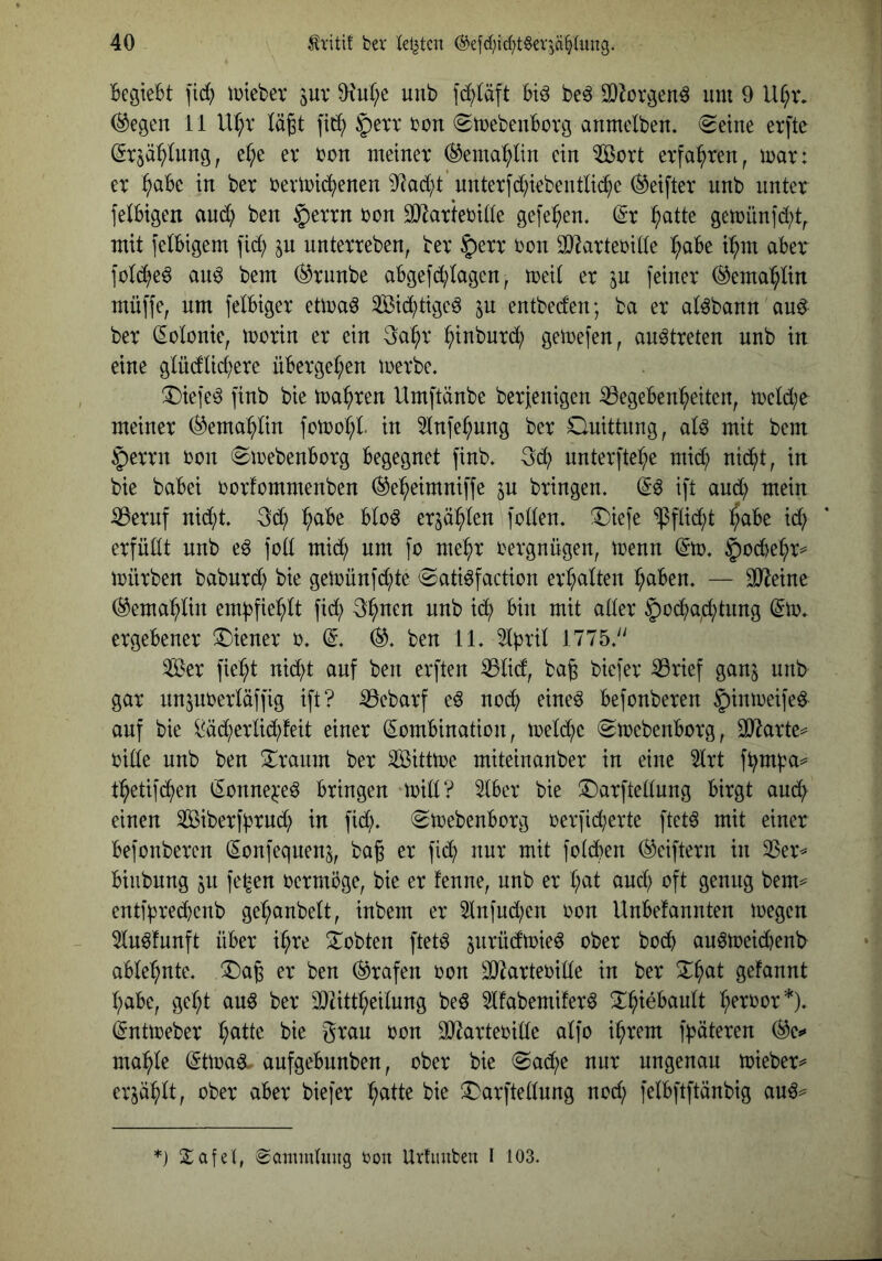BegieBt fid) tDtebev juv 0?u(;e unb fcBläft Btö beö 3}iüvgenö um 9 Uf;tv (^egen 11 Ur;r Iä§t fit!) §erx bon (SmebeuBovg aumelben. (^etne erftc (Sr^ä^Iung, e(;e er ron meiner (^ema^lin ein ^ert erfahren, mar: er ^aBe in ber rermi(^^)enen 9^ad;t’ nnterfd)iebentlic^e ®eifter unb unter felBigen ani^^ ben $errn ron äRarteride gefe^en, dx :^atte gemün]d;t^ mit felBigem fid; ^n nnterreben, ber §err ron ^J^arteride ^aBe t:^m aber fülc^e^ an^ bem (^rnnbe aBgefd;!agen, med er jn feiner ®emat;dn müffe, um felBiger etmaö Sid)tige^ ^n entbeden; ba er at^bann an^ ber Volonte, morin er ein 3a^r ^inbnrd^ gemefen, an^treten unb in eine g(üdtid;ere üBerge^en merbe. ^Diefe^ finb bie magren Umftänbe berjenigen Gegebenheiten, n)eld;e meiner (^emapn fomoht in ^nfe^nng ber Onittnng, aU mit bem §errn ron 0mebenBorg Begegnet finb, 3d) unterfte^e mid; nic^t, in bie baBei rorfommenben (^e^eimniffe jn bringen. (^6 ift and) mein Gernf nid)t. erzählen foden. Diefe $fdd)t l^aBe xd} erfüdt unb e6 fod mid; um fo mehr Vergnügen, trenn @m. ^ocBehr^’ mürben babnrd) bie gemünfd)te 0ati^faction erhalten hctBen. — SO^etne (Gemahlin empfiehlt fid^ 3hnen unb id) Bin mit ader ^ocha^chtnng (5m. ergebener T)iener r. (^. ben 11. 51pril 1775.'' Ser fieht nicht auf ben erften Glicf, bag biefer Grief ganj unb gar nnjnrerläffig ift? Gebarf eö no(h eineö Befonberen §inmeife0 auf bie ^äd)erdd)feit einer (SomBination, meld^e ^mebenBorg, 3J^arte== ride unb ben 3::ranm ber Sittme miteinanber in eine 51rt fbrn^a^ thetifchen tSonne^e^ Bringen mid? 51Ber bie !Darftedung Birgt auch einen Siberfhrnd) in fid). (SmebenBorg rerfid)erte ftet^ mit einer Befonberen (lonfeqnen^, baß er fich nur mit fo(d)en (Seiftern in Ger^ Biubnng jn fe^en oermöge, bie er fenne, unb er h^tt and) oft genug bem== entfhredbenb gehanbelt, inbem er 5lnfud)en oon UnBefannten megen 5ln^funft über ihre lobten ftet^ jnrüdmie^ ober bodb au6meid)enb ablehnte. !l)a6 er ben (Grafen oon G^arteoide in ber Xhat gefannt habe, geht anö ber GHttheilung be^ 5lfabemifer^ ^l^h^eBault h^toor*). (5ntmeber h^dc bie gtan oon SJZarteoide alfo ihrem f^äteren ^e*» mahle ^tma^ anfgebnnben, ober bie @ad)e nur ungenau mteber^ erzählt, ober aber biefer h^d^ ^arftednng nod) felBftftänbig au^^ '■} Safel, 0ömmding oon Utfmtbeu I 103.
