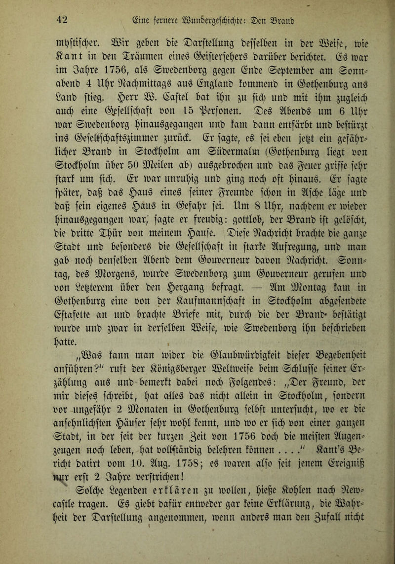 Sir geben bte ^^»arftedung beffelben in ber Seife, irie ^'ant in ben 3:räunten etne^ (^eifterfe^erö barüber beri(^)tet. (E§ trat im 3a^re 1756, al^ ©irebenborg gegen (Enbe September am 0onn^ abenb 4 U:^r 91a(^^mittag§ au§ (Englanb fommenb in ^ot^enburg an^ Öanb ftieg. §err S. Saftei bat i^n in fid; unb mit i§m jugleid) aud^ eine (%fellfc^aft ren 15 ‘^erfonen. !4)e§ 2lbenb^ nm 6 U^r mar 0mebenborg l;inau^gegangen unb fam bann entfärbt unb beftür^t in^ ^efedfd^aft^jimmer ^urüd. Sr fagte, e^ fei eben je^t ein gefä^r^ lieber ^ranb in 0tod^olm am (Sübermalm ((^otl;enburg liegt ren «Stod^olm über 50 SOMlen ab) au^gebrod^en nnb baö gener griffe fe^r ftarf um fid;. Sr mar unru^^ig unb ging nod; oft :^inau§. Sr fagte fpäter, bag ba^ ^au§ eine6 feiner greunbe fd;ün in 2lfd;e lä*ge unb baf3 fein eigene^ §au§ in (^efa^r fei Um 8 Ul^r, nad^bem er mieber l^inau^gangen mar,’ fagte er frenbig: gottlob, ber iöranb ift gelöfdd, bie brittc 2:pr oon meinem §aufe, 5)iefe 91ad^rid^t brad^te bie ganje (Stabt nnb befonber^ bie ^efellfd^aft in ftarte 2lnfregnng, unb man gab noc^ benfelbcn Ibenb bem (^ouoernenr baoon D^ad^rid^t. Sonn=^ tag, beö 93lorgen^, mürbe Smebenborg ^um ^onoerneur gerufen unb oon Se^terem über ben §ergang befragt. — 2lm 932ontag fam in (^ot^enburg eine oon ber ^aufmannfe^aft in Stod^olm abgefenbetc Sftafelte an nnb brad^te iöriefe mit, bnrd} bie ber ißranb* beftätigt mürbe nnb ^mar in berfclben Seife, mie Smebenbovg i^n befdbrieben :^atte. , „Sa^ fann man miber bie (^laubmürbigfeit biefer Gegebenheit anfül;ren? ruft ber ^önig^berger Seltmeife beim Sd^luffe feiner Sr^ Zahlung auö unb-bemerft babei noch golgenbeö: „T)er greunb, ber mir biefe^ fd;reibt, hat alleö ba^ nid?t allein in Stodholm, fonbern oor ungefähr 2 G^onaten in (Rothenburg felbft unterfneht, mo er bie anfehnlid^ften §äufer fehr mohl fennt, nnb mo er fich ron einer ganzen Stabt, in ber feit ber furzen 3^(1 1756 bod; bie meiften 5lugen^ jengen nodi) leben, h^l üollftänbig belehren fönnen ... tanf^ Ge^ rieht batirt oom 10. 5lug. 1758; e6 maren alfo feit jenem Sreigni^ nur erft 2 3ahre oerftridben! Sold^e Öegenben erflären in mollen, Sohlen nad; Ülem^ caftle tragen. S§ giebt bafür entmeber gar feine Srflärung, bie Sahr^ heit ber !Darftellung angenommen, menn anber^ man ben