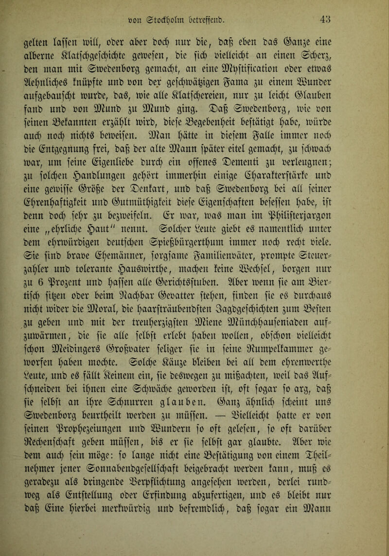 gelten taffen tvitt, ober aber bob^ nur bte, ba^ eben baä (^anje eine alberne ^latfb^)gef(^td^tc getrefen, bte fidb riettcic^t an einen (^d;erj, ben man mit (Strebenborg gemadd, an eine SO^t^ftification ober ettra6 5le:^ntid}eö fnübfte unb ron ber gefd;trä^igen gama ^u einem Sunber aufgebauf(i)t trnrbe, baö, trie atte Matfc^ereien, nur ju teid^)t ©tauben fanb unb ron OJiunb ju äJ^unb ging. !5)a6 Str_ebenborg, une ron feinen iöefannten erjäbtt trirb, biefe ißegeben^eit beftätigt ^be, trürbe auc?^ noc^ nid^tö betreifen. OJlan t;ätte in biefem gatte immer nod) bie (Entgegnung frei, ba^ ber alte ^ann fpäter eitet gemad^t, ^u fd)tracb trar, um feine (Eigeittiebe burd^ ein offene^ Dementi ^u rerteugnen; ^u fotd^en ^anbtungen ge^^ört immert;in einige (El^arafterftärfe unb eine getriffe ©rö|e ber ^enfart, unb ba§ Strebenborg bei att feiner (E^ren^aftigfeit unb ©utmüt^igfeit biefe (Eigenfd^aften befeffeu ^abe, ift benn bod^ fe^r in bejtreifetn. (Er trar, tra^ man im ^t;itifteriargon eine „e:^rtid)e ^taut nennt. Sotd;er ^eute giebt e^ nameuttid; unter bem e^rtrürbigen beutfd^en Spiepürgert^um immer uod^ redd riete. Sie finb brare (Ehemänner, forgfame gamitienräter, prompte Steuer^ ja^^ter unb tolerante §au^trirtl^e, mad^en feine Sed)fet, borgen nur ju 6 ^rojent unb l^affen ade ©erid^t^ftuben. 5tber trenn fie am ^ier^ tifd^ fitzen ober beim 5ttad^bar ©eratter fielen, finben fie e^ burd^auö uid^t triber bie SiRorat, bie ^aarfträubenbften 3agbgef(^ic^ten inm heften in geben unb mit ber treul^erjigften 3}2iene Ü)^ünd^^aufeniaben auf^ pträrmen, bie fie atte fetbft erlebt t;abeu trotten, obfd^on rietteicbt fc^on 9Jleibinger6 ©ro^rater fetiger fie in feine D^umbetfammer ge^ trorfen :^aben mod^te. Sotd^e ^äuje bleiben bei att bem el^rentrertt;e Seute, unb eö fättt 'deinem ein, fie be^tregen ^u migad^ten, treit ba^ 5tuf=^ fd^neiren bei i^nen eine Sd;träd;e getrorben ift, oft fogar fo arg, ba^ fie fetbft an i^re Sd;nurren glauben, ©anj ä^nticb fd;eint un§ Strebenborg beurt^eilt trerben in müffen. — ^ietteii^t t;atte er ron feinen ‘^rob^e^eiungen unb ^unbern fo oft getefen, fo oft barüber 9ftedbenfd;aft geben müffen, bi^ er fie fetbft gar glaubte. 5tber trie bem auch fein möge: fo lange nid^t eine iÖeftätigung ron einem ^^eit*^ net;mer iener Sonnabenbgefettfd;aft beigebradbt trerben fann, mug e^ gerabep atö bringenbe 3Serbflid;tung angefe:^en trerben, bertei runb^ treg aU (Entftettung ober (Erfinbung abjufertigen, unb eö bleibt nur ba§ (Eine hierbei merftrürbig unb befrembtidö, ba^ fogar ein SOZann