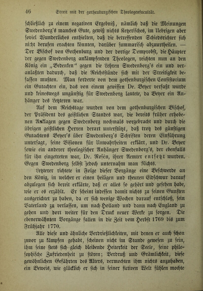 fd)üe|Iid? 5U einem negativen (SrgeBntg, nämüc^ ba§ bte äl^etnungen ©mebenborg’^ mand^e^ (^ute, gemi^ nid;t6 ^el^ertfd^eö, tm UeBtigen aber fobiel 3Bunberltd;e^ enthielten, ba^ bie betreffenben ®bbieböri(hter [ich nid}t bernfen erachten fönnten, barübev ]nmmarifd; abpurtheilen. — !Der ^i]d)of bon (Rothenburg nnb ber bortige !l)ombrobft, bie 5äu))ter ber gegen ^toebenborg anfärn^fenben ben ^önig ein „ Gebeuten gegen bie Sehren 'Sioebenborg’^ ein nnb ber= anlagten baburd;, bag . bie 9{eid;^ftänbe fid; mit ber ©treitigfeit be^ faffen mugten. 93^an forberte bon bem gothenburgifihen (Sonfiftorium ein (Rutachten ein, ba6 bon einem gemiffen Dr. iöeher berfagt mürbe nnb feine^megi^ ungünftig für ^mebenborg lautete, ba ^eher ein 3ln^ hänger be^ Se^teren mar. 5lnf bem 9fieid;^tage mürben bon bem gothenburgifchen ^ifd;of, ber “ipräfibent beö geiftlid?en (Staubet mar, bie bereite früher erhöbe^ neu Slnflagen gegen 0mebenborg nod^mal^ borgebrad)t nnb burd^) bie übrigen geiftlichen §erren berart unterftü^t, bag tro^ be^ günftigen (Rutadbtenö ^eher’ö über ^Smebenborg’^ 0d)riften bereu (Einführung unterlagt, feine 33ifionen für Unmahrheiten erflärt, nnb Dr. ^eher fomie ein anberer theologifi^er 5lnhänger @mebenborg’^, ber ebenfatt^ für ihn eingetreten mar, Dr. 9?ofen, ihrer lemter entfeint mürben. (Regen 0mebenborg felbft 'jebod; unternahm man Mdf)t^. Se^terer rid^tete in golge biefer 35orgänge eine :0ef(hmerbe an ben Ä'önig, in mel(her er einen heiligen nnb theuren (Eibfchmur barauf abplegen fi(h bereit erflärte, bag er alle6 fo gehört unb gefehen höbe, mie er eö erzählt, ^r fd)eint inbeffen bamit nid;t^ ju feinen (Rnnften auögerid)tet in haben, ba er fid) menige Sod;en barauf entfchlog, fein 33aterlanb ^u oerlaffen, um nad; §ollanb uub baun nad; (Englanb ju gehen unb bort meiter für ben ^Drucf neuer Serfe ju forgen. ^Dic ebenermähnten 33orgänge fallen in bie 3eit rom §erbft 1769 bi^ ^um grühiahr 1770. 5(lle biefe unb ähnlid;e 33erbrieglid;feiten, mit benen er aud; fd;on ^uoor 5U fämbfen gehabt, fd)einen nicht im 0tanbe gemefen ^u feilt, ihm feine ftetö fid; gleich bleibenbe §eiterfeit ber (^eele, feine ph^lo^ foi^hif^i;^ 3uf^^^benheit in ftören; ^erbrug unb (Rrämlichfeit, biefe gemöhnlid;en Gefährten be6 5llter^, oermoclüen ihm nichts anjiihaben, ein iBemei^, mie glü(fli(h er fich in feiner fictioen 3Ö5elt fühlen mochte