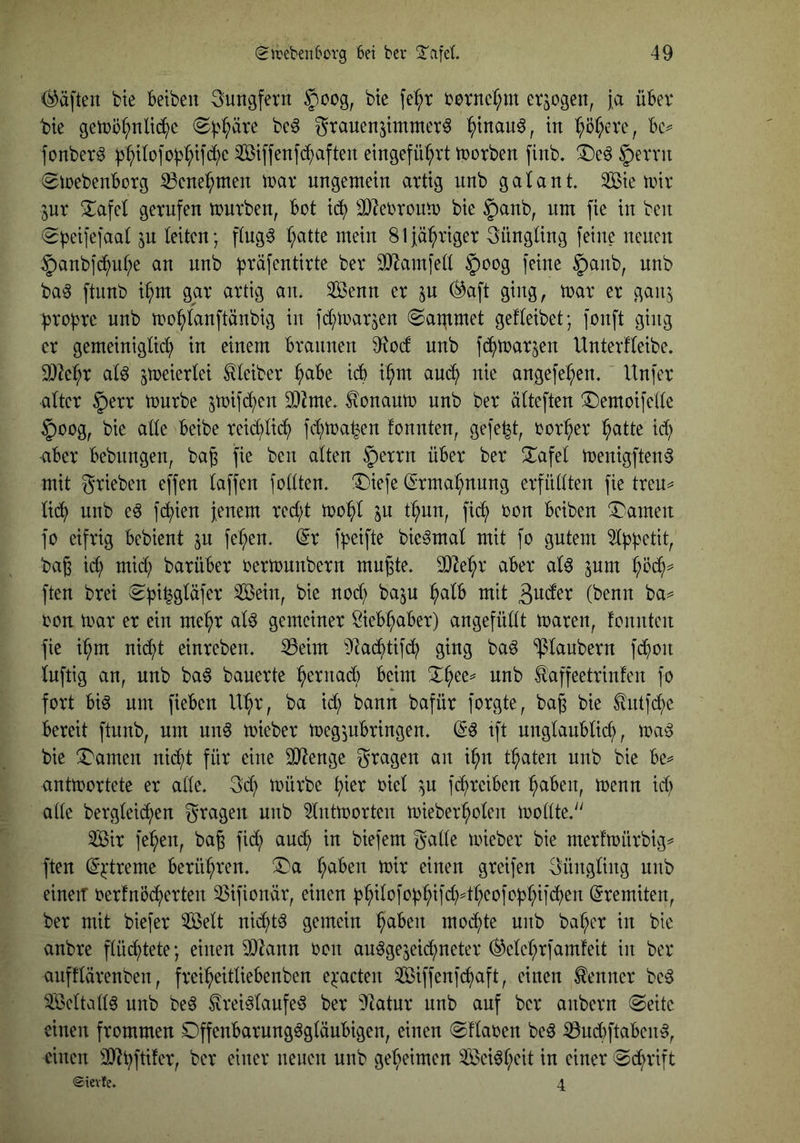 <^ä[ten bte betbeu Jungfern §oog, bte fe^t bovncf;m erlogen, ja übev bie getoö^nlid^c (S^'i^äre bc^ gtauenjimmer^ ^tnau^, in :^ör;cve, bc^ fcnber^ )3po]'o^^ifci)c ^ßiffenfd^aften eingefü^rt tnorben finb. §evvu (Stoebenborg ^cne^men inav ungemein artig nnb galant Sie mir 3ur 3:;afet gerufen mürben, bot xä) 9}leOronm bie §anb, um fie in ben (g^eifefaat ^n leiten; ftng^ l;atte mein 81 jähriger 3üngüng feine neuen §anb]c^uf;e an nnb ^räfentirte ber 9}^amfelt §oog feine §anb, nnb ba^ ftimb i^m gar artig an. Senn er ^n (^aft ging, mar er gan^ proi^rc nnb mo^tanftänbig in fd;mar5en (Sat^tmet gefteibet; fonft ging er gemeinigtict; in einem braunen 9^0(f nnb fc^^mar^en Unterfteibe. 9}2c^r at^ ^meiertei Kleiber ^be icb i^m auci^ nie angefe^en. Unfer alter §err mürbe ^mifc^en 3)^me. ^onaum nnb ber älteften ^Demoifelle §oog, bie aüe beibe reid;lic^ fcf)ma^en fonnten, gefegt, oor^er ^atte id; über bebungen, ba^ fie ben alten |)errn über ber Xafel menigften^ mit grieben effen laffen foltten. !Diefe (Erma:^nnng erfüllten fie treu^ lid^ nnb e^ f(^ien jenem red;t mo^^l in t^un, fi^ oon beiben !4^amen fo eifrig bebient in fe^en. (5r fl)eifte bie^mal mit fo gutem ^Ii^fjetit, bag ic^ mid; barüber oermunbern mn^te. 3}^e:^r aber al0 inm l;üd^^ ften brei ^^^i^gläfer Sein, bie nod; ba$u ^alb mit ßwder (benn ba=^ oon mar er ein me^r al6 gemeiner Sieb^aber) angefüllt maren, fonnten fie i^m nid^t einreben. ^eim ^Jtad^tifc^ ging baö Klaubern f(^^)on luftig an, nnb ba6 bauerte ^erna6 beim nnb taffeetrinfen fo fort bi^ um fieben U^r, ba id? bann bafür forgte, bag bie ^ntfi^e bereit ftunb, um un6 mieber meg'jubringen. tft nnglaublicl), ma^S bie X'amen nid;t für eine 3}?enge gragen an i^n traten nnb bie be^^ antmortete er alle. 3d;) mürbe t}kx oiel in [(^reiben ^aben, menn id; alle bergleic^en gragen nnb ^ntmorten mieber^olen mollte. Sir fe:^en, bag fid; auc^ in biefem galle mieber bie merfmürbig^ ften (^^treme berühren. X)a l;aben mir einen greifen güngling nnb einen oerfnö(^^)erten 23ifionär, einen i3^ilofof)^ifd)4^eofo|):^ifc?^en Eremiten, ber mit biefer Seit nid^t^ gemein ^aben moi^te nnb bal;er in bie anbre flüif^tete; einen 9}lann oon au^gejeid^neter (^elel;rfamfeit in ber aufflärenben, frei^eitliebenben e^'acten Siffenfcfiaft, einen Kenner be^ Seltall6 nnb be6 ^rei^laufe^ ber ^latnx nnb auf ber anbern @eitc einen frommen Dffenbarung^gläubigen, einen ©flaoen beö iöndtftaben^, einen gel;eimen Sei^l;eit in einer ©d^rift ©ievfe. 4