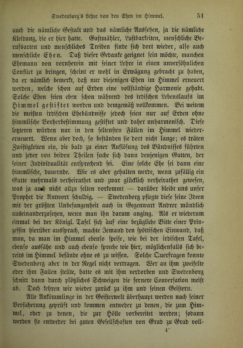 and) bte nämüd^e ®e[ta{t unb ba^ nämliche 5(u^fef;en, ja bte nämltd;e ^leibung, bte er l;tcr ^atte. ^aftmä^kr, f^uftbarfeiten, menfc^ltd^e ^e^ ruf^arten unb nten]c^M;e6 Treiben finbe fic^ bort iuteber, al[o anc^) inenfc^M)e ^^en. btefer ^ebanfe geeignet fein möchte, mand)en ^^emann ron rornt;erein mit feiner öet)re in einen unberfb^ntid^en (Sonflict 5U bringen, fc^cint er in (Ertragung gebracht in ^aben, ba er nämticb bemerft, bc§ nur biejenigen (S^ien im §immel erneuert mcrben, U)elcf)e feigen auf (Srben eine rodftänbige Harmonie gehabt (gütb^e ^^en feien eben f(bon mä^renb be^ irbifd^en ikben^tauf^ im §immet geftiftet morben unb bemgemä^ rodfommem ißei meitem bie meiften irbifc^en (S^ebünbniffe febod^ feien nur auf (Srben o^ne ^immtifd;e '^or^erbeftimmung geftiftet unb ba^er nn^rmonifd^, ^iefe festeren mürben nur in ben feltenften gölten im §immel miebcr== erneuert. 2Benn aber bod), fo beftönben fie bort nid^t lange; e^ träten 3miftig!eiten ein, bie halb in einer 5luflöfung beö iBünbniffeö fül;rten unb feber oon beiben 2:^>eilen fuc^e fid^ bann benjenigen hatten, ber feiner gnbioibualitöt entf;}red^enb fei. (Sine fold^e (S^e fei bann eine t;immlifd)e, bauernbe. Sie e^ aber gehalten merbe, toenn sufötlig ein (^atte mef;rmal^ oer^eirat^et unb jmar glüdflid) oer^eirat^et getoefen, ma^ ja au^ nid)t all^u feiten oorfommt — barüber bleibt un^ unfer ^ro^^et bie Intmort fd^ulbig. — emebenborg biefe feine gbeen mit ber größten Unbefangenheit and; in (^egenmart 5lnbrer münblid; au^einanberjufe^en, menn man i^n barum anging. 5llö er toieberum einmal bei ber ^önigl. !i:afel fid) auf eine bezügliche ^itte einer “iPrin^ Zeffin hi^tüber au^ff^rad), mad)te gemanb ben f^öttifchen (Sinmanb, bag man, ba man im ^immel ebenfo fbUfr, bei ber irbifd^en 2^afel, ebenfo au^föhe unb aud^ ebenfo ff3red)e mie hkr, mögli^enfalt^ ficb be^ reit^ im §immel befönbe ohne e^ in toiffen. (Sold)e Querfragen fonnte (Smebenborg aber in ber Siegel nid)t oertragen. Ser an ihm ztt^rifelte ober ihm galten ftellte, h^tte eö mit ihm oerborben unb (^loebenborg fihnitt bann burd) plöp(he6 Schmeigen bie fernere (Sonoerfation meift ab. Qod) fehren mir mieber jurüd zu ih^i unb feinen ^eiftern. 5llle 5ln!ömmlinge in ber (^eiftcrmelt überhauf?t merben nad^ feiner 33erfi(hernng geprüft nnb fommen entmeber zu benen, bie zum §im^ mel, ober zu benen, bie zuv |)ölle oorbereitet merben; fobann merben fie entmeber bei guten ^efetlfd)aften oon ^rab zu ®rab oolk 4*