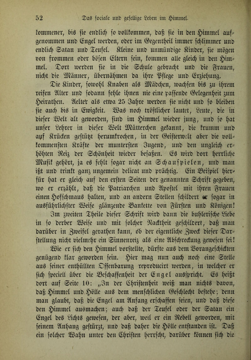 Jommener, Bi^ [ie enbltd; fo bottfcmmen, bag \k in ben §imme( auf=^ genommen unb (5nge( roerben, ober im (^egent^eii immer i^ümmer unb enblidi) 0atan nnb S^enfeL l^leine unb unmünbige ^inbcr, )ie mögen oon frommen ober Böfen (Eltern fein, fommen alle gleid^ in ben §tm^ meL ^ort merben fie in bie (Sd;nle geBrad;t nnb bie grauen, nid;t bie 2}^änner, üBernä^men ba i^re pflege unb (Sr5ie(;ung. ®ie £inber, fotoo^)l tnaBen iD?äbd;cn, toac^fen Biö ju i^rem reifen 5dter unb fobann fe^fe i^nen nie eine |:affenbe (Gelegenheit jum §eirathen. 5le(teV al^ ettoa 25 ga^re toerben fie nid;t unb fo BleiBen fie auch Bi^ in (Stoigfeit. 3Ba^ nod; tröfdid;er lautet, ^eute, bie in biefer ^elt dlt geworben, finb im §immel mieber Jung, nnb fo h^t nnfer f^ehrer in biefer Seit 3}iütterdhen gefannt, bie frumm unb ayf Brüden geftü^t h^^iiitiltod;en, in ber ©eiftertoclt aBer bie ooll^ fommenften Kräfte ber mnnterften gngeno, unb ben ungleid; er^ höhten $Rei5 ber @dl)önheit micber Befaßen. mirb bort SJiufif gehört. Ja e^ fehlt fogar nicht an @d;anf|3ielen, unb man i^t nnb trinft ganj ungemein belicat unb ^räd;tig. (Sin iBeifpiel hicv=^ für h^l ^wf ben erften (Seiten ber genannten (Schrift gegeben, too er er;^ählt, ba^ bie 'il3atriard;en nnb 2lpoftel mit ihren grauen einen 5)of]chmauö wnb an anbern Stellen fchilbert m fogar in auöführlid;fter Seife glän^enbe :53anfette oon gürften unb llönigen! gm gioeiten %^t\k biefer Schrift mirb bann bie Buhlerifi^e öieBe in fo berBer Seife unb mit fold;er Dtadtheit gefd^ilcert, ba^ man barüBer in gerathen fann, oB ber eigentlid;e Biefer (Dar^ ftellung nid;t oielmehr ein ^innenreij aU eine 2lBfd;redung gemejen fei! Sie er fid; ben §imniel oorftellte, bürfte au^ bem 23orangefd)idten genügenb flar geworben fein. §ier mag nun au(^h nod; eine Stelle auö feiner enthüllten SDffenBarung reprobucirt merben, in meld;er er fid; fpeciell über bie ^efdmffenheit ber (Sngel au^|prid;t. (S^ h^^fel bort auf Seite 10: „gn ber (Shriftcnheit meip man nid^tö baoon, ba6 §immel unb §ölle au^ bem menfd;licBen (Gefchlecht Beftehe; benn man glaubt, bap bie (Sngel am Einfang erid;affen feien, unb ba^ btefe ben §immel au^madhen; aud; bag ber Seufel ober ber Satan ein ^ngel be^ Öid;t^ getoefen, ber aber, toeil er ein D^teBell getoorben, mit feinem 5lnhang geftür^t, nnb ba^ baher bie §ölle entftanben ift. ©ap ein fold^er Sahn unter ben (Shriften h^^n*fd;t, barüBer fönnen fid; bie