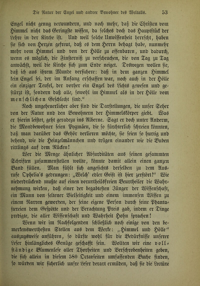 (Sngel nid;t genug bextnunbetn, unb nod; ntc!;v, ba^ bic (5r;viftcn bcm §immc( md^)t ba^ ^eringfte iniffen, ba fold^eö bod} ba^ §)au^tftüd ber !i^e^rc in bet titd;c ift Unb ttetl fotd)e Unlbtffenl^ett (;ett|d;t, :^aBen fie fid) bon ^etjen gefreut, ba^ e^ bem §etrn Be:^agt ^aBe, nunme^^t nte^t boni §)tmmet unb bon ber §ö(Ie ^n offeuBaren, unb baburd^, ibenn e^ ntögüd^, bie ginfterni^ jn berfd)eud^en, bic bon 2^ag jn ^ag antt)äd^)ft, locit bie ^ird^e fid; jnm (5nbe neiget iDeötoegen tooden fic, bag id; anö i^rem 0}lunbe berfid;ere: ba^ in bem ganzen §imme( fein (Sngel fei, ber iin Einfang erfd;affen mar, nod^ aud^ in ber §öde ein einziger I^eufel, ber borB;cr ein (5ngel be^ öid^t^ getoefen unb ge^ ftür^t ift, fonbern bag ade, fomo^I int §imntel aU in ber 5öde bom inenfd^UdBen (^cfd^(cd;t finb.^' 9]oc^ ungeheuerlicher aBer finb bie !^arftedungen, bie unfer 0eher bon ber 9^atur unb ben iBetoohnern ber ^immeMörf^er gieBt Sa^ er hmrin leiftet, geht gerabeju in^ 9llBerne. @agt er bo(h unter 5lnberm, bic ^onbBemohner feien 'i|3t;ginäen, bic fo füri^terlich fd;reien fönnten, bag man barüBer baö ®ehör berlieren möd;te, fie feien fo hurtig unb Behenb, mie bie §einjelmännd;en unb trügen cinanber toic bie ^uBen rittlings auf bem D^üden! Ser bie DJlengc ähnlid;er 9lBfurbitäten an^ feinen gefammten 'Sd;riften jnfammenfteden loodte, fönnte bamit allein einen ganzen ^anb füllen. Wlan fühlt fid^ angefid^tö berfelBcn ^n bem 3ln^^= rufe gebrnngen: „Seld^’ eblcr ®eift ift h^i^ jerftört! Sie nieberbrüdenb mn^te auf einen borurtheil^freien ^enrtheiler bie Sahr^ nehmnng mirfen, bag einer ber BegaBteften günger ber Siffenfd;aft, ein sodann bon feltcner 23ielfeitigfeit nnb einem immenfen Siffen ^u einem Starren gemorben, ber feine eigene ^erfon bnreh feine ^h^uta^ ftercien bem ^ef^otte nnb ber 3Scrachtnng ^rei^ gaB, inbem er ^Dinge ^n*ebigte, bie. aller Siffenfd;aft nnb Sahrheit §ohn f^rad;en! Senn mir im ^lad;folgenben fd)lieglid) nod; einige oon ben Be^ merfen^mertheften «Steden an^ bem Serfe: „§)immel unb |)öde'' au^jug^meife anführen, fo bürftc mohl für bie iBebürfniffe nuferer ^efer hiulänglid)cö Genüge gefd;afft fein. Sollten mir eine ooll^ ftänbige iBlumenlefe aller Shorheiten unb 33erfchroBenheiten geBen, bie fid; allein in biefem 580 Detaofeiten nmfaffenben ^nd;e finben, fo mürben mir fid;erlicB nnfre i^efer berart ermüben, bag fie bie ^eetüre