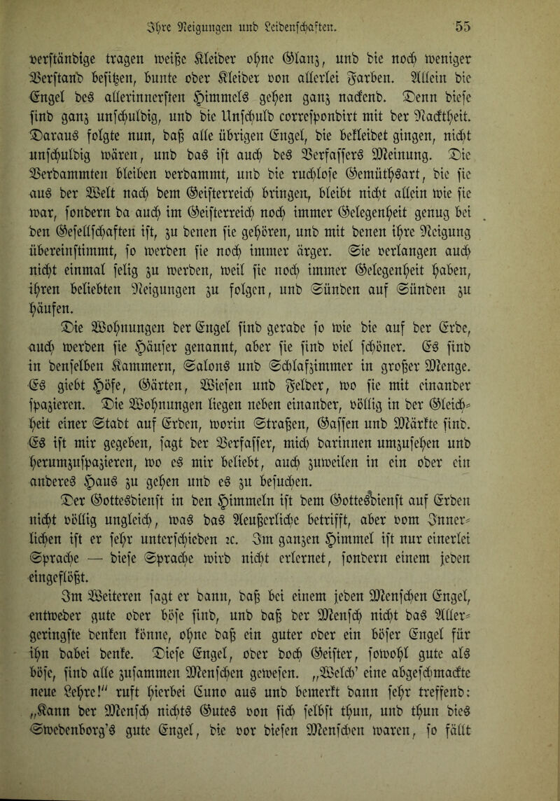 tjerftänbige tragen met^c Meiber or;ne unb bte no(^ inentger 'SSerftan’b beft^en, bunte ober Kleiber oon allerlei garben. 511tein bte (Sngel beö aüertnnerften S^i^S natob. !Denn btefe finb ganj nnfd^nlbtg, nnb bte Unfcbnlb correfponbirt mit ber 9ta(ftl;ett. !Darau^ folgte nun, ba^ alle übrigen (Sngel, bie befleibet gingen, nid^t nnfd^ulbig toären, unb ba^ ift aud^ be§ 23crfafferö SD^einung. !^ic SSerbammten bleiben oerbammt, unb bie rni^lofe (^emül^^art, bie fie au6 ber ^elt nad^ beut ^eifterreidb bringen, bleibt nit^t aüein toie fie roar, fonbern ba and? int (^eifterreid^ nod^ immer (Gelegenheit genug bei ben (Gefeltfd^aften ift, ju benen fie gehören, nnb mit benen ihre ^Icigung übereinftimmt, fo toerben fie noch immer ärger. @ie oerlangen and; nicht einmal felig ju toerben, toeil fie noch immer Gelegenheit h^öen, ihren beliebten Dleigungen jn folgen, nnb (Sünben auf (Sünben ^n hänfen. 3jie ^[Bohnungen ber (^ngel finb gerabe fo toie bie auf ber ßrbe, and; toerben fie Käufer genannt, aber fie finb oiel fchöner. finb in benfelben Kammern, <2alon^ nnb ^d^lafjimmer in großer 2)lenge. & giebt §öfe, Gärten, liefen unb gelber, too fie mit einanber fbajieren. !Die Wohnungen liegen neben einanber, oöllig in ber Gleich^ heit einer 0tabt auf (Srben, toorin ©tragen. Gaffen nnb 3)lärfte finb. ift mir gegeben, fagt ber 33erfaffer, mid; barinnen nmpfehen nnb herum5uf:ba^ieren, too e^ mir beliebt, auch S^toeilen in ein ober ein anbere^ §an^ ju gehen nnb eö in beind;en. ^er Gotte^bienft in ben §)immeln ift bem Gotte^\)ienft auf Grben nidbt oödig ungleich, toa^ ba6 51engerlid;e betrifft, aber oom gnner^ lid;en ift er fehr untcrfchieben tc. gm ganzen §immel ift nur einerlei ©prache — biefe ©^jrache toirb nicht erlernet, fonbern einem jeben eingeftögt. gm Sßeiteren fagt er bann, bag bei einem jeben 332enfchen (ingel, enttoeber gute ober bcfe finb, nnb bag ber SD^ienfch nicht ba§ ^üer^ geringfte beulen lönne, ohne bag ein guter ober ein böfer (Sngel für ihn babei beule. ®iefe (Sngel, ober hoch Geifter, fotoohl gute al6 böfe, finb alle ^ufammen 30^enjchen getoefen. „Seldb’ eine abgefdi)madte neue Behre!'' ruft hierbei (Enno au6 unb bemerlt bann fehr treffenb: „^ann ber EO^enfdb nidbt^ Guteö oon fidb felbft thun, nnb thun bieö ©toebenborg’ö gute ^ngel, bie oor biefen ^enfdKit toaren, fo fädt
