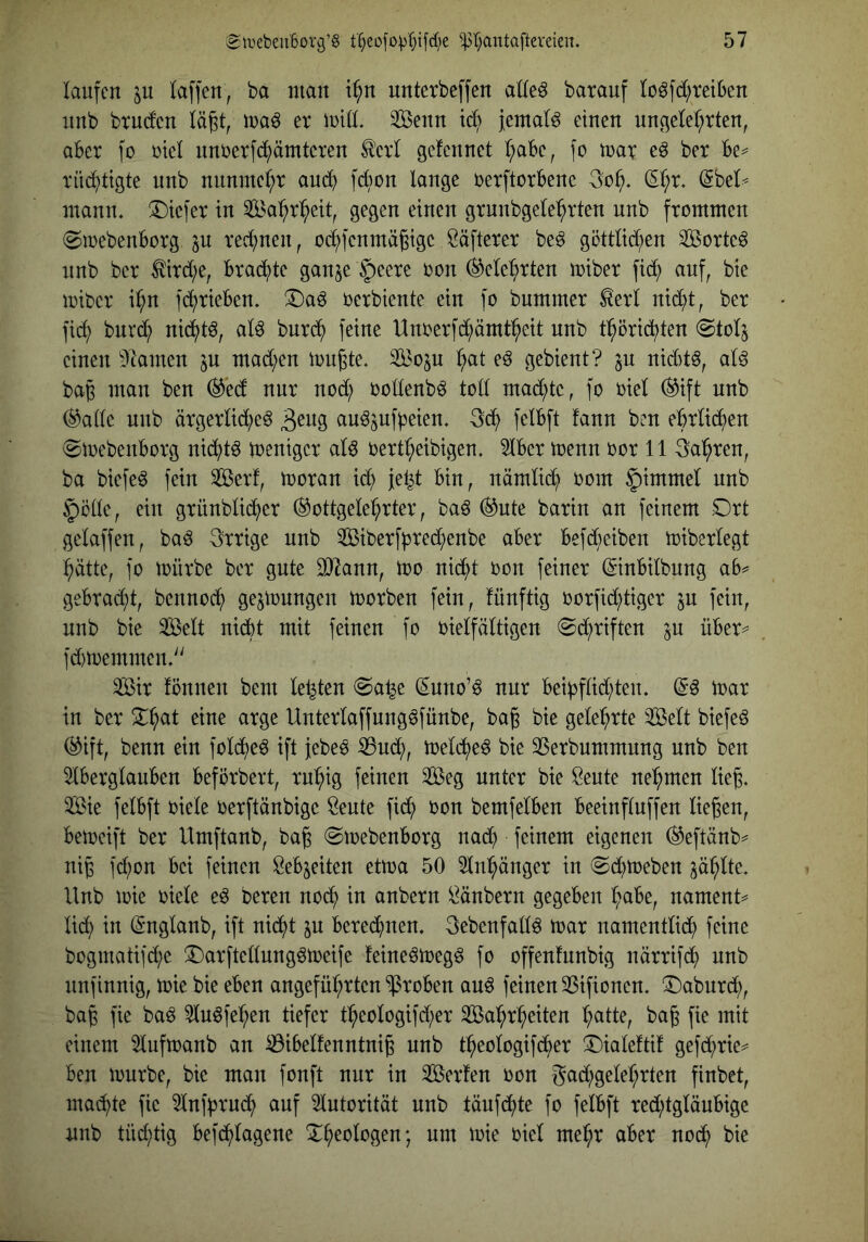 laufen laffcn, ba man i^n unterbeffen at(e^ barauf (oöfd;rei6en unb brudcn lä^t, er iuid. Senn ic6 Jemals einen nngetel;rten, aber fo riet unberfc5^)ämteren tot gefennet (;abe, fo tnar eö ber be^ rüd^tigte unb nnnme(;r aud^ fdion lange rerftorbene (5l;r. (Sbel< mann. !l)iefer in Sa:^rl^eit, gegen einen grnnbgele^rten unb frommen ^loebenborg p red^nen, od^fenmägige Säfterer beö göttlid^en 3[Bcrteö nnb ber ^ird;e, brad^te ganje §eere oon ^ele^rten miber fid^ auf, bie miber i^n fd^rieben. X)aö oerbiente ein fo bummer ^erl nid^t, ber fid^ bnrd^ nid^tö, aU burd^ feine Unoerfd^ämt^^eit nnb tl^örid^ten @tolj einen ^Dlamen ^u mad;en tonnte. StBoju :^at eß gebient? ju nid)t^, alö bap man ben (3'eä nur nod; oollenbö tolt mad;te, fo oiel ^ift nnb ^atle nnb ärgerlid^eö au^jufpeien. 3d^ felbft fann ben ebrlid^en ©toebenborg nid^t^ toeniger al^ oertl;eibigen. 5lber toenn oor 11 3al^ren, ba biefeö fein Serf, tooran ic^ fe^t bin, nämli(^ oom §immel nnb Jiötle, ein grünblid^er ^ottgele^rter, ba6 ®nte barin an feinem Drt gelaffen, baö irrige unb ^Biberfbred^enbe aber befdbeiben miberlegt ^ätte, fo mürbe ber gute 307ann, mo nid^t oon feiner ©nbilbung ab^ gebrad^t, bennoc^ ge^mnngen morben fein, lünftig oorfid;tiger in fein, nnb bie Seit nidbt mit feinen fo oielfältigen 0d^riften ju über^ fd)n)emmen.'' Sir fönnen bem letzten @a^e ^nno’^ nur beibflid;ten. mar in ber eine arge Unterlaffung^fünbe, ba§ bie geleierte Seit biefeö (^ift, benn ein fold^e^ ift jebee :35ud;, meld^e^ bie 35erbummnng unb ben 5lberglauben beförbert, rn^ig feinen Seg unter bie Beute nehmen lie^. Sie felbft oiele oerftänbige Beute fid^ oon bemfelben beetnfluffen liegen, bemeift ber Umftanb, bag @mebenborg nad^ feinem eigenen (^eftänb^ nig fd)on bei feinen Bebjeiten etma 50 5ln^änger in «Sd^meben ^ä^lte. Unb mie oiele eö beren nod^ in anbern Bänbern gegeben ^abe, nament^ lid) in (Srnglanb, ift nid^t in beregnen. 3ebenfallö mar namentlid^ feine bogmatifdje ^arftellungömeife feineömeg^ fo offenfunbig närrifd^ nnb nnfinnig, mie bie eben angefül;rten “ißroben anß feinen ^Sifionen. ^aburd;, bag fie ba^ 5lu6fe:^en tiefer t^eologifd;er Sal^r^eiten l;atte, bag fie mit einem 3lufmanb an ^ibelfenntnig unb t^eologifd^er !^ialefti! gefd;rie=^ ben mürbe, bie man fonft nur in Serien oon gad;gelef;rten finbet, machte fie ^Infbrud; auf 5lntorität unb täufd^te fo felbft red;tgläubigc nnb tnd;tig befd^lagene X^eologen; um mie oiel me^r aber nod^ bie