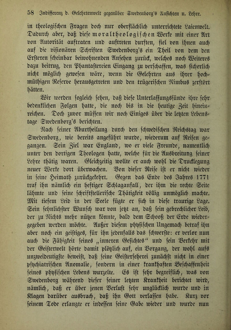 in t^eoiogifd^en gragen bcd? nur oberfläc^Itd^ unternd^)tete t^aicntnelt iDaburd; aber, ba^ btefe moratt^ectogtfcf)en ^erfe mit einer 5trt bon Autorität auftraten nnb auftreten bnrften, fiel bon i^nen aud> auf bie bifionären «Sd^riften ^mebenborg’^ ein ^^eil bon bem ben (Srfteren fcbeinbar beimo^nenben ?(nfel;en jurüd, melc^e^ nod? ^Beitere^ ba^jU beitrug, ben “ip^antaftereien (Eingang p berfd^affen, ma^ fic^^erlid; nid;t möglid^ gemefen märe, menn bie (^ele'^rten auö i^rer ^ocb^ mütl^igen ^^eferbe ^erau^getreten nnb ben trügerifd^en Dtimbue jerftört Ratten, Sir merben foglei($ fe^en, ba^ biefe Unterlaffungöfünbe il;re fe^r bebenflicben golgen l^atte, bie nod; bi^ in bie heutige l;tnein^ reid^en. 5)ocb pbor müffen mir nod) (Stnige^ über bie lebten Beben^^ tage ^mebenborg’ö berichten. 9^ad; feiner Iburtpeilung burd; ben fd;mebifd;en iReid^^tag mar (Smebenborg, mie bereite angeführt mürbe, mieberum auf D^eifen ge^= gangen, ^ein (Snglanb, mo er biele greunbe, namentlid; unter ben bortigen Xl;eologen ^atte, meld^e für bie 3luöbreitung feiner Be^re t^ätig maren. ^leid^^eitig mollte er anc^ mopl bie T)rudlegung neuer Serfe bort übermad^en, 25on biefer D^eife ift er nid)t mteber iu feine §eimat:^ jurüdgefe^rt liegen ba^ (gnbe beg ga^re^ 1771 traf i^n nämlid^ ein heftiger (Sdi)Iaganfall, ber i^m bie redete (Seite läl;mte uub feine fd^riftfteüerifc^e S^^ätigfeit röÜig unmöglid) mad;te. ^it tiefem Öeib in ber Seele fügte er fid^ in biefe traurige Sage, Sein fel;ntid;fter Sunfd; mar ron fe^t au, bag fein gebred^lid;er Beib, ber in Md;t^ mepr nü^en fönnte, halb bem Sd^oo^ ber @rbe mieber^ gegeben merben möd)te. kluger biefem Ungemad^) betraf il;n aber noc^ ein geiftigeö, für i§n febenfallö ba^ fd^merfte: er t?erlor nun auch bie gä^igfeit feined „inneren 0efid^teö'' unb fein 2Serfepr mit ber (i^eiftermelt ^örte bamit ^lö^lidf) auf, ein SSorgang, ber mol;l auf^ unjmeibeutigfte bemeift, ba^ feine ®eifterfel^erei pnäd^ft nid;t in einer ^ft;cf)iatrifd^en 5lnomalie, fonbern in einer franf^aften iöeid;affenl;eit feinet Bebend murmelte, (56 ift fel^r begreiflidf), ma6 rcn Smebenbcrg mäl;renb biefer feiner lebten ^ranf^eit bericf)tet mirb, nämlic^, bag er über fenen 35erluft fel;r unglüdlid^ mürbe unb in Magen barüber au6brad;, bag i^n (^ott t^erlaffen l;abe. ^urj ror feinem ^obe erlangte er inbeffen feine (^abe mieber unb mürbe nun