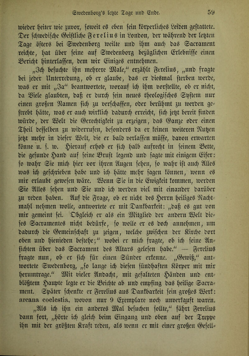iDieber l^etter tt)tc jubor, foibeit eben fein !5t^erU(^e6 Öetben geftattete* !Der fd;n)ebtfb^e (^eiftWe gereltnö in i^onbon, ber inä^venb ber Ickten öftere bet «Stbebenborg Jbetite mtb tl;m auci) ba^ ©acrament reid^te, I;at über feine anf (Sibebenborg bezüglichen ^rlebniffe einen ^erid;t ^interlaffen, bem ibir ©nige6 entnehmen. „3dh befndhte i^h^ mehrere 33lale/' erzäl;lt gereimt, „nnb fragte bei jeber Unterrebnng, ob er glanbe, ba6 er bie^mal fterben tberbe, toa^ er mit „3a'' beantwortete, woranf idh i^m borfteHte, ob er nid;t, ba 33iele glanbten, bag er burdh fein nene^ t^eologifche^ einen großen Flamen fic^ in oerfd^affen, ober berühmt zu werben ge^ ftrebt ^ätte, wa^ er and) wirflidh babnrd; erreicht, ftdh }e^t bereit finben würbe, ber ^elt bie ®credhttgfeit zu erzeigen, ba^ (^^anze ober einen S^h^il beffelben zu wtberrufen, befonber^ ba er feinen weiteren 9infeen jet^t mel;r in biefer ^elt, bie er halb oerlaffcn müffe, baoon erwarten fönne n. f. w. ^ieranf erhob er fich h^^^ anfrec^t in feinem ^ette, bie gefnnbe §anb auf feine ^ruft legenb nnb fagte mit einigem (5ifer: fo Wahr (Sie mid; hwi^ ih^cu klugen felgen, fo wahr ift auch wa^ id; gefdhrieben hübe nnb ich h^d^ utehr fagen fönnen, wenn e6 mir erlaubt gewefen wäre. 3ßenn Sie in bie (Swigfeit fommen, werben Sie 5llle^ fehen nnb Sie nnb ich werben oiel mit einanber barüber zu reben halben, ^nf bie grage, ob er nid}t be6 §errn heiliget 9tacht^ mahl nehmen wolle, antwortete er mit (^anfbarfeit: „baß e^ gut oon mir gemeint fei. Obgleid; er al^ ein 0)?itglieb ber anbern Seit bie^ fe6 Sacramenteö nicht bebürfe, fo wolle er eö hoch annehmen, um baburdh bie ©emeinfehaft zu Z^WU, weld^e ztt>ifd;)en ber Kirche bort oben nnb hwuieben beftehe; wobei er mich fragte, ob ich feine 5ln^ fichten über baö Sacrament be^ 5lltar^ gelefen h^^be. — gerelinö fragte nun, ob er fidh für einen Sünber erfenne. „^ewiß, ant- wortete Swebenborg, „fo lange idh biefen fünbhaften törher mit mir herumtrage. 3)lit oieler 5lnbacht, mit gefalteten Rauben nnb ent^ blößtem Rauhte legte er bie Reichte ab nnb empfing baö heilise Sacra^ ment. Später fd^enfte er gerelinö au6 (l^anfbarfeit fein großem Serf: arcana coelestia, wooon nur 9 (S^:emhlarc no(h unoerfauft Waren. „5llö ich ^^?u ein anbere^ 3)^al befud;en follte, fährt gereliu^ bann fort, „hörte icb gleich beim (Eingang nnb oben auf ber ^rehb^ ihn mit ber größten Hraft reben, al^ wenn er mit einer großen (^efell^