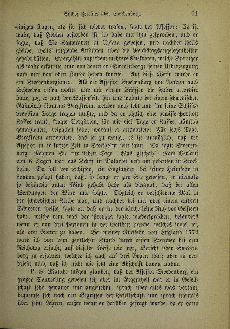 •eimgen Stagen, al6 fic \id) tpieber trafen, fagte bcr ^Iffeffor: ift ma^r, bag ^äpfen geftorben ift, tc^ ^abe mit i^m gef^Jtod^en, unb er fagte, bag @ie ^ameraben in Upfata gemefen, nnb nad}t;er tt;eil^ gtei(^e, t^eil^ ungleiche ^lnfid;ten über bie 9f^eic^^tag6angetegen^eiten gehabt Jütten. (Sr erjä^tte augerbem mehrere 3lnefboten, mel(^e Springer at^ n)af;r erfannte, nnb bon benen er (©mebenborg) feiner Ueberjengung nad; nnr ron* üben ^nnbe ^aben fonnte. 5tnf biefe Seife mnrbe er ein (gmebenborgianer. ber idffeffor (Smebenborg üon Öcnbon nad; (Sd;tüeben reifen modte unb mit einem 0d;iffer bie ga^)rt accorbirt t;atte, 30g er nad; ber Safferfeite f;in unb mo^nte bei einem fd;mebifd;en ^aftmirt^ 9lamen§ :0ergftrüm, mclc^er nod) lebt unb für feine proüifion ^orge tragen mu^te, unb ba er tägüd; eine gemiffe Portion Kaffee tranf, fragte ^ergftröm, für mie üiet 2^age er Kaffee, nämlic^ gema(;lenen, beipaden fode, morauf er antiüortete: gür fe(^^^ 2^age. iöergftröm anttücrtete, ba^ fei ju trenig, e^ ift unmögtid^, ba^ ber ^Iffeffor in fo fnrjer geit in 0todt;ütm fein fanm ©a fagte ©meben^^ borg: 9te^men 0ie für fieben Xage. Sa^ gefd^>at;? dtad; 33erlauf üüu 6 3;;agen mar ba^ ^Si^iff in ^Dalaron unb am fiebenten in ®tüd=^ t;ülm. ;Da füll ber 0cf)iffer, ein ßmgtänber, bei feiner §eimfe^r in Sonoon gefagt ^aben, ba^, fo tauge er jur @ee gemefen, er niemals fo beflänbig guten Sinb gehabt ^abe at^ bie^mat, bap bei atten Senbungen ber Sinb mit folgte. Obgleich er oerfd^iebene SJ^at in ber fc^mebifd^)en ^irc^e mar, unb nad^^er bei mir ober einem anbern ^cf)meben fpeifte, fagte er, bag er in ber £ird;e feine 9f^nt; oor (^eiftern t;abe, metd;e bem, maö ber ^rebiger fagte, mieberfpräd^en, befonber^ menn er oon brei ‘iperfonen in ber (^ott^eit fpred;e, met(^e^ fooiel fei, ald brei (Götter gn paben. ^ei meiner 9^üdfet;r oon (Sngtanb 1772 marb id) oon bem geifttid;en 0tanb burd; beffen ^pred^er bei bem 9^eid;6tag erfudü, auf biefctbe Seife mie je^t, iöerid^t über ©meben^ borg ju erftatten, metd^eö id; auch auf brei ^ogen t^at; aber e^ oer^ briegt mid;, bag id; nid;t mie fet^t eine Stbfc^rift baoon nat;m. P. S. 3Jiand;e mögen glauben, bag ber 5lffeffor ©mebenborg ein groger ^onberting gemefen fei, aber im (^egent^eit mar er in (^efell^ fd;aft fe^r gemanbt unb angenehm, fprad; über atte^ maö oorfam, bequemte fid^ nad; ben Gegriffen ber (^efeltfd;aft, nnb fprad; niemals über feine Set;ren, anger menn er barüber gefragt mürbe, ba er bann