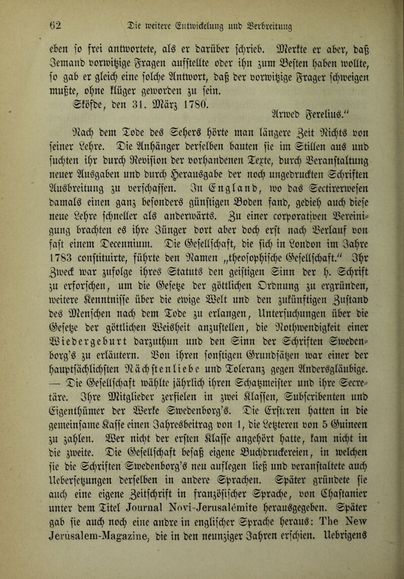 eBen fo frei anüDortete, aU er barüBcr ]c()rteB. SJ^erfte er aBer, bag ^emanb rortri^tge gragen aufftellte ober i^n lum heften ^aBen rroHte, fo gaB er gleich eine fotd^e ^[nttrort, bag ber rortri^ige grager fc^tcetgen mußte, o^ne !(üger getrorben ju fein, eföfbe, ben 31. 9]2är5 1780', 3lrtreb geretiuö.^' bem ^obe beö «Se^erö ^örte man längere 3^11 ron feiner öel^re, ®ie 5ln:^änger berfelBen Bauten fie im Stillen au6 unb ]ud;ten i^r bnrd^ 3?erifion ber rorl;anbcnen !Iej:te, burd) ^Seranftaltung neuer 5lu^gaBen nnb bnrcB §)eran^gaBe ber nod; nngebrudten (2d)riften 5lu^Breitung 5U rerfd;affen. 3n (^nglanb, tno baö (gectirerirefen bamal^ einen ganj Befonber^ günftigen iBoben fanb, gebie:^ aucB biefe neue Se^re fd;neller alö anbermärt^. 3^^ corf^oratircn 33ereini=^ gung Brachten e^ i(;re günger bort aBer bod^ erft nac^ 35erlanf ron faft einem !^ecenninm. ®ie ^efellfd^aft, bie fid; in Bonbon im ga^re 1783 conftituirte, führte ben 9^amen „t^eofo|):^if(^e (S^efellfcBaft.'^ 3^r 3tüed irar infolge i^re§ (Statute ben geiftigen ^inn ber ©d^rift ^n erforfd^en, um bie ®efe^e ber göttlid^en Orbnnng jn ergrünben, meitere ^enntniffe üBer bie emige Seit unb ben jufünftigen be^ ^tenf^en na($ bem ^Tobe in erlangen, Unter]ud;nngen üBer bie ®efe^e ber göttlichen Sei^h^it anjuftellen, bie 9^ütl;trenbigfeit einer SiebergeBurt barjuthnn nnb ben @inn ber Schriften (Smeben^ Borg’^ p erläutern, 35on ihren fonftigen ®rnnbfähen tnar einer ber‘ han^tfächlid^ften 9^äd^ftenlieBe unb S^^oleranj gegen 3lnber^glänBige, — ®ie (5^efellfd;aft mählte jährlich ihren ^Sd;a^meifter unb ihre (Secre= täre, 3h^^ 3(Jtitglieber verfielen in jmei klaffen, ^uBfcriBenten unb (^igenthümer ber Serie (^mebenBorg’^, ®ie (^rftcren hatten in bie gemeinfame ^affe einen gahre^Beitrag ron 1, bie Sehteren ron 5 (Guineen in zahlen, Ser nid;t ber erften Maffe angehört h^itte, fam nicht in bie jmeite, ^Die ®e]ellf(h)aft Befaß eigene ißud;brncfereien, in trelchen fie bie (^d^riften «SmebenBorg’^ neu auflegen ließ nnb reranftaltete and; UeBerfehungen berfelBen in anbere 0h^adf)en, «Später grünbete fie auch eine eigene 3^itf(htift in franjöfifd^ier Spradl)e, ron (^haftanier unter bem ^itel Journal Novi-Jerusalemite h^^i^^iuögegeBen, Später gaB fie and; noch anbre in englifd;er Sprad)e h^tauö: The New Jerusalem-Magazine, bie in ben neuu'jiger gahren erfd>ien, UeBrigen6