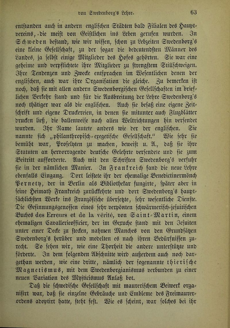 entpanben aud; in anbetn engltfd;en Stabten halb gtlialen be^ §au|)t^ berein^^.bte met[t bon (^etftlid;en tn^ Öeben gerufen tnurben. 3n (Sd)n)eben Beftanb, mt tntr triffen, fi^on ^n Mjeiten ©trebenborg’^ eine Keine (^efe(If(^aft, jn ber fogar bie bebcutenbften 33Mnner be^ Sanbe^, Ja felbft einige 3)KtgUeber be6 §ofe^ gehörten. 0ie tnar eine ge:^eime unb rer)3fü(^^tete i^^re ^itglieber ^u ftrengftem 0tidf(^^n?eigen. 3^re !Xenbenjen nnb 3^<^cfe entf)3rad;en int 2ÖefentUd;en benen ber engüfd^en, anc^ trar i^re Drganifation bie gieid^e. 3^1 bemerfen ift ncd;, ba§ fie mit aden anbern @mebenborgifd;en ^efenf(^^aften im brief== lid;en 2Serfe^r ftanb nnb für bie ^nöbreitnng ber Öe^re (Smebenborg’ö nod^) t^ätiger mar alö bie engüfd;en. 2tuc^ fie befag eine eigene fc|>rift nnb eigene ^Drndereien, in benen fie mitunter and^ gtngbtätter brncten lieg, bie badenmeife nad^ aden Settrid;tnngen ^in rerfenbet mürben. 3^r 9^ame lautete anbern mie ber ber englifd^en. @ie nannte fic^ „^:^iIant^robifc^^e^egetifd;e (^efedfd;aft'' ®e fe^r fie bemür;t mar, ^rofet^ten in mad^en, bemeift u. 2t., bag fie i^^re Statuten an :^errorragenbe beutfd^e (^ete^rte rerfenbete nnb fie jnm iBeitritt aufforberte. 2tndb mit ben ^d^riften 0mebenborg’6 rerfuhr fie in ber nämtid;en OJ^anier. 3n granfreid^ fanb bie neue Öel^re ebenfadö (Eingang, ^ort teiftete i:^r ber ehemalige ^enebictinermönd^ ^ernett;, ber in Berlin aU ^ibtio%far fungirte, f^jüter aber in feine §eimat^ grantreid; 5urüdfeb;rte unb bort (Smebenborg’6 ^aufjt^ fäd;tid^)ften Serfe in^ granjöfifd^e überlebte, fe^r mefenttid^e !5)ienfte. ®ie (^efinnung^genoffen eineö fe^r üerbönten fc^märmerifd>j;eiuitif^en iBnd^e^ des Erreurs et de la verite, ron (Saint^ÜJlartin, einem el^emadgen ^araderieofficier, ber im (^erud^ie ftanb mit ben gefuiten unter einer ^ede in fteden, na^m-en OJ^and^e^ ron ben ^runbfä^en (Smebenborg’ö herüber nnb möbelten e^ nad; i^iren ^ebürfniffen in^ rec^t. ^0 fe^en mir, mie eine !ii:t;or^eit bie anbere nnterftü^te unb förberte. gn bem folgenben 2tbfd)nitte mirb au^erbem andb nod; bar^ get^^an merben, mie eine britte, nämtid^ ber fogenannte t^ierifd^je 30^agneti6mu0, mit bem ©mebenborgiani^mn^ oerbunben ^u einer neuen 2Sariation be^ 30^^ftici^mn^ 2lnta6 bot. ^ag bie fd^mebifd^e (^efedf^aft mit manrerifd^em iBeimer! orga^ nifirt mar, ba§ fie einjetne (^ebränd^e unb (Embleme beö greimaurer^ orben^ abo^tirt ^atte, ftei^t fefl. Sie eß fd;eint, mar fotd^e^ bei ii^r