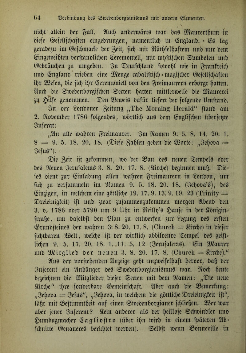 nii^t aöein ber Saü. 5Iuc^ anberujätt^ tDar ba^ 9}]aurert^um tu biefe ®e[eü]b^aften ctngebrungen, namentlid^) in ©nglanb. • (a^ gerabeju im ^efcbmade ber 3^^ ntit 9?äti^fel^aftem unb nur bem ^ingetrei^ten rcrftänblid^en (Zeremonien, mit mi^ftifd^en (S^mboten unb (^ebräuc^en 511 umgeben. 3n 3)eutfd^(anb fotoo^l toie in granfreid; unb (Zngtanb ’ trieben eine 3}?enge cabatiftifcb^magifc^er ^efettfidaften i^r Seien, bic fid^ i^r (Zeremonien oon ben greimaurern erborgt Ratten. 5lud^ bte (Smebenborgif^en (Secten Ratten mitdermeite bie ^aurerei JU |)itfe genommen, ^en ^etoeiö bafür liefert ber folgeube Umftanb. 3n ber Öonboner ^^The Morning Herald^^ ftvinb am 2. iltooember 1786 folgeube^, mörtlid^ auö bem ^nglifd^en überfe^te gnferat: „2ln alle magren greimaurer. 3m ^ftamen 9. 5. 8. 14. 20. 1. 8 =rr 9. 5. 18. 20. 18. (ÜDiefe Sorte: „3e^ooa — gefuö'O- ' X)ie ift gefommen, too ber ^au be^ neuen ^empel^ ober beö 9teuen gerufalemö 3. 8. 20. 17. 8. (^ird;e) beginnen muß. ^ie^ feö bient jur (Zinlabung aneu toa^ren greimaurern in Bonbon, um fid; in oerfammeln im i)lamen 9. 5. 18. 20. 18. (3et;ooa’ö), be^ ©neigen, in meld^em eine göttli(^e 19. 17. 9.13. 9.19. 23 (Trinity ~ ^reieinigfett) ift unb jmar jufammensufommen morgen 5lbenb ben 3. 0. 1786 ober 5790 um 9 U^r in ^eillb’^ tu ber ^önigin^ ftraße, um bafelbft ben '$lan in entmerfen jur Regung be^ erften (^runbfteineö ber n)al;ren 3; 8. 20. 17. 8. (Church ^ ^ird^e) in biefer fii^tbaren Seit, melc^e ift ber mirflid; abbilbenbe Xempel be^ geift^ licken 9. 5. 17. 20. 18. 1. 11. 5. 12 (gerufalem^). (Zin 0)kurer unb 30Zitglieb ber neuen 3. 8. 20. 17. 8. (Churcli--^ird;e).'' 2lu^ ber oorfte^enben ^lujeige ge^t uusiueifel^aft l;eroor, baß ber Gnferent ein 5lnl;änger beö @toebenborgianiömu^ mar. 9^Jod; l;cutc bejeic^nen bie Sldtglieber biefer Beeten mit bem 92amen: „^ie neue ^4rd;e i^re fonberbare (^emein|d;aft. 5lber aud; bie ^emerfung: „3e^ooa — 3efuö, „3e^ooa, in toeld;em bie göttlid;e Dreieinigfeit ift, läßt mit ^eftimmtl;eit auf einen ©mebenborgianer fd^ließen. Ser mar aber jener 3nferent? ^ein anberer al^ ber l;eillofe 0d;minbler unb ^umbugmac^er (Zaglioftro (über i^n mirb in einem f^äteren 2lb^ fd;uitte (^enauereä berid;tet merben). ^Selbft menn ^onneoille in