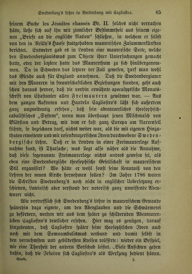 feinem ^udbe les Jesuites chasses 11. folc^eö ntd;t bemt^en ^ätte, liege fid^ auf i^n mit jiemtid()et S3eftimmtr;eit au^ feinem eige^ nen „Briefe an bie engUf(^)e Station fd^liegen, in melc^em er felbft bon ben in 9?eitl^’^ 5anfe ftattge^abten manrerifd;en äufammenfunften berid)tet (Sntmeber gab e^ in Bonbon eine maurerifc^e @ecte, tbeld^)e ben (Smebenborgiani^mnö pm Objecte i^rer Unterfuc^ungen gemad^t l^atte, ober ber te^fere :^atte ba6 SJ^anrert^nm p fid; l^inübergenom^ men. T)a in ©darneben ba^ (entere ber gaü getoefen, ^arf man tool^l baö ®leid;e au<^ für (^nglanb anne^men. Oag bie 0n)ebenborgianer mit ben OJ^aurern in frennbfd^aftUc^en ^iBesie^ungen ftanben, ge^t aud^) fd^on barau^ ^erbor, bag bie bort;in ermähnte apocatbl^tifd^e ^lonat^^ fdj)rift bon (S^aftanier aden greimaurern getoibmet toar. — 5tn6 bem ganzen 5lnftreten nnb ^anbetn (^aglioftro’ö tagt fid^ augerbem ganj nnjmeibentig erfe^en, bag fein abentenerlidjieö t^eofob^ifi^)^ cabaliftifcbeö „0i^ftem'', toenn man über^an^t jenen 3}iifdbmafc^ bon ^löbfinn nnb betrug, mit bem er faft ganj ^nro^ja am 9^arrenfeil führte, fo bejeidbnen barf, nidi)tö toeiter toar, aU bie mit eigenen §inju=# traten erweiterte nnb mit rofenfrenjerifd^en gbeen bnrd^)toobene @ to e b e n == borgif(^e ^e^re. ^Dag er in Öonbon in einer greimanrerloge 5tuf^ nannte fanb, ift 3::^atfad^e; toa^ liegt alfo naiver alö bie ^tnna^me, bag biefe fogenannte greimaurerloge nic^t^ anbreö getoefen fei, alö eben eine ©toebenborgifd^e t^eofob^)ifd^)e (^efedfd^aft in manrerifd^em @tU organifirt? 2öo l^ätte er too^l fonft feine ^enntnig bon ben ^e^ren ber neuen ^ird^e :^erne:^men foden? gm ga^^re 1786 waren bie ©i^riften ®webenborg’ö nod^ nid^t in engüfdjjer Ueberfe^ung er^ fd^ienen, ßateinifd^ aber berftanb ber notorifd^ ganj nnwiffenbe 5tben^ teurer nic^t. SÖ&ie bortreffUd^) fic^ (Swebenborg’^ Se^re in maurerifd^em ®ewanbe f^äter^in baju eignete, um ben 5tberglanben nnb bie 0d^wärmerei ju beförbern, werben wir auö bem fjjäter p fd^iilbernben 5tbenteurer=' leben (iaglioftro’ö beutlidber erfe:^en. |)ier mag eö genügen, barauf l;inpbenten, bag (^aglioftro fpäter feine t^eofob^ifdjen gbeen and; nod^ mit bem (Somnambulismus berbanb nnb bamit felbft in ben borne:^mften nnb gebilbetften Greifen reüffirte: wieber ein Neipel, wie eine X^>or^eit ber anbern SSorfd^nb leiftet. 33iele 3lnfid^ten ge^en ba'^in, bag bie gefuiten fic^ ^aglioftro’S als ^erfjeug bebient Jütten. ©ierfe. 5