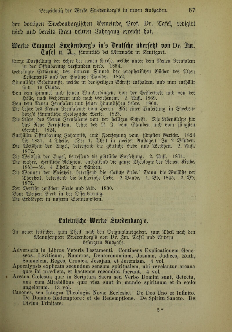 ber bortigen (StrebcnBorgifc^en ®emetnbc, ‘^rof, Dr. 2^afel, rebtgirt iDtrb unb Bereite i^ren britten 3a:^rgattg erteilt ^)at UDerhe €tnaituel Jttieknb0rg’0 tn’6 Deutfä)e iikrfe^t 0011 Dr. 3m. i:afcl u. 2., fämmtlid) Bet 2[Rtttnad;t in ©tnttgart. Äitv’je 2)arftetinng ber ^e^re ber neuen ^irc^e, tneIcBe unter Bern Dienen Sernfatem in ber CffenBarnng üerftanben tnirb. 1854. ©ebrängte (Srflärnng beg inneren 'Sinneg ber ^roBBeti[d)en SSütBer beg eilten Seftantentg itnb ber ^falnten 2)aüibg. 1852. §intntUf(Be ©eBeimniffe, treidle in ber ^eiligen Schrift entBalten, nnb nun entBüdt finb. 16 SSänbe. 93on bem §i^ntet unb feinen Snnberbingen, t?ün ber ©eifterntett unb Don ber §öde, na^ ©eBörtetn unb naiB ©efeBenem. 2. 2lnft. 1869. 35on bem Dienen Serufalem unb feiner Bimmlifd^en SeBre. 1860. Sie üleBre beg 9?euen Sernfalemg Dom §errn. lotit einer ©nleitnng in Streben^ Borg’g fämmtli^e tBeotogifcBe Serie. 1823. Sie ?eBre beg Dienen Sernfalemg Don ber B^iBgen S^rift. Sie $?eBengleBre für bag Diene Sernfalem. SeBre beg Dt. % Dom ©lauBen nnb Dom inngften ®erid)t. 1824. (SntBüHte OffenBarung SoBannig, nnb ^ortfeljung Dom füngfien ®erid)t. 1824 Big 1831. 4 SBeile. (Ser 1. SBeil in ^loeiter Dluflage.) 3n 2 tauben. Sie SeigBeit ber (gngel, Betreffenb bie göttli^e SieBe nnb SeigBeit. 2. 5lnf(. 1872. Sie SeigBeit ber (Sngel, Betreffenb bie göttlicBe S^orfeBnng. 2. Dlufl. 1871. Sie maBre, (Briftlid;e Dieligion, entBaltenb bie ganje SB^o^ogi^ Ber Dienen ^irc^e. 1855—59. 4 SBeile in 2 SSänben. Sie Sonnen ber SeigBeit, Betreffenb bie eBelid)e $üeBe. * Sann bie Soüüfte ber SBorBeit, Betreffenb bie BitBlerifd^e ^ieBe. 2 5Sänbe. 1. SSb. 1845. 2. SSb. 1872. Ser 3?erleBr 5iDifd}en Seele nnb $?eiB. 1830. ^om Seiten ^ferb in ber OffenBarung. Sie (SrbfcrBer in itnferm SonnenfBftem. fateimfcfte Merke Juiel)enk0rg’0. 3n netter fritifiBer, jum SBeil natB ben OriginalauggaBen, jum SBeil natB ben DJianujcriBten StoebenBorg’g Don Dr. 3m. Safel itnb DInbern Beforgten DInggaBe. AdverSciria in Libros Veteris Testamenti. Continens Explicationem Gene- seos, Leviticuin, Numeros, Deuterononiiain, Josuam, Judices, Ruth, Samuelem, Reges, Cronica, Jesajam, et Jeremiam. 4 vol. Apocalypsis explicata secundum sensum spiritualem, ubi revelantur arcana quse ibi prsedicta, et hactenus recondita fuerunt. 4 vol. • Arcana Coelestia quae in Scriptura Sacra seu Verbo Domini sunt, detecta, una cum Mirabilibus quae visa sunt in mundo spirituum et in coelo angelorum. 13 vol. Canones, seu Integra Theologia Novae Ecclesiae. De Deo Uno et Infinito. De Domino Redemptore: et de Redemptione. De Spiritu Sancto. De Divina Trinitate.