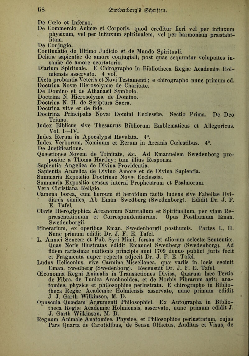De Coelo et Inferno. De Commercio Animae et Corporis, quod creditur fieri vel per influxum physicum, vel per influxum spiritualem, vel per harmoniam praestabi- litam. De Conjugio. Continuatio de Ultimo Judicio et de Mundo Spirituali. Delitiae sapientiae de amore conjugiali; post quas sequuntur voluptates in- saniae de amore scortatorio. Diarium Spirituale. E Chirographo in Bibliotheca Regiae Academiae Hol- miensis asservato. 4 vol. Dicta probantia Veteris etNoviTestamenti; e chirographo nunc primum ed. Doctrina Novae Hierosolymae de Charitate. De Domino et de Athanasii Symbolo. Doctrina N. Hierosolymae de Domino. Doctrina N. H. de Scriptura Sacra. Doctrina vitae et de fide. Doctrina Principalis Novae Domini Ecclessiae. Sectio Prima. De Deo Triuno. Index Biblicus sive Thesaurus Bibliorum Emblematicus et Allegoricus. Vol. I—IV. Index Rerum in Apocalypsi Revelata. 4°. Index Verborum, Nominum et Rerum in Arcanis Coelestibus. 4®. De Justificatione. Quaestiones Novem de Trinitate, &c. Ad Emanuelem Swedenborg pro- positae a Thoma Hartley; tum illius Responsa. Sapientia Angelica de Divina Providentia. Sapientia Angelica de Divino Amore et de Divina Sapientia. Summaria Expositio Doctrinae Novae Ecclessiae. Summaria Expositio sensus interni Prophetarum et Psalmorum. Vera Christiana Religio. Camena borea, cum heroum et heroidum factis ludens sive Fabellae Ovi- ' dianis similes, Ab Eman. Swedberg (Swedenborg). Edidit Dr. J. F. E. Tafel. Clavis Hierogl3^phica Arcanorum Naturalium et Spiritualium, per viam Re- praesentationum et Correspondentiarum. Opus Posthumum Eman. Swedenborgii. Itinerarium, ex operibus Eman. Swedenborgii posthumis. Partes L, II. Nunc primum edidit Dr. J. F. E. Tafel. L. Annaei Senecae et Pub. Syri Mimi, forsan et aliorum selectae Sententiae. Quas Notis illustratas edidit Emanuel Swedberg (Swedenborg). Ad fidem rarissimae editionis principis anni 1709 denuo publici juris fecit et Fragmenta nuper reperta adjecit Dr. J. F. E. Tafel. Ludus Heliconius, sive Carmina Miscellanea, quae variis in locis cecinit Eman. Swedberg (Swedenborg). Recensuit Dr. J. F. E. Tafel. CGconomia Regni Aniraalis in Transactiones Divisa, Quarum haec Tertia de Fibra, de Tunica Arachuoidea, et de Morbis Fibrarum agit; ana- tomice, physice et philosophice perlustrata. E chirographo in Biblio- theca Regiae Academiae Holmiensis asservato, nunc primum edidit J. J. Garth Wilkinson, M. D. Opuscula Quaedam Argumenti Philosophici. Ex Autographa in Biblio- theca Regiae Academiae Holmiensis, asservato, nunc primum edidit J. J. Garth Wilkinson, M. D. Regnum Animale Anatomice, Physice, et Philosophice perlustratum, cujus Pars Quarta de Carotidibus, de Sensu Olfactus, Auditus et Visus, de