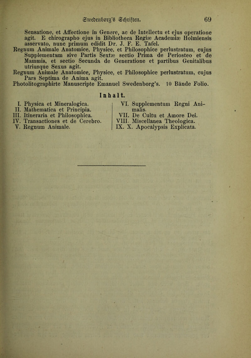 Sensatione, et AfFectione in Genere, ac de Intellectu et ejus operatione agit. E chirographo ejus in Bibliotheca Regise Academije Holmiensis asservato, nunc prim um edidit Dr. J. F. E. Tafel. Regnum Animale Anatomice, Physice, et Philosophice perlustratum, cujus Supplementum sive Partis Sextae sectio Prima de Periosteo et de Mammis, et sectio Secunda de Generatione et partibus Genitalibus utriusqüe Sexus agit. Regnum Animale Anatomice, Physice, et Philosophice perlustratum, cujus Pars Septima de Anima agit. Photolitographirte Manuscripte Emanuel Swedenborg’s. 10 Bände Folio. Inhalt. I. Physica et Mineralogica. II. Mathematica et Principia. III. Itineraria et Philosophica, VII. De Cultu et Amore Dei. VIII. Miscellanea Theologica. IX. X. Apocalypsis Explicata. VI. Supplementum Regni Ani- malis. IV. Transactiones et de Cerebro. V. Regnum Animale.