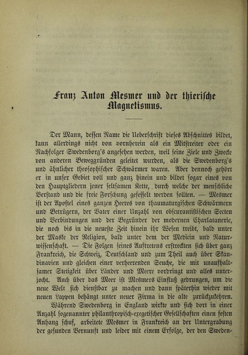 I iFranj itlcsmer «ttb JlttgucttBinus. !I)et 93lann, be[fen Tiamt bte UeBerfd^xift btefe^ 5lBf^nitte6 BUbet, | fann adexbtng^ ntd;t xon ijorn^eretn aU ein 33^it[treiter ober ein ^ 9^lad^foIger ^toebenBorg’ö angefe^^en toerben, toeil feine ^xtk nnb 3^^de ^ oon anberen S3en)eggrünben geleitet tonrben,. aU bie ^toebenBorg’ö j nnb ä^nlid^er tI;eofob^if(^er ^d^toärnter toaren. 5tBer bennoc^) gehört | er in nnfer (^eBiet ood nnb gan^ :^inein nnb Bilbet fogar eine^ oon ■ ben §aubtgliebern jener feltfamen tette,. burd^ toelc^e ber ntenfd;lic^)e 58erftanb nnb bie freie gorfd;ung gefeffelt ioerben fotiten. — DJ^e^mer ift ber 5l|)ofteI eine^ ganzen §eere6 oon t(;auniaturgifc^en ©cBtoärmern nnb Betrügern, ber ä3ater einer Un^a^l oon oBfcurantiftif^en @ecten * nnb ^erBinbungen nnb ber ^egrünber ber ntobernen (5t;arlatanerie, bie no6 Biö in bie nenefte ^>inein i^r ^efen treiBt, Balb unter ber äJla^fe ber Ö^etigion, Balb unter beut ber SD^ebicin nnb Dlatur^= toiffenfd;aft. — !Die golgen feinet 5tnftreten6 erftredten fi(^ üBer ganj t’ granfreid;, bie @cBtoeij, ^entfddanb nnb ^mn X^eil and; üBer @fan^ ^ binaoien nnb gleid^en einer oer^eerenben @eud;e, bie mit unauf^alt^ | famer (Stetigfeit üBer Scinber nnb 93leere o orbringt nnb aüeö untere | joc^^t 2lnd; üBer baö 0)^eer ift SJJe^merö (Sinflu^ gebrnngen, um bie |j neue Seit fic^ bienftBar machen nnb bann fpäter(^in toieber mit | neuen Öa^^jen Behängt unter neuer girma in bie alte ^urüd^ufe^^ren, r Säi^renb (StoebenBorg in (Snglanb toirfte nnb ficS^ bort in einer | 5InsaI;l fogenannter b^iIcintI;roBif(i^)^e^*egetifd;er (^efellfd;aften einen feften 3Ini;ang fc^^nf, arbeitete 3[Reömer in granfreicB an ber Untergrabung ber gefnnben ^gernunft nnb leiber mit einem (Erfolge, ber ben (Sujeben^^
