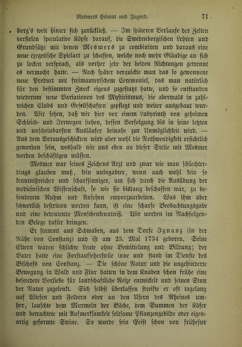 * tDeit flutet fid? surüdUeg. — 3ni floateten Verlaufe bet terpelen f|)cculatibc barauf, bte (SttcbcnBütgtfd;en Öc(;ren unb ^tunbfälje mit bcuen ^JJZe^met^ comBimten unb barau^ eine neue ej:egeti]b^e (2i>ielart p jö^nffen, me(d)e nod; me^t staubige an fid; p loden oerfbtad;, alö borget jebe bet Beben 9?ibtnngen getrennt cö oetmodb i;atte. — 9tocB fpöter oetquidte man ba^ fo gewonnene neue ^robnet mit fteimanterifcBem ^eremoniet, ba^ man natürlid; für ben Beftimmten eigene pgeftn^t ^atte, nnb fo entftanben toieberum neue SSariationen beö Sl^Bftici^mnö, bie abermals in teilten (^tuB^ nnb ^efcüfd;aften ge))f(egt nnb ioeiter an^geBant tonr^ ben. 3Bir fel;en, bag mir ^ier bor einem ÖaBbrint^ bon ge^^eimen <Sct)Ieidv nnb Srrtbcgen fielen, beffen 33erfotgung Bi^ in feine letzten nnb nnfd;einBarften In^tänfer Beinat;e pr Unmoglii^feit mirb. — ^n^ bem 23orau^gefc^idtcn mirb aber bie 9tot^menbig!eit erfi(^^tti(f) gemorben fein, me^t;aIB mir nn§ eben an biefer @tette mit DJIe^mer merben Befd^äftigen müffen. 2)bömer mar feinet fd;le(^ter== bing6 glauben mn^, fein unbegabter, menn and; mo^l fein fo fenntni6reid;er nnb fi^arffinniger, um fic^ bnre^ bie 5ln§üBnng ber mebicinifd;en Siffenfd^aft, fo mie fie Bislang Befd;affen mar, in Be^ fonberem 0in^m nnb 5lnfel;en enporparbeiten. ^a^ il;m aber fd;merlid;) Beftritten merben fann, ift eine fd^arfe ^eoBad;tung§gaBe unb eine Bebcntenbe DJlenfi^enfenntni^. Sir merben im 9iad^folgen^ ben Belege bafür Bringen. dx ftammt an^ ^d^maben, auö bem ®orfe Sgnan^. (in ber ^tä^e oon d-onftanj) nnb ift am 23. 2)ki 1734 geboren. (Seine (gltern maren fd;lid()te öeute ol;ne Bemittelnng nnb (Gilbung; ber ^ater l;atte eine gorftanffef)erftelle inne unb ftanb im Xiienfte be6 iBifd^of^ oon (Eonftanj. — ^ie fd;öne Dlatnr nnb bie ungel^inberte iBemegnng in Salb nnb glnr Ratten in bem Knaben fd^on frü^e eine Befonbere Vorliebe für lanbfd^aftlid;e ^leije entmidelt nnb feinen Sinn ber 9latnr pgelenft. Sid; felBft üBerlaffen ftreifte er oft tagelang auf Siefen nnb gelbem ober an ben Ufern beö 9^1^eine§ um^ l;er, lanfd()te bem 93turmeln ber ^ä(^e, bem Summen ber ^äfer nnb Betrachtete mit 2lnfmer!famfeit feltfame ‘ißflanjengebilbe ober eigene' artig geformte Steine. So mürbe fein @eift fd;on oon frühefter