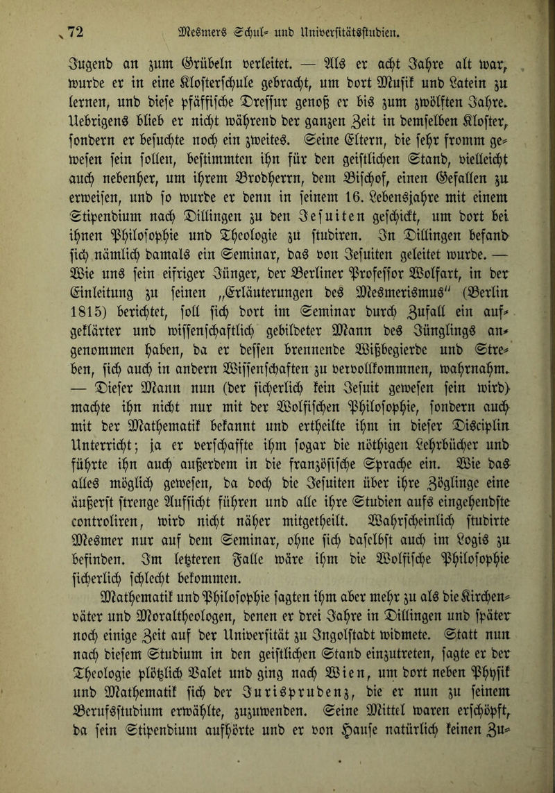 3ugenb an pm Grübeln berleitet. — 2(1^ er acS^t 3a^re alt irar^ trurbe er in eine Mcfterfd^ule gebrab^t, um bort 33^ufi! unb Latein ju ternen, unb btefe |3fäffif(^e ^Dreffur geno^ er bt^ jum jmölften 3a:^re. Uebrtgen^ btieb er nid^t mä^renb ber ganzen in bemfetben ^lofter;. fonbern er befud^te nod^ ein ^treite^. (Seine (Ottern, bie fei^r fromm ge=* mefen fein folten, beflimmten i:^n für ben geiftüd^en Staub, oieüeid^t aud^ neben^^er, um i^rem iBrob^errn, bem iBifd^of, einen (Gefallen ermeifen, unb fo tourbe er benn in feinem 16. gebendja^re mit einem Sti^enbium nad^ Saitlingen ju ben 3efuiten gefd^idtt, um bort bei i:^nen ^:^itofoj3.l^ie unb S^^eologie jü ftubiren. 3n S)itlingen befant^ fidb nämtid^ bamal^ ein Seminar, ba^ oon 3efuiten geleitet tourbe. — Sie un^ fein eifriger Jünger, ber berliner ^rofeffor Sotfart, in ber ©nteitung p feinen „Erläuterungen beö 3}2eömeriömu6 (^Berlin 1815) berichtet, foll fid^ bort im Seminar burcl) ^VL]aü ein auf^ geflärter unb toiffenfd^aftlid^ gebilbeter SO^ann beö Sünglingö an* genommen :^aben, ba er beffen brennenbe Sipegierbe unb Stre^' ben, fidl) am^ in anbern Siffenfd^aften ^u oetoollfommnen, toapnai^m. — S)iefer äJ^ann nun (ber fid^erlid^ fein 3efuit getoefen fein toirb) mad^te pn nicht nur mit ber Solfifd^en ^h^lofo^h^^r fonbern aud^ mit ber SO^athematif befannt unb ertpilte i^m in biefer !S)iöci^lin. Unterricht; }a er oerfc^affte i^m fogar bie nöthigen Sehrbücher unb führte ihn auch nuprbem in bie franjöfifche Sprache ein. Sie ba§ alle^ möglich getoefen, ba bod(; bie 3efuiten über ihre 3bglinge eine äuprft ftrenge 3lufficht führen unb alle ihre Stubien auf^ eingehenbfte controliren, toirb nicht näher mitgetheilt. Sahrfd^einlid^ ftubirte SlRe^mer nur auf bem Seminar, ohne fich) bafclbft audh im Sogiö in befinben. 3m lederen gälte toäre ihm bie Solfifche ficherlidi> fchlecht befommen. 3)^athematif unb^^Ph^lofopie fagten ihm aber mehr ju alö bie^irchen=^ oäter unb 3}?oraltheologen, benen er brei 3ahre in S)illingen unb fpter nodh einige 3^^! ber Unioerfität in Sngolftabt toibmete. Statt nun nach biefem Stubium in ben geiftli^en Staub einptreten, fagte er bet S:heologie pöpicb 3Salet unb ging nach ^ien, um bort neben '$hhf^^ unb 2}^athematif fidh ber gnri^bi^nbenj, bie er nun p feinem iBeruföftubium ertoählte, pptoenben. Seine Mittel toaren erfchö^ft, ba fein Stihenbium aufhörte unb er oon §aufe natürlich feinen