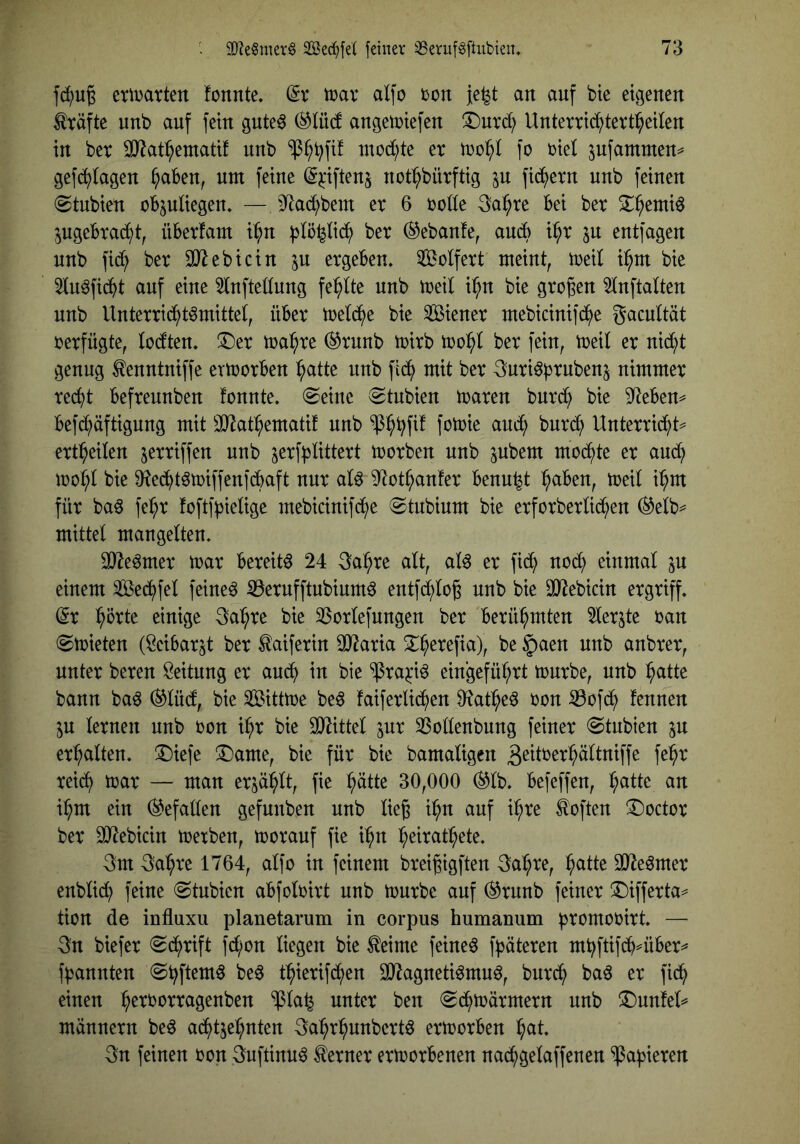 eriDatten fonnte. (5v mx alfo ton je^t an auf bie eigenen Kräfte unb auf fein gute^ (^lüd angetniefen ^nrci; Unterric^tevt^eUen in bet 33^at:^eniatif nnb “ip^^fif niod;te et xoo^ ]c tiel jufammen^ gefb^lagen ^aben, nm feine ^^iftenj not^bütftig p fib^etn nnb feinen (Stubien obpliegen. —jyiac^bem et 6 totte 3ai^te bei bet ^^entiö pgebtai^^t, übetfam i^n )3lö^li(^^ bet ®ebanfe, ancb i^t p entfagen nnb fid) bet SJlebicin p etgeben. Solfett meint, tteil i^m bie 5tuöfid^t auf eine 5lnfte(tung fehlte nnb meil i^n bie gtogen ^tnftalten nnb Untenic^t^mittet, übet metd^e bie dienet mebicinifc^e gacultät tetfügte, loctten, !Det ma^te ®tnnb ttitb bet fein, meil et nic^t genug ^enntniffe erttotben ^atte nnb fid^ mit bet ^uti^b^nben^ nimmet tec^t beftennben fonnte. @eine ^Stubien maten butd^ bie 9^eben^ befd^äftigung mit OJ^at^ematif nnb $^^fif fomie and^ bntd^ Untettid^)t=^ ett^eilen jettiffen unb jetf^JÜttett motben nnb pbem mod^te et and^ mo^t bie 9^ed^t^miffenfdbaft nnt atö ^^ct^anfet benu^t ^aben, meit i^m füt baö fe^t foftff^ieUge mebicinifcf)e (Stnbium bie etfotbetUc^en (^etb^ mittel mangelten. SD^e^met mat beteit^ 24 ^a^te alt, al^ et fid^ nod^ einmal p einem Sed^fel feinet 35etnfftnbinm^ entfd^lo^ nnb bie OJiebicin etgtiff. dx ^ütte einige 3a:^te bie 33otlefnngen bet betü^mten ^let^te tan ^mieten (Seibatjt bet taifetin OJ^atia 2^^etefia), be §aen nnb anbtet, nutet beten Leitung et aud^ in bie ^ta^i6 eingefül;tt mntbe, nnb ^atte bann baö ®lü(f, bie Sßittme beö faifetlid^en D^^at^eö ton ^ofd^ fennen p letnen nnb ton il;t bie 30littel pt 33ollenbung feinet (Stnbien p et^lten. !Diefe !l)ame, bie füt bie bamaligen 3^ittet^ältniffe fe^t teic^ ttat — man etp:^lt, fie :^ätte 30,000 (^Ib. befeffen, :^atte an il^m ein Gefallen gefunben nnb lieg i^n auf i^te Soften ^octot bet 3)^ebicin ttetben, tootanf fie i:^n ^eitat^ete. 3m 3a^te 1764, alfo in feinem bteigigften 3a:§te, ^atte SJle^met enblidi) feine (Stubien abfoltitt nnb toutbe auf (^tnnb feinet !l)iffetta^ tion de influxu planetarum in corpus humanum ptomotitt. — 3n biefet «Sd^tift fd/on liegen bie ^eime feineö f^äteten mbftifdb^übet^ ffjannten @^ftem^ be^ t^ietifd^en 30^agneti^mn6, but^ baö et fid^ einen :^ettottagenben $la^ nutet ben «Sd^toätmetn nnb !5)nn!el^ männetn be^ ad^tje^nten 3a:^r^nnbettö ettootben i^at. 3n feinen ton 3uftinn^ ^etnet ettootbenen na^gelaffenen ^af^ieten