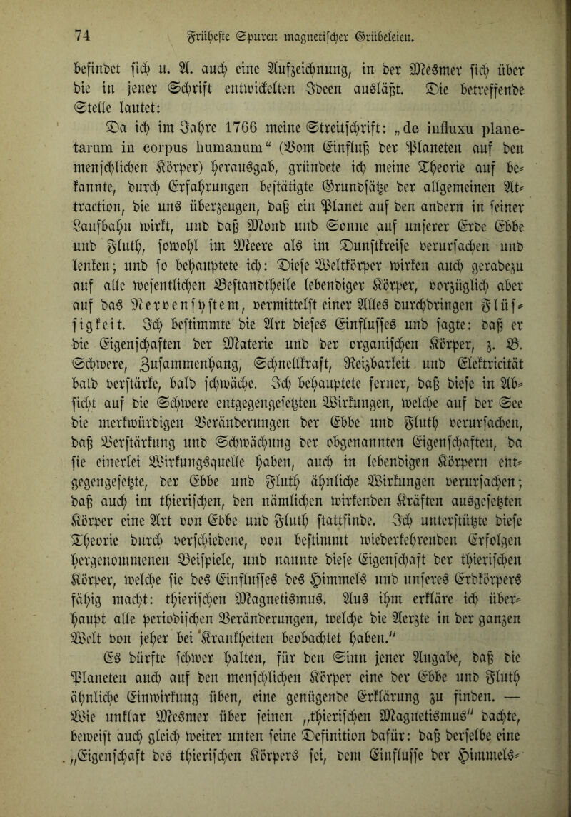 Ibeftnbct fi^ lu 21, aud; eine 2tufjeic^nung, in- ber 2)Zeömev fid; über bte in jener @d;rtft enüridelten 3been auölä^t. ^Die Betreffenbe (Stede lautet: iin 3al;re 1766 meine @treit]c^rift: „de influxu plane- tarum in corpus liumanum“ (23mn (Sinfln^ ber Planeten auf ben menjd;lid)en ^ör^er) l;erauögab, grünbete id^ meine S^^eorie auf be^ fannte, bnrdl) (S'rfa^^rungen beftätigte ®runbfät^e ber allgemeinen 2lt^ traction, bie nn^ überzeugen, bag ein planet auf ben anbern in feiner Sanfbalpi mirft, nnb bajj a}^onb nnb @onne auf nuferer (Srbe. ^bbe nnb glntl;, fon)ol;l im 3}^eere al^ im ©nnftfreife rernrfad;en nnb lenfen; nnb fo be^aubtete id;: ®iefe 233eltförber trirfen and; gerabeju auf alle mefentlid^en ^eftanbtl^eile lebenbiger Korber, rorzüglid; aber auf ba6 9terrenfbftem, rermittelft einer 2llleö bnrd^bringen glüf^ figfeit -öd; beftimmte bie 2lvt biefe^ (iinfluffeö nnb jagte: bag er bie ^igenfd^aften ber Materie nnb ber organif(^en ^örber, z* (Sd}n>ere, @d;netlfraft, D^eizbarfeit nnb (Sleftricität halb rerftärfe, halb fd;träd)e. 3d; bel;aubtete ferner, bag biefe in 2lb^ fid;t auf bie (Sdprere entgegengefel^ten 2Birfungen, melcf)e auf ber @ee bie merfmürbigen 23eränbernngen ber ^bbe nnb glut^ rerur|ad()en, bab S)erftär!ung nnb @d^iräd;ung ber obgenannten ©genfd;aften, ba fie einerlei 2Birfung6qnelle I;aben, andl) in lebenbigen Körpern ent== gegengefe^te, ber (Sbbe nnb glutl; ä^nl^e Sirfnngen oerurfad^en; ba6 aud^ im t^ierifdl)en, ben nämlid;en toirfenben Kräften au^gefepten Körper eine 2lrt oon (^bbe nnb Sinti; ftattfinbe, Sd; unterftü^te biefe 2;i;eorte burd; oerfd;iebene, oon beftimmt toieberfel;renben (Erfolgen l;ergenommenen ^eifpiele, nnb nannte biefe ©genfd;aft ber tl;ierifdj)en Körper, meld;e fie be^ ©nfluffe6 be6 §immelö nnb nufere^ (^rbförper^ fäl;ig mad;t: tl;ierifd;en 20kgneti6muö. 2lu§ i^m erfläre id; über^ t;aupt alle periobifd^en 23eränbernngen, meld;e bie Slerzte in ber ganzen Seit oon je^er bei *^ranfl;eiten beobad^tet l^abend^ (5^ bürfte fcbioer r;atten, für ben ©inn jener Eingabe, bag bie ‘»Planeten and; auf ben menfd;lid;en Körper eine ber (I-bbe nnb äl;nlid;e (Sintoirfung üben, eine genügenbe (Srflärung zu finben, — Sie nnflar ä)7e§mer über feinen „t^ierifd;en 9}2agneti^mu^'^ bad;te, beioeift aud^ gleid; ioeiter unten feine Definition bafür: ba§ berfelbe eine „(gigenfd^aft bc^ tl;ierifdj)en ^örper^ fei, bem (Sinfluffe ber §immel6^
