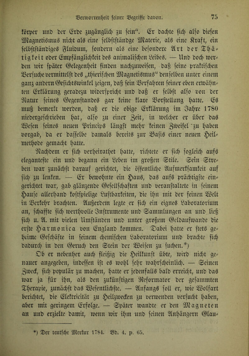 fötper unb bet ^tbe pgättgUc^) ju fein'^ (5r badete alfo btefen 0}lagnett^mu^ niebt al^ eine felb[tftänbge 9}Zaterte, al^ eine ^raft, ein felbftpnbigeö glubum, [onbetn dö eine Bejonbere Slrt bet tigfeit über Smbfänglid;feit be^ animaüid^en ii^eibeS. — Unb bü(^ tter^ ben iüir ff^äter (Gelegenheit finben nachöU\üei]en, ba^ feine ))ra!tifcl)en ^erfu^e üermittelft be^ „thierifchen 2}lagneti^mug benfelBen unter einem ganj anbern (Geficl)t§n)in!el geigen, ba^ fein Verfahren feiner eben ertüähm ten (Srflärnng gerabe^u miberfbricht unb ba^ er felbft alfo oon ber 3^atur feinet (Gegenftanbeö gar feine flare ^orftellung inug bemerft toerben, bag er bie obige (Srflärung im 3ahre 1780 niebergefchrieben hd, alfo ju einer 3^^ff d melier er über ba^ Sefen feinet neuen ^rincipö längft mehr feinen 'P oorgab, ba er baffelbc bamal^ bereite ^ur ^afiö einer neuen ^eiU methobe gemacht h^U^* 9^achbem er fidh oerheirathet h^U^f richtete er fid) fogleid) auf^ elegantefte ein unb begann ein öeben im großen (Stile. 'Sein Stre^ ben toar ^unächft barauf gerid;tet, bie offentlid^c Uufmerffamfeit auf fid) p lenfen. — dx betoohute ein §auö^ baö auf§ h^ächtigfte eiu^ gerid)tet mar, gab glänjenbe ®efellfd;aften unb oeranftaltete in feinem §aufc allerhanb foftfpelige Öuftbarfeiten, bie ihn mit ber feinen ^elt in ^erfehr brachten, ^u^erbem legte er fid; ein eignet Laboratorium an, fchuffte fich toerthrolle 3nftrumente unb Sammlungen an unb lie^ fich u. 51. mit oielen Umftänben unb unter großem (Geloaufmanbe bie erfte |)armonica oon (gnglanb fommen. S^abei h^iUß er ftet^ ge^ heime (Gefd;äfte in feinem (h>emifd;en Laboratorium unb brad)te fich baburd) in ben ®erud} ben Stein ber Seifen p fud)en.*) Sb er nebenher aud; fleißig bie |)eilfunft übte, mirb nid)t ge^ nauer angegeben, inbeffen ift e^ toohl fehr mahrfd)einlid). — Seinen 3med, fich p mad;en, h^iffe er jebenfall^ halb erreid;t, unb baö mar fa für ihn, al^ ben pfünftigen O^eformator ber gefammten Sherabie, pnächft ba^ Sefentlicbfte. — 5lnfang^ foll er, mie Solfart berid^tet, bie (Sdeftricität p ^eilpecfen p oermenben oerfud;t halben, aber mit geringem (Erfolge. — Später manbte er ben Ü}^agneten an unb erhielte bamit, menn mir ihm unb feinen Anhängern (Glau^ *) S)er teutfebe 9Kerlur 1784. 8b. 4. p. 65.