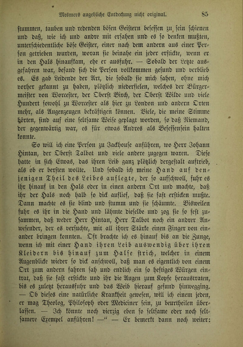 ftummen, tauben unb tebenben Böfen (^elftem befeffen ju, fein fd^tenen unb bag, tüte unb anbte mit et]a:^en unb eö \o beuten mugten^ untevfd;iebentltc^e böfe (Reiftet, einer nad^ bem anbern auö einer $er= füu getrieben mürben, moran fie beinahe ein Jeber erfticfte, trenn er in ben i^inanffam, e^e er auöfn^^r. — ©obalb ber Se^te gefahren toar, befanb fic^ bie ^erfon oollfommen gefunb unb oerblieb eö* gab Öeibenbe ber 5lrt, bie fobalb fie mid^ fa^en, o^ne mid; üor^er gefannt jn ^aben, iplöpd) nieberfielen, toeld^e^ ber ^ürger^ meifter oon Sorcefter, ber Oberft ^ird^, ber Dberft Silbe unb üiele §unbert fotoo^l p Sorcefter aU ^ier in Bonbon nn^ anbern Orten me^r, alö 5lngen^engen beträftigen tonnen, 35iele, bie meine ©timme :^rten, finb auf eine feltfame Seife ge:plagt toorben, fo bag S^iemaitb, ber gegentüärtig toar, e6 für ettoa^ 5lnbreö al6 iBefeffenfein galten tonnte, ©0 tüid id; eine ^erfon in ^ad^onfe anfnl;ren, too §err 3o^ann §intan, ber Oberft Oalbot unb üiele anbere pgegen toaren, Oiefe ^atte in fid^ (5ttüa^, baö i^ren Seib ganj fjlö^lii^ bergeftalt anftrieb, al6 ob er berften trollte, Unb fobalb id; meine §anb auf ben^^ fenigen ^:^eil be6 öeibe^ anflegte, ber fo anffd;troll, fnl^r e^ i^r hinauf in ben §alö ober in einen anbern Ort unb mad^te, bag i^r ber §al^ nod^ :^alb fo bid auf lief, baß fie faft erftiden mn^te, Oann mad^te eö fie blinb unb ftnmm unb fie fd^äumte, ^iötreilen fu^r e6 i^r in bie §anb unb lä^^mte biefelbe unb jog fie fo feft fammen, ba§ treber §err §intan, §err Oalbot nod^ ein anbrer 3ln^ trefenber, ber eö rerfnd^te, mit ad i:^rer ©tärte einen ginger ron ein^ anber bringen tonnten. Oft brachte id; eö :^inanf bi^ an bie trenn id) mit einer |)anb i:^ren ^eib an^trenbig über i^ren Kleibern bi^ :^inanf inm §alfe ftrid^>, treld^er in einem 5lngenblide trieber fo bid anfd;trod, bag man eö eigentltd} üon einem Ort jitm anbern fahren fa:^ unb enblid; ein fo ^eftige^ Sürgen eim trat, bag fie faft erftidte unb i^r bie ^ngen inm ^of)fe ^erau^traten, bi6 eö ^nle^t :^eran^fn^r unb ba^ Seib l;ierauf gefunb l^intregging, — Ob biefeö eine natürlid;e Ärant^eit getrefen, trtll id^ einem {eben, er mag O^eolog, ^:^ilofo^^ ober 3}^ebiciner fein, in benrt^eilen über^ laffen, — gd; tonnte nod) üier^ig eben fo feltfame ober noch felt=^ famere ^jcem^el anfü^ren! —— (Sr bemertt bann noch trete: