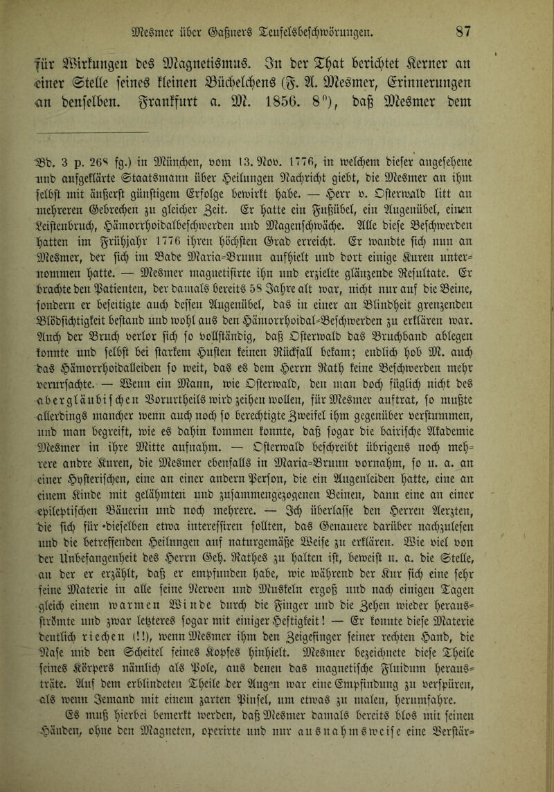 für SBirfungen be6 S07agnettömu^, 3n bcr berid)tet ferner an «einer Stelle feinet f(einen ^üc^^elc^enö (g\ 3}7eömer, (Erinnerungen an benfelben, granffnrt a, 1856. 8^), baß ^Mmtx bent IBb. 3 p. 26S fg.) in Mn.c^en, uom 13.91oi3. ITTß, in inetc^cm biefer angefc'^enc nnb anfgeUärtc (Staatsmann über Leitungen 91aci)ric^t giebt, bie äJteSmer an i'^nt fetbft mit än^erft günftigem Erfolge bemirtt ^abc. — §crr t). Oftermnlb (itt an molareren @ebre(^en ju gleicher (Sr :^atte ein ^uBübet, ein 2tngenübe(, einen Seiftenbrnd;, ^ämorr’^oibatbefd^merben nnb SO^agenfd^mät^e. Ä biefe 33efc^merbett l^atten im grü^jab^r 1776 it}ren (}üd;[ten @rab erreid;t. (Sr manbte fid; nnn an 93teSmer, ber ficb im S3abe 3)?arta=53runn auf^ielt nnb bort einige Änren nnter= nommen Tratte. — äJteSmer magnetifirte i^n nnb erjiette gtänjenbe 91einttate. (Sr brad;te ben Patienten, ber bamalS bereits 58 Saläre alt mar, nicht nnranf bie53eine, fonbern er befeitigte an^ bereit S(ngenübe(, baS in einer an S3Iinbt)eit grenjenben ^töbficbtigteit beftanb nnb mohi ans ben §ämorrhoiba(=S3efd;merben jn erUaren mar. 91nd^ ber SSrnch oerlor [ich fo i?oHftänbig, baß Oftermalb baS 35rnchbanb abtegen tonnte nnb [e(b[t bei [tarfem §nften (einen 3tü(f[at( bctam; enb(id) h^^ 23t. anch baS ^ämorrhoibabeiben [o meit, baS eS bem §errn 3tath (eine 25ef^merben mehr ncrnrfachte. — Senn ein ä)tann, mie Oftermalb, ben man hoch füglich lücht beS aberglänbifchen SornrtheilSmirbjeihenmoHen, furSDteSmer anftrat, [o mnßtc aderbingS mand^er menn anch noch fo berechtigte 3tt^eifel ihm gegenüber toerftnmmen, nnb man begreift, mie eS bahin fommen fonnte, baß fogar bie bairifche 2(fabemie 93teSmer in ihre SOtitte anfnahm. — Oftermatb befhreibt übrigens noch meh= rere anbre ^nren, bie SDteSmer ebenfalls in 93taria=33rnnn oornahm, fo n. a. an einer §t)fterifchen, eine an einer anbern iperfon, bie ein Stngenleiben patte, eine an einem tinbe mit gelähmten nnb snjammengesogenen deinen, bann eine an einer ebi(ehtifd}en löänerin nnb noch mehrere. — 3d^ überlaffe ben Herren Slerjten, bie fid) für »biefeiben etma intereffiren fodten, baS ©enanere barüber nachsnlefen nnb bie betreffenben §eilnngen anf natnrgemäße Seife jn erflären. Sie oiel oon ber Unbefangenheit beS §errn (Sep. ^tatpeS gn palten ift, bemeift n. a. bie Stelle, an ber er erjüplt, baß er empinnben pabe, mie mäprenb ber Änr fiep eine fepr feine ädaterie in ade feine 9teroen nnb SQtnSfeln ergoß nnb nad; einigen Sagen gleich einem marmen Sinbe bnrep bie [Ringer nnb bie mieber peranS= ftrßmte nnb jmar le^tereS fogar mit einiger §eftig(eit! — ©r loimte biefe 33taterie bentlich riehen (!!), menndIteSmer ipm ben ßeigeßnger feiner rechten §anb, bie Dtafe nnb ben Scheitel feines ÄopfeS pinpielt. SDteSmer bejeid;nete biefe Speile feines törperS nämlicp als ^h^ole, anS benen baS magnetifepe f^lnibnm peranS= träte. 2lnf bem erblinbeten Speile ber Singen mar eine (Smf.dinbnng jn oerfpüren, als trenn Semanb mit einem jarten ipinfel, nm etmaS jn malen, pernmfapre. (SS muß hierbei bemerft loerben, baß 93teSmer bamalS bereits bloS mit feinen ^änben, opne ben SOtagneten, operirte nnb nnr anSnapmSmcifc eine 3Serftär==