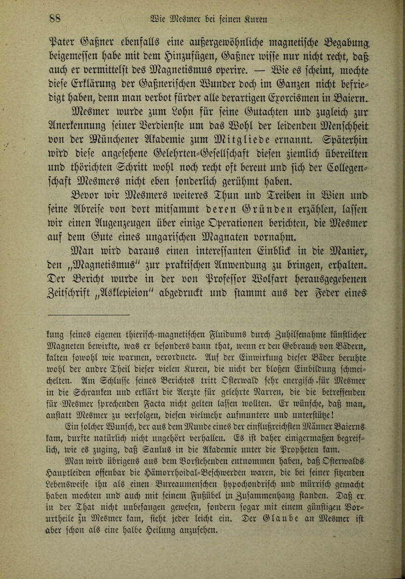 ‘iPatet (^agnev eBenfaüö eine au§ergemör;nli(ii)e ntagnetifd^)e ^^egabung; betgemeffen ^abe mit bem §inpfügen, ^a^ner iniffe nur nic^t recht, bag; au^ er üermittel[t beö äJiagnetiömuö o^erire. — Sie eö fd^eint, mod^te biefe ^rflärnng ber ^a^nerifd^en Sunber bo(^ im ^anjen nic^t befrie^ bigt l^aben, benn man rerbot fürber alte berartigen (S^'orciömen in S5aiern. SJ^e^mer mnrbe pm So^n für feine (^utac^ten nnb jugleic^ jnr 51nerfennnng feiner SSerbienfte um ba6 So:^! ber leibenben ^?enfd^):^eit bon ber ^ünd^ener 51fabemie pm 9}litgliebe ernannt ©häter^^in mirb biefe angefe^ene (^ele^rtem(^efellfcf)aft biefen ^iemlid^ übereilten: nnb t^örid^ten @d^ritt nod^ red^t oft bereut nnb fidi) ber ^oüegen^ fd^aft SDIe^merö nid^t eben fonberlidl; gerü^^mt ^ben. iBeoor mir 3He6mer^ meitere^ S^^nn nnb ^Treiben in Sien nnb feine Stbreife oon bort mitfammt bereu ®rünben er^a^len, taffen mir einen ^Ingen^eugen über einige Dp^rationen beridbten, bie 9J^e6mer auf bem (^nte eine^ nngarifd^en SJ^agnaten oorna^^m. OJZan mirb baran^ einen intereffanten ©nblid in bie SO^anier,. ben „5D^agneti6mn6'' pr h^^ciftifd^en 51nmenbnng p bringen, erhalten. !Der ^eric^t mürbe in ber oon ^rofeffor Solfart :^erau^gegebenen 3eitfd^rift „51öflehieion abgebrncft nnb flammt auö ber geber eine^ tung feineg eigenen tbierif^=magnetifd)en ^ütibnnm burc^ 3i^l)üfena'E)me fünftlid;er 2J?agneten Betnivfte, tnaS er befonberg bann t^at, irenn er ben ©ebrand) öon S5äbern^ falten foirobl trie trarmen, öerorbnete. 21nf ber ©nJrirfnng biefer 33äber beruhte trübt anbre S^beil biefer rieten ^uren, bie nid^t ber bloßen (Sinbilbung f(bmei^ dielten. Slni @d)luffe feinet Serid;te§ tritt Cftertralb fe^r energifef) «fü^* älte^mer in bie (^d^ranfen nnb erllärt bie ^lerjte für gelehrte 9f?arren, bie bie betreffenben für 9}te§mer fbred^enben ^acta ni^t gelten laffen trüüten. (Er trünfd;e, ba^ man,, anftatt SJtegmer p rerfolgen, biefen rielmebr aufmnntere nnb unterftü^e! (Ein fold)er Snnfd;, ber au§ bemSJtunbe eines ber einfluf^reicbften SJtänner SSaiernS fam, burfte natürli^ nid}t nngel)ört rerbaüen. (ES ift ba^er einigermaßen begreif== li(b, trie eS jnging, baß Paulus in bie 31fabemie unter bie ißrübb^ten fam. äJtan trirb übrigens auS bem SSorftehenben entnommen '^aben, baß OftermalbS ^anbtleiben offenbar bie §ämorr^oibal=33efd}trerben traren, bie bei feiner fi^enbeit MenSireife i^n als einen SSnreanmenfd^en ^t;boü;onbrif^ nnb mürrif^ gemalt :^aben mod}ten nnb an^ mit feinem ^nßübel in 3ufamment}ang ftanben. S)aß er in ber X^at nid}t unbefangen gemefen, fonbern fogar mit einem günftigen SSor^ nrtl)eile ju iDteSmer fam, fie'^t jeber leicht ein. 2)er (Elanbe an SüteSmer ift aber fc^on als eine ^albe Teilung anjufe^en.
