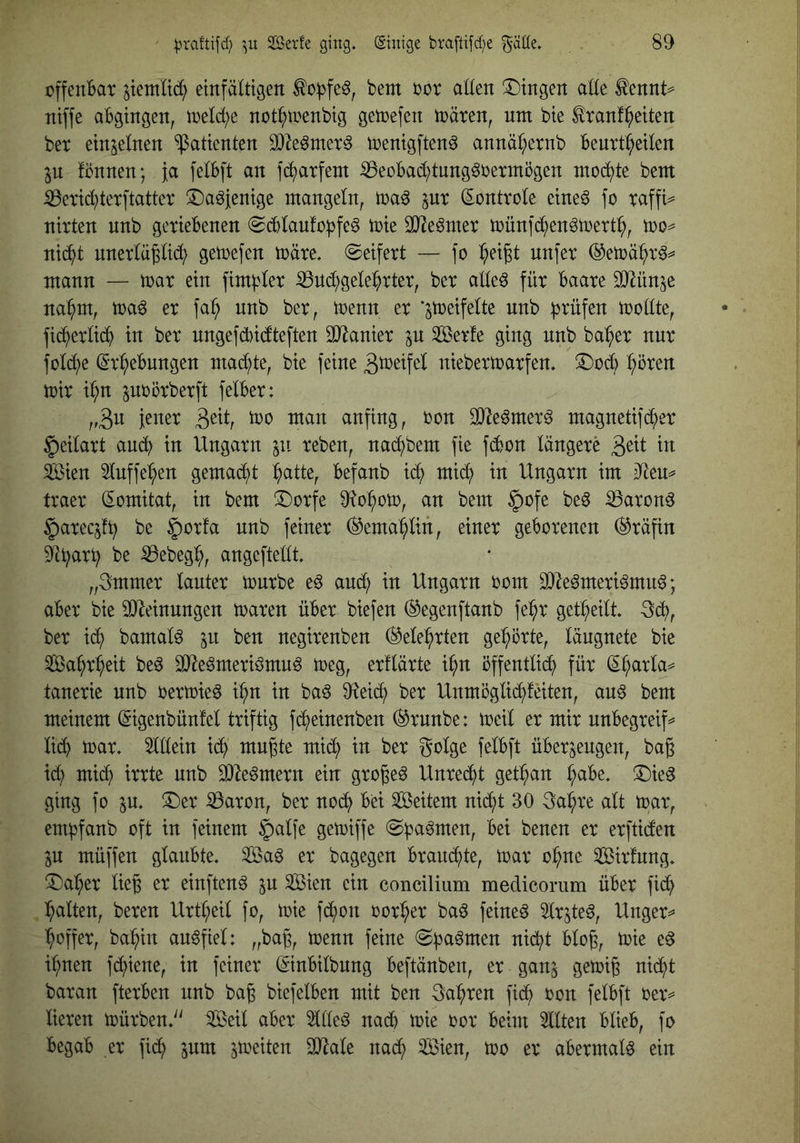 offendat ^tentltb^ einfältigen ^o))fe§, bem bor allen !l)ingen alle ^ennt^= niffe aBgingen, ineld^e not^tnenbig getcefen n)ären, um bie tonffeiten ber einzelnen “Patienten 3)2e6merg toenigftenö annäl;ernb Benrt^eilen in fönnen; ja felBft an fd^arfent ißeüBacl)tung^bermögen ntod^te bent ^eric^terftatter iDa^jenige mangeln, tna^ pr (Eontvole eineö fo Taffi=^ nirten nnb geriebenen (ScBlaufobfe^ toie SO^e^mer münfd^enötuert^, nid^t nnerlä^lidi) gemefen märe, ©eifert — fo ^eigt nnfer ®emä:^r^^ mann — mar ein fim^ler iBudl^gele^rter, ber alleö für Baare SJ^ün^e nai^m, ma^ er faf; nnb ber, menn er ’^meifelte nnb B^^üfen mollte, fid^erlid^ in ber ungefdbidteften äJianier in äBerfe ging nnb ba:^er nur fold;e (Sr^eBnngen mad^te, bie feine niebermarfen. ^od^ ^oren mir ir;n poörberft felBer: ,,3u jener 3^^l/ iti^n anfing, bon ^e^mer^ magnetifd^er §eilart and^ in Ungarn in reben, nadi)bem fie fd6on längere in Sien 5luffe:^en gemad^t ^atte, Befanb xä) mi^ in Ungarn im dtem traer (Eomitat, in bem 3Dorfe 9?o:^om, an bem §ofe be^ iöaron^ ^arec^fB be ^orfa nnb feiner ®ema:^lin, einer geborenen (Gräfin be ißebeg:^, angeftellt. „3mmer lauter mürbe e^ and; in Ungarn bom 9}?eömeri6mu^; aber bie 3)Mnungen maren über biefen (Sjegenftanb fe^r get^^eilt. 3dt), ber id^ bamalö in ben negirenben (^ele^rten ge^^örte, längnete bie Sa^r^eit beö SJ^eömeriömu^ meg, erllärte i^n öffentlid^ für (E^rla^ tanerie nnb bermie^ i^n in baö 9teid^ ber Unmöglid^feiten, an6 bem meinem (Sigenbünfel triftig f(^einenben (^rnnbe: meil er mir nnbegreif^ lid^ mar. 3lllein id^ mugte mid^ in ber golge felbft überzeugen, baß id; mic^ irrte nnb SO^e^mern ein großem Unred^t get^an ^abe. ®ieg ging fo in. ^er ^aron, ber nod^ bei Weitem nid^t 30 3a^re alt mar, embfanb oft in feinem ^alfe gemiffe ©b^^men, bei benen er erftiden zu müffen glaubte. 3Baö er bagegen brandete, mar o^ne Sßirfung. ^^a:^er ließ er einftenö zu ®en ein concilium medicomm über fic^ galten, bereu Urt^eil fo, mie fd^on bor^er ba^ feinet 5lrzte^, Unger^ ^offer, ba^in au^fiel: „baß, menn feine ©barmen nid^t bloß, mie e^ i:^nen fd^iene, in feiner ©nbilbung beftänben, er ganz uid^t baran fterben nnb baß biefelben mit ben 3a:^ren fi^ bon felbft ber=^ lieren mürben.'' ^eil aber ^lleö nad^ mie bor beim 2llten blieb, fo begab er fid^ zum zweiten OJ^ale nac^ ®en, mo er abermals ein