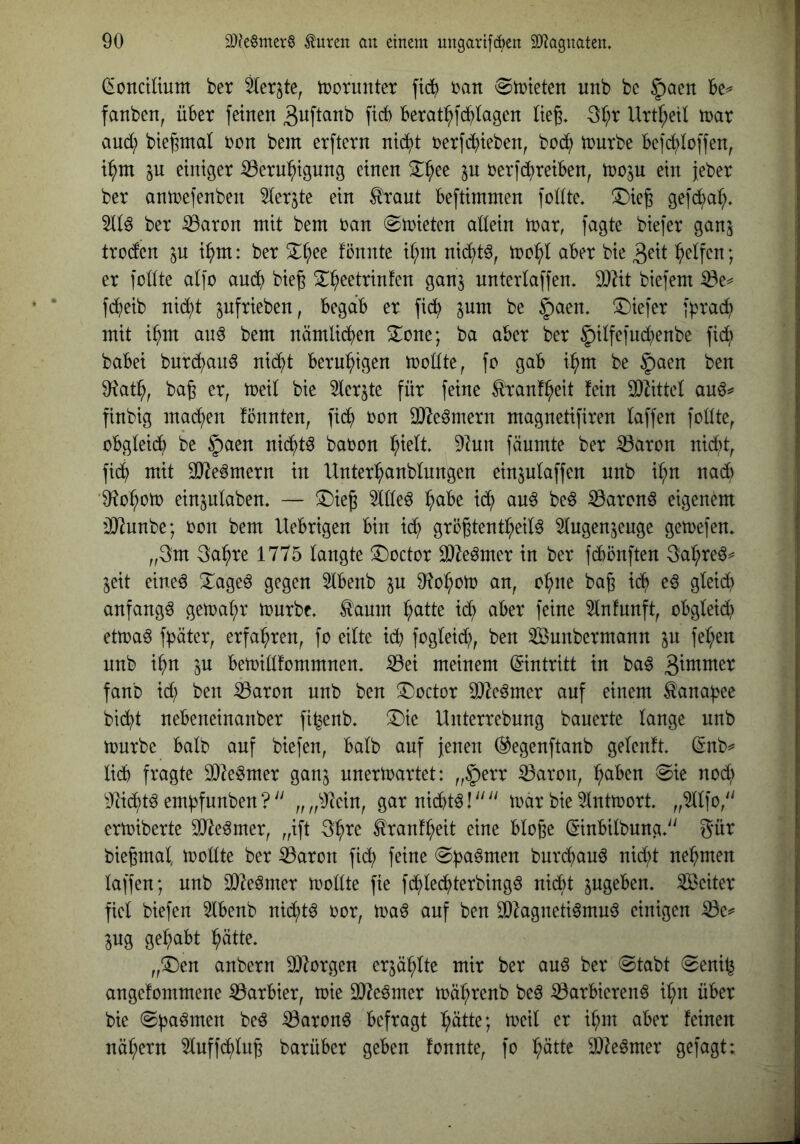 (Sonctliuttt ber ^crjte, tüorunter üan 0tüteten unb bc §aett Be^ fanben, über feinen f^<^ Berat^fd^lagcn lieg. Ql)x Urt^etl tnar and) bie^ntat Don bem erftern nic^^t oerfcBteben, bod; ioutbe Be)d;ioffen, i^m in einiger iöern^igung einen 2^^ee ^n oerfd)reiBen, tooju ein jeber ber antoefenben ^lerjte ein ^raut Beftimmen fodte» ©ieg gefd^al;. ber iÖaron mit bem oan ^mieten allein mar, fagte biefer ganj trodcn p i^m: ber 3::^ee fönnte il;m nid)t^, mol^l aBer bie Reifen; er feilte alfo am^^ bieg 2:^eetrinfen ganj unterlaffen. 9}Ht biefem iöe^ fcBeib ni^t pfrieben, BegdB er fi(i^ ^um be §aen. T)iefer f^rad^ mit i^m an^ bem nämlicBen S^one; ba aber ber 5ilfefud)enbe fi(B) babei bnr(Bau6 ni<^t BernBigen mollte, fo gab i^m be §aen ben 9tatB, bag er, meil bie 3lerjte für feine ^ranfBeit fein Wüttd au^^ finbig machen fönnten, ficB oon OJ^eömern magnetifiren laffen follte, oBgleidl) be |)aen ni^t^ baoon fäumte ber iöaron nii^t, ficB mit 3}^e6mern in UnterBanblnngen einjulaffen unb iBn nad) 'OtoBom einjnlaben. — ^Dieg 5llleö B^^^^ ^ Be^ ^arenö eigenem üJtunbe; Don bem UeBrigen Bin ^ grögtentBeil^ klugenjeuge getoefen» „3m 3aBre 1775 langte ^octor 3)^e^mer in ber fcBönften 3aBreö^ jeit eineö 3^ageö gegen 5lBenb p 9?oBom an, oBne bag icB e^ gleicB anfangs getoaBr mürbe» ^anm B^^H^ ^ <^Ber feine 5lnfunft, oBgleid) etmaö fpäter, erfaBren, fo eilte icB foglei(B, ben 2öunbermann in feBen nnb iBn in Bemillfommnen» 53ei meinem (Eintritt in ba^ fanb id) ben iöaron unb ben ^octor Sl^eömer auf einem ^ana^ee bicBt nebeneinanber fi^enb» !Die Unterrebnng bauerte lange nnb mürbe Balb auf biefen, Balb auf jenen ©egenftanb gelenft ßnb^ lieb fragte 937egmer ganj nnermartet: „§err 33aron, B^iben ®ie nod; ^;)tid)tö embfunben ?'' „ „^Jiein, gar niebtö! ‘‘'' mar bie 5lntmort. „^Ifo,'' ermiberte SJ^eömer, „ift 3Bre tonfBeit eine Bloge öinBilbung»'' gür biegmal, mollte ber iöaron fid^ feine @|)aömen burebauö nid;t neBmen laffen; unb SDieömer mollte fie fcBled^terbingö niebt pgeBen. Leiter fiel biefen 5lBenb nicBt^ Dor, maö auf ben SDhgneti^mu^ einigen ^e^ jng geBabt Bdtte. „3^en anbern DJIorgen erjäBlte mir ber auö ber @tabt (Seni^ angefommene barbier, mie 9}^eömer mäBrenb beö ^arbieren^ iBn über bie ©paömen beö :0aron6 befragt Bütte; meil er iBm aber feinen nüBern ^luffcBlng barüber geben fonnte, fo Bütte iD^eömer gefagt: