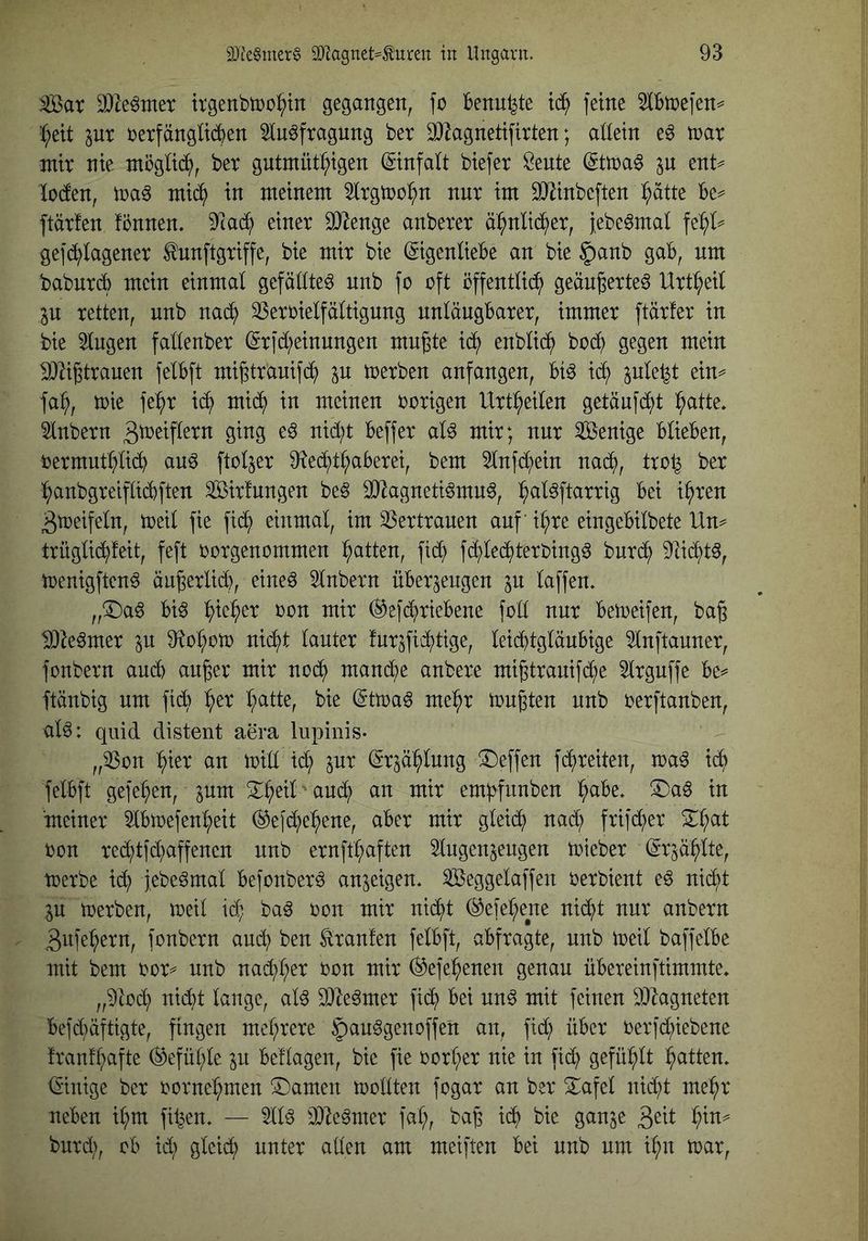 ^ar 9)^e^met trgenbiDO^tn gegangen, fo Benn^te xä) ferne 5lBtnefen^ C;ett pr DerfängücBen 5In^fragung ber DJ^agnetifirten; allein e6 tnar mir nie mögltd^, ber gntmüt^igen (Einfalt biefer Öente (Sttra^ ent^ loden, toa^ mtc^ in meinem Slrgtoo^n nur im SiJ^inbeften l^atte Be=^ ftärfen fönnen, 9^cad; einer 9}|enge anberer d^nlii^er, febeörnal ^efi^^lagener ^unftgriffe, bie mir bie ©genlieBe an bie §anb gab, um babureb mein einmal gefällte^ nnb fo oft öffentlic?^ geän^erteö Urt^eil p retten, nnb nad^ ^eroielfältignng unläugBarer, immer ftärfer in bie klugen fallenber (Srfd;einnngen mu^te id^ enblid^ bod^ gegen mein ^ligtrauen felBft mi^trauifd^ p toerben anfangen, Bi^ id^ fa^, toie fe:^r id^ mid^ in meinen oorigen Urtl^eilen getäufd^t ^atte» 5lnbern 3b)^iP^^u ging eö nid;t Beffer aU mir; nur Wenige BlieBen, oermutl?lidB au^ ftoljer 9iedfit^aBerei, bem 5lnfd^ein nad^), tro^ ber :^anbgreifli(^ften Sirfnngen be§ 30^agneti^mn6, ^aläftarrig Bei i^ren ^toeifeln, toeil fie fi(^ einmal, im 33ertrauen auf il;re eingeBilbete Un^ trüglid^feit, feft oorgenommen l^atten, ft^ fd^led^terbing^ burd^ 9^i(^t^, toenigften^ äu^erlidB, eine^ 51nbern üBerjeugen jn laffen* „T)a^ Bi^ ^ie^er oon mir ^efi^rieBene foll nur Beioeifen, bag IDte^mer in ^to^oto nid^t lauter fur^fid^tige, leii^tgläuBige 51nftauner, fonbern aucB au^er mir nod^ mand^e anbere mi^trauifd^e ^Irguffe Be^* ftänbig um ficB ^er l;atte, bie (ittoa^ me^^r tougten unb oerftanben, al^: quid distent aera lupinis- „53on ^ier an trid id^ inx (Sr^d^lung Neffen fd;reiten, toa^ id^ felBft gefe^en, ^um S^i^eil aud^ an mir em;>funben ^aBe. ®aö in meiner IBtoefen^eit ^e|d^)e^ene, aber mir gleid^ nad^ frifd^er 2^^at ron re(^tfd}affenen unb ernft^aften Slugen^eugen toieber (Sr^d^lte, toerbe id^ febe^mal Befonberö anjeigen. Seggelaffen oerbient eö nid^t in toerben, toeil id; ba^ oon mir nid^t (^efel;ene nid()t nur anbern 3ufe:^ern, fonbern and} ben Traufen felBft, aBfragte, unb toeil baffelBe mit bem oor^^ unb nad^l;er oon mir ^efe^enen genau üBereinftimmte. nidbt lange, al^ 93le^mer fid^ Bei unö mit feinen 9)lagneten Befd)äftigte, fingen mcl;rere ^au^genoffe'n an, fid; über oerfd;iebene franfl;afte ^efül;le p Beilagen, bie fie oorI;er nie in fid^ gefüllt Ratten, (Einige ber oornel;men SDamen toollten fogar an ber 2:afel nid;t me:^r neben il;m filmen. — 511^ 2}le^mer fal;, ba§ ic^ bie ganje l^in^ burd;, ob id; gleid; unter allen am meiften Bei unb um i^m toar.