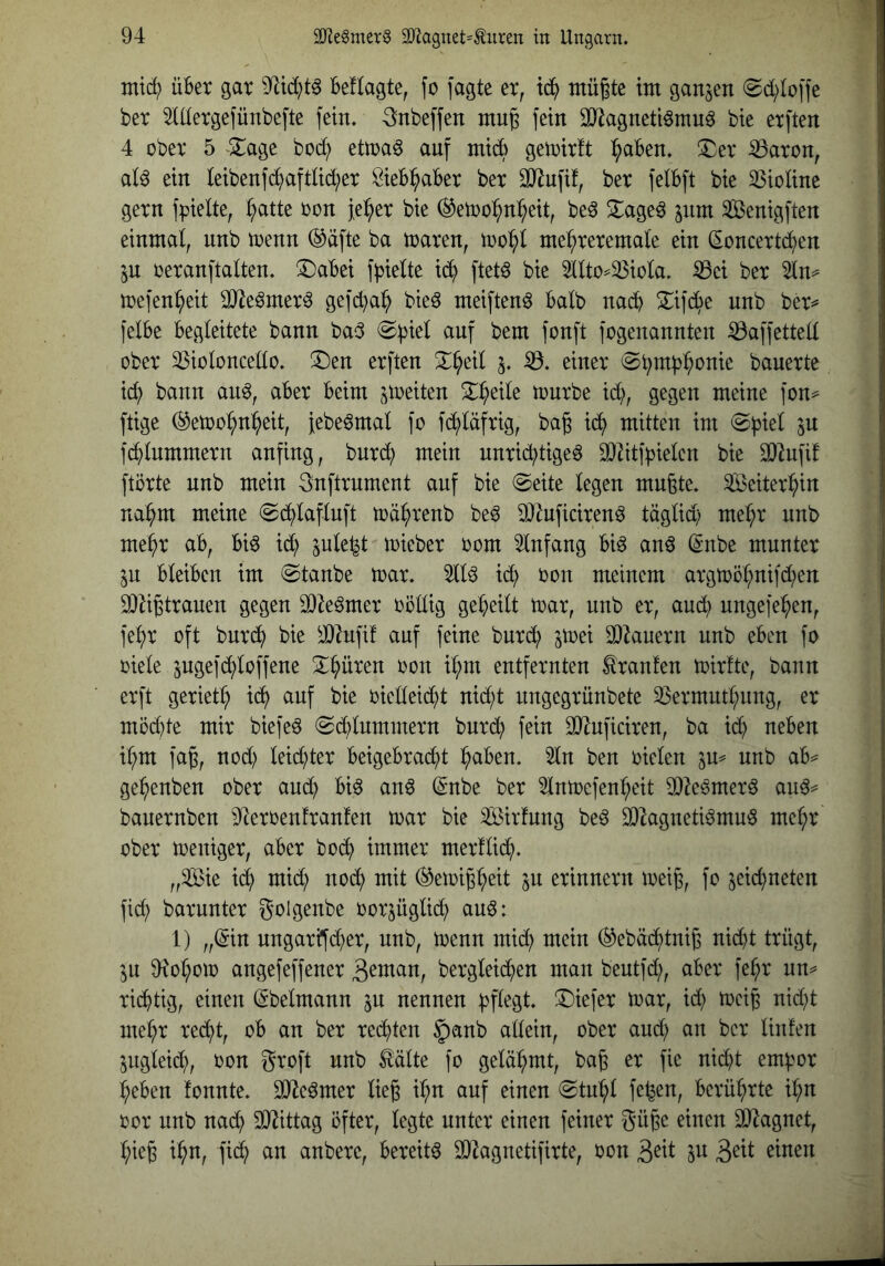 mtc^ über gar besagte, fo jagte er, td^ tiiü|te im ganzen (Sd;toffe ber 5tdergefünbefte fein. 3nbeffen mu^ fein SJlagnetiömuö bie erften 4 ober 5 ^2;:age bod; ettoa^ auf midb getoirft :^aben. S^er ^aron, al^ ein teibenfc^aftUd;er Öieb^aber ber ^ufif, ber felbft bie Violine gern fpielte, ^atte oon feiger bie ^etoo^n^^eit, be^ S^ageö jnm SBenigften einmal, nnb trenn ®äfte ba traren, too^l me:^reremale ein (Soncertc^en in oeranftalten. X)abei f^ielte id^ ftetö bie 5llto^^iola. ^ei ber 5ln^ toefen^eit SOIe^mer^ gefcba^ bieö meiften^ halb nadb ^ifd^e nnb ber^ felbe begleitete bann bad auf bem fonft fogenannten ^affettell ober 35ioloncello. ^Den erften S^^eil 5. iö. einer ©btub^onie bauerte ic^ bann an^, aber beim streiten ^^eile tourbe id;, gegen meine fon^ ftige ®etoo^^eit, jebe^mal fo fd^läfrig, bag id^ mitten im fc^lnmmern anfing, bnrd^ mein nnrid?tige6 3}2itfbielen bie 3}^ufif ftörte nnb mein 3nftrument auf bie @eite legen mußte. ^eiter^>in na^m meine @(^lafluft toä^)renb be^ DJZnficiren^ täglid; mel;r nnb me^r ab, bi6 id; jule^t toieber 00m Einfang bi^ anö (Snbe munter ^n bleiben im «Staube toar. 511^ ic^ oon meinem argtoöl;nifd;en 2)Zißtranen gegen 93^e§mer oöllig geteilt toar, nnb er, aud^) ungefe^en, fe^r oft bnrd^ bie ^J}^nfif auf feine burd^ jtoei SOknern nnb eben fo oiele jngefd^loffene X^nren oon il;m entfernten Oranten toirfte, bann erft geriet^ id^ auf bie oielleid;t nid;t nngegrnnbete 23ermutl;nng, er möchte mir biefe^ Sdblnmmern bnrd) fein SO^uficiren, ba idh neben i^hm faß, nod) leichter beigebra(^t ^aben. 2ln ben oielen 3m nnb ab^ ge^h^nben ober anc^ biö anö (^nbe ber 3lntoefen^eit 9}Ze^mer6 an^=^ banernben ^fteroenfranfen toar bie ^Bildung be6 93^agnetiömuö me^r ober toeniger, aber bo(^ immer merflii^. „Sie i(^ mid; nodh mit ^etoiß^eit in erinnern toeiß, fo zeichneten fid; barunter golgenbe oorjüglid; an^: 1) „(5in nngarüfd^er, nnb, trenn mid; mein (^ebädhtniß nicht trügt, zu 9iol;otr angefeffener 3^tnan, bergleid;en man beutfd;, aber fe^r un^ ridhtig, einen (Sbelmann zu nennen bfl^Sl* tiefer trar, id; trciß nid;t me^h^ redht, ob an ber redhten §anb allein, ober and; an ber linfen Zugleidh, oon groft nnb ^älte fo gelähmt, baß er fie nid)t em^or lieben fonnte. 3)^e6mer ließ il;n auf einen Stn’hl fe^en, berü^>rte i^n oor nnb na(^ SJJittag öfter, legte unter einen feiner güßc einen 3}^agnet, l;ieß ihn, fidh an anbere, bereite 3)^agnetifirte, oon zn 3^tt einen