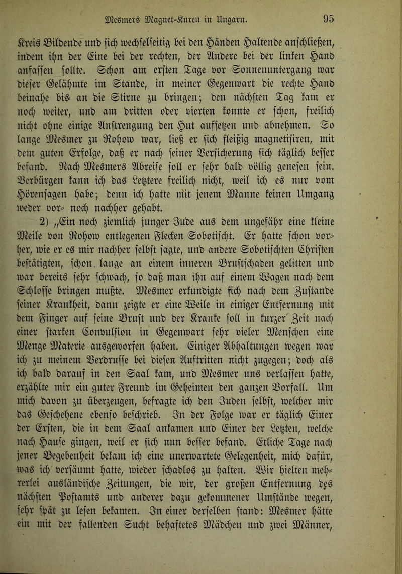^rei^ S3Ubenbe unb \iä) med^felfeitig Bet ben |)änben ^attenbe anfd;ttc6en, tubem i^n ber (Sine Bei ber xecBten, bet 3inbere Bei bet linfen §anb anfaffen fodte. <Sc^)on am erften Xage tot Sonnenuntergang mar biefet (^elä^mte im Staube, in meinet ©egenmatt bie ted;te §anb Beinahe Bi^ an bie Stirne jn Bringen; ben näd)ften fam et nod; meiter, nnb am britten ober oierten tonnte et fd^on, fteilid^ nid^t o^ne einige 2lnfttengung ben §nt anffe^en unb aBnet;men. So lange ä)^e6met in 9^o^oto mar, lie^ et fid^ fleißig magnetifiren, mit bem guten (Stfotge, bag et nac^ feiner Sßetfid^etnng fidf) täglid; Beffet Bcfanb. 9^ad^ SJledmetd IBteife fott et fe(;t Balb oöttig genefen fein. 3SetBütgen fann id^ bad Öe^tete fteiUd; nii^t, toeil ic^ ed nur oom §ötenfagen ^aBe; benn id^ ^atte niit jenem SJ^anne feinen Umgang mebet oot^ no^ nac^^et gehabt. 2) „©n nod^ jiemtid^ junget 3ube and bem ungefähr eine fteine SJ^eile oon 9?o^om entlegenen gleden SoBotifd^t. (St l;atte fd;on oot== ^et, mie et e^ mit nad^^et felBft fagte, nnb anbete SoBotifd^ten (S^tiften Beftätigten, fd}on. lange an einem inneren ^rnftfd^aben gelitten unb mat Bereite fe^t fd;mad;, fo ba^ man i^n auf einem Sagen nad; bem Sd^loffe Bringen mußte. SJle^met erfnnbigte fid^ nad) bem ßuftanbe feinet tenf^eit, bann geigte et eine Seile in einiget (Sntfetnnng mit bem ginget auf feine ^tnft nnb bet Traufe foll in fntjet nad; einet ftatfen (Sononlfion in ©egenmatt fe^t oielet StRenfd^en eine äl^enge 9}ktetie an^gemotfen l^aBen. Einiget 2lB^altungen megen mat id; ^n meinem 33etbtuffe Bei biefen Inftritten nid^t pgegen; bodj) ald id^ Balb batanf in ben Saal fam, unb SO^eömet und oetlaffen :^atte, et jaulte mit ein guter gtennb im ©e^eimen ben ganzen SSotfall. Um midi) baoon in üBerjeugen, Befragte id^ ben 3nben felBft, metd)et mit bad ©efcl)e^ene eBenfo Befd)tieB. gn bet golge mat et täglidi) (Sinet bet ßtften, bie in bem Saal anfamen unb (Sinet bet Seiten, meld)e nadl) §anfe gingen, meil et fid) nun Beffet Befanb. Stlicl;e ^age nad; jener ^Begebenheit Befam id) eine unermartete ©elegen^eit, mich bafüt, ma6 id) oetfäumt h^tte, miebet fchablod ^u Sit halten meh^ tetlei andlänbifd)e 3t'itnngen, bie mit, bet großen (Sntfetnnng be^ näd)ften ‘^oftamtd nnb anbetet bajn gefommenet Umftänbe megen, feht fhät p lefen Befamen. gn einet betfelBen ftanb: 3}^e^met ein mit bet fallenben Sucht Behaftete^ 3JMbd)en nnb jmei 3}^ännet,