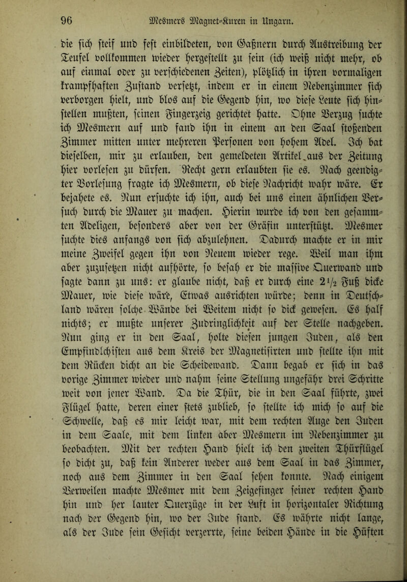 bte fi(^ fteif unb feft einBUbeten, 'oon (Tagnern 'tiuxä^ 5lu6ttetbung bcr S^eufel toüfommen tPteber ^ergefteüt p fein (id^ tceig nic^t oB auf einmal oux p ijerfc^tebenen in i^ren ijormaligen fram|3fhaften S^^fi^ub i^erfe^t, inbem er in einem DleBen^immer fic^ DerBorgen l^ielt, unb BIoö auf bie ^egenb ^in, xoo biefe Öeute fid^ ^in*' [teilen mußten, feinen gingerjeig gerid^tet :^atte. 0:^ue 33erpg fu^te id^ 9}^e^mern auf unb fanb i^u in einem an ben (Saal [to^enben gimmer mitten unter mehreren ^erfonen ron ^o^em 5lbel. 3d^ Bat biefelBeu, mir p erlauBen, ben gemelbeten 5lrtifelpuö ber 3^^lung l^ier rorlefen p bürfen. 9^ed^t gern erlaubten fie e6. DIadB geenbig^^ ter ^ßorlefung fragte i(^ 9)te6mern, oB biefe 9tad;ri(^t ma^r märe, ^r Befal^ete eö. 9tun erfud^te id^ i^n, and) Bei un6 einen äl^nlid^en 33erv fud; burdB bie SDtauer p mad^en. hierin mürbe id^ ron ben gefamm^ ten Slbeligen, Befonberö aber ron ber (Gräfin unterftü^t. ä)te6mer fud^te bie6 anfangs i)on [id^ aBple^neu. ©aburdb mad^te er in mir meine D'teuem mieber rege. Seil mau ii^m aber ppfe^en nid^t auf^örte, fo Befa^ er bie maffire Ouermanb unb fagte bann p un6: er glaube nid^t, baß er burd^ eine 21/2 Sug bide SJtauer, mie biefe märe, (5tma6 au^rid^ten mürbe; benu in ®eutfd^^ lanb mären fold;e Sänbe Bei Seitem nid[)t fo bid gemefen. i^alf nid^t^; er mu^te nuferer 3ubringlid;fcit auf ber Stelle nad^geBeu. 9(un ging er in ben Saal, ^olte biefen jungen 3uben, al6 ben (5m)3finbld>iften auö bem Äreiö ber DJtaguetifirten unb [teilte il;n mit bem 9tüden bid^t an bie Sd^eibetoanb. ^anu Begab er [id) in ba^ oorige 3tuimer mieber unb na^m feine Stellung ungefähr brei Sdf)ritte meit oon jener Sanb. ®a bie 2^^ür, bie in ben Saal fül;rte, pei glügel :^atte, bereu einer ftet^ pBlieB, fo ftellte p mid^ fo auf bie Sd^melle, ba§ eö mir leidet mar, mit bem re(^ten 2luge ben 3ubeu in bem Saale, mit bem Unten aber 9)te^mern im ^tebenjimmer p Beobachten. 3}tit ber rechten ^anb h^lt id^ ben peiten ^h^tflügel fo bicht p, bag fein ^Inberer meber au^ bem Saal in baö 3^mmer, noch au^ bem fonnte. Dtaih einigem ^ermeilen mad;te 9}te^mer mit bem 3cigefinger feiner rechten §anb hin unb h^^ lauter Ouerpge in ber ^uft in hotnpntaler 9U(h)tung nad; ber ®egenb Ip, mo ber 3ube [tanb. (56 mährte nicht lange, al6 ber 3ube fein befiehl oerjerrte, feine Beibeu §änbe in bie §üften