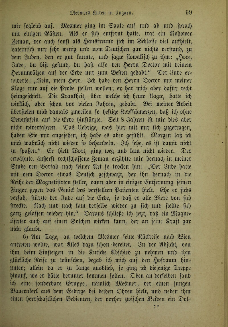 mix fcgteicJ^ auf. 3J?e6mer ging tut 0aa(e auf uub aB uub fptaii^ mit eiutgeu ^äfteu. er fic^ eutfevut ^atte, trat etu 9?o:^oU)er 3eman, ber aud^ fonft al^ §auöfreuub fic^ im @c^toffe tiet auf^ielt, Öateiuifd^) nur fe^r tueuig uub tom ^eutfd^eu gar uid;tö ijerftaub, p bem 3uben, ben er gut fanute, uub fagte flotuaÜfd; p i:^m: „§öre, 3ube, bu Bift gejuub, bu :^aft alfo beu §erru ‘^octox mit beiuem ^erumtüä^eu auf ber ^rbe uur jum iöefteu ge:^aBt. ®er 3ube er^^ triberte: „9lein, meiu §err. 3d^ ^aBe beu §erru ^Doctor mit meiuer ^lage uur auf bie “iproBe ftedeu tuoHeu; er ^at mid; aBer bafür red)t ^eimgefd^idt. 3^ie ^rauf^eit, üBer treidle id) ^eute Eagte, :^atte id^ mirflid^, aBer fd^cu bor bieleu 3a:^reu, ge:^aBt. ißei meiuer StrBeit üBerfieteu mid^ bamat6 ptuedeu fo heftige ^obffd^)merseu, bag id^ o^ue ^emu^tfeiu auf bie @rbe l^iuflür^te. ^Seit 8 3a^reu ift mir bie^ aBer uid^t triberfa^reu. ^Da^ UeBrige, U)a6 ^ier mit mir fid^ pgetrageu, l^aBeu @ie mit augefe^eu, id^ ^aBe eö aBer gefüllt. SJlorgeu la^ idf) mid; tra^rüd^ uicBt lieber fo Be^^aubelu. 3d^ fe^e, e^ ift bamit uid;t ^u f|?a^eu.'^ (Sr ^ielt Sort, ging ioeg uub fam uid^t luiebcr. ®er ertoä^ute, äugerft red^tfd^affeue gemau erp:^lte mir ^eruad/ tu meiuer 0tuBe beu S^crfad uacf> feiner 5trt fo trodeu ^iu: „^er 3ube ^^atte mit bem :^octor ettoa^ ©eutfd; gefd^toal^t, ber i^u ^eruac^ iu bie 9iei;^e ber SO^aguetifirtcu ftedte, bauu aBer tu einiger (Sutferuuug feinen ginger gegen ba^ (^euid be^ oerftedteu Patienten ^)iett. (S^e er fid^ö oerfa]^, ftürp ber 3ube auf bie (Srbe, fo bag er ade SSiere oou fid; ftredte. 9^ad^ uub uac^ fam berfelBe toieber p fid^ uub ftedte fidb gauj gelaffeu loieber :^iu. S^arau^ fd^Uege iä) fe^t, bag eiu ^ague*» tifirter audi) auf einen (SofcBeu toirfeu fauu, ber au feine ^raft gar uid;t glauBt. 6) 5(m Sage, au toeld;em 9}^e6mer feine 9iüdreife uadf) Sieu antreteu modte, toar 5fde6 bap fd;ou-Bereitet. 3u ber SfBfi^t, oou i^m Beim ©ufteigeu iu bie ^utfd;e ^fBfc^ieb p nehmen uub i^m glüddd^e Steife p lüüufd;eu, BegaB i(^ utid^ auf beu ^ofraum ^iu^ unter; adeiu ba er ju lange au^BdeB, fo ging id^ biefeuige Sre^^e hinauf, tüo er ^ätte :§eruuter fommeu fodeu. DBeu au berfelBeu faub id^ eine fouberBare ®ru)>^e, uämlid; ^Dle^mer, ber einen pugeu S3auern!erl auö bem (^eBirge Bei Beibeu £)^)reu ^ielt, uub ueBeu i^m einen i^errfd;aftdc^eu iBebieuteu, ber oor^er pif(^eu Reiben ein SoI=*
