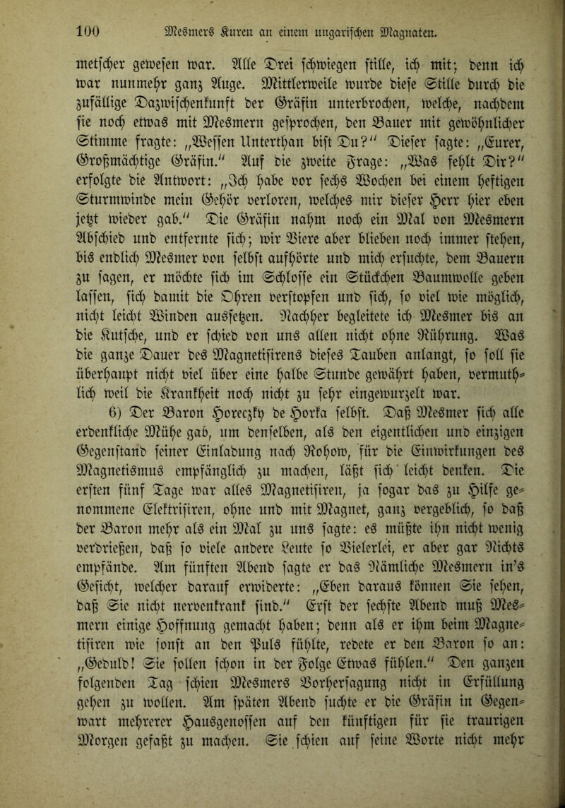 ntetfd^er getDcfen mx, %ik !Dret fc^ttjtegen fttüe, mit; benn td^ mar nunmehr ganj 5(uge. DJ^ittlermeUe mürbe btefe burd^ bte jufäütge ^Da^mifd^enfunft ber Gräfin unterbrodben, metd^e, nacbbcm fie nod^ etmaö mit 3J?eömern ge]*brod£)en, ben :33auer mit gemö^nüdber (Stimme fragte: „iföeffen Untertan Bift!i)u?'' tiefer fagte: „(Surer, (^ro^mädbtige Gräfin.'' 5tuf bie stt)eite grage: „3Ba^ fe^U S)ir?'' erfolgte bie Slntmort: „gcb l^cibe oor fed)^ Sodben bei einem ^b^ftigen (Sturmminbe mein (^e:bi^r oerloren, mel(^eö mir biefer §err ^b^er eben je^t mieber gab» ^ie (Gräfin na^b^ nod) ein 3)^al oon 9}k6mern 3lbfdbieb nnb entfernte ftdb; mir 3Sicre aber blieben nodb immer fte^ben, bi^ enblid; OJ^e^mer oon felbft anfbörte nnb mid; er(ud;te, bem ^Bauern in fagen, er mödbte fidb im Sdbloffe ein Stüdlc^en ^aummolle geben laffen, ftdb bamit bie oerfto)3fen nnb fidb, möglidb, nid;t leidbt Änben au^fe^en» 92adbl;er begleitete idb OJle^mer bi6 an bie tnti'dbe, nnb er fd)ieb oon nn^ allen nidbt o^ne 9ftübrnng. ^ßad bie gan^e !i^auer be^ ^JO^agnetifirenä biefeö Stauben anlangt, fo foll fie überbanpt ni(^t oiel über eine ^albe Stnnbe gemäbrt ^aben, oermut^^ li(^ meil bie ^ranfbeit nodb nidbt p f^b^ eingemurjelt mar» 6) !Der S3aron ^oreqfb be §or!a felbft» ^Dag ^O^e^mer fidb ade erbenflidbe OJ^übe gab, nm benfelben, aU ben eigentlicben nnb einzigen (^egenftanb feiner ©nlabung nadb 0^obom, für bie ^inmirfungen bed DJ^agnetiömu^ empfänglidb in machen, lägt fiel) ’ leidbt benfen» ^ie erften fünf Xage mar alleö d)?agnetifiren, ja fogar ba^ ju ^ilfe ge^ nommene (glettrifiren, ohne nnb mit SOZagnet, ganj oergeblicb, fo bag ber ^aron mehr alö ein d)Zal in nnö fagte: eö mügte ibn nidbt menig oerbriegen, bag fo oiele anbere Öeute fo Vielerlei, er aber gar 91idbtd empfänbe» 5lm fünften 5lbenb fagte er ba^ Dtämlidbe OJie^mern in’d (^efidd, meld;er barauf ermiberte: „@ben barau^ fonnen Sie feben, bag Sie nidbt neroenfranf finb» (5rft ber fedbfte 5lbenb mug mern einige §offnnng gemadd haben; benn alö er ihm beim 3)2agne^ tifiren mie jonft an ben ^ulö fühlte, rebete er ben iBaron fo an: „^ebulb! Sie follen fd;on in ber golge (gtma^ fühlen» 3)en ganzen folgenben Xag fchien 3}Ze^mer6 23orherfagung nid;t in ß-rfüllung gehen in moden» 5lm f^äten 5lbenb fndhte er bie (Gräfin in (^egen^ mart mehrerer 5)auögenoffen anf ben fünftigen für fie traurigen ä)lorgen gefagt p mad;en» Sie fchien anf feine Sßorte nid;t mehr