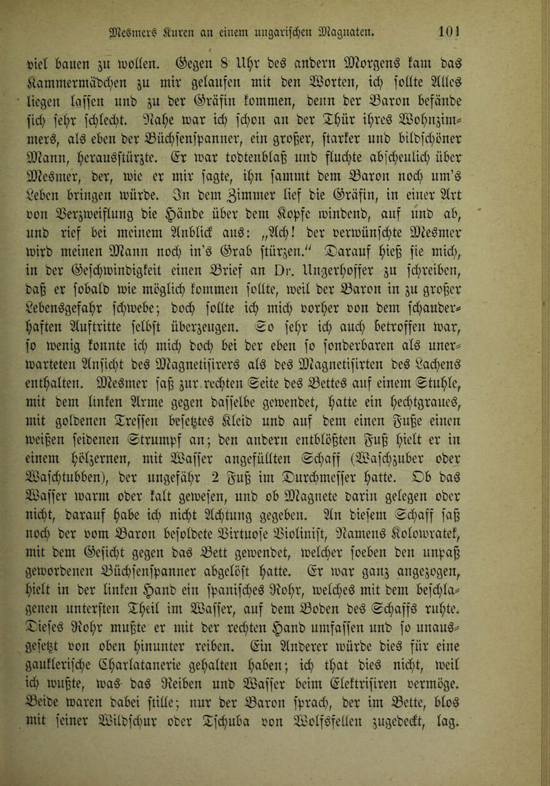3}^e§nu^•g ^uren au einem ungarifd;eu iD^aguaten» 10! i)iel Bauen tuoKen* (^egen 8 U^r be^ anbern SJlorgen^ fam ba^ ^amntetmabd;en ju mir gelaufen mit ben Sßorten, ic^ foüte Wc^ • liegen laffen unb ju ber (Gräfin fommen, benn ber ^aron Befänbe fid) fel)r fd)led;t* 9ta^e mar id) fd^on an ber 3:^)ür i^re^ So^njim^ mer^, alö eBen ber iBüd;fenf^3anner, ein großer, ftarfer unb Bilbfd;Bner OHann, l^erau^ftür^te, (5r mar tobtenBlag unb flu(^te aBjc^eulid} üBer SJ^e^mer, ber, mie er mir fagte, i^n fammt bem ^aron nod; um’^ ^eBen Bringen mürbe, 3n bem 3tmmer lief bie (Gräfin, in einer 5lrt ron ^Ser^meiflung bie §änbe üBer bem ^o^fc minbenb, auf unb aB, ' unb rief Bei meinem ^nBlid and: ber rermünfc^te 3)leömer mirb meinen 9Jiann nod; xn'd (^raB ftürjen,^' !i)arauf ^ieg fie mid;, in ber ©efc^minbigfeit einen ißrief an Di*. Unger^offer ^u fc^reiBen, bag er foBalb mie möglich fommen füllte, meil ber ^aron in in groger Men^gefai^r fd^meBe; bod? feilte ic^) mid) eer^er een bem fd^auber^^ l^aften Auftritte felBft üBerjeugen. ^e fe^r ic^ and) Betroffen mar, fo menig fennte id; mid} bod) Bei ber eBen fo fonberBaren ald uner^ marteten 5lnfid;t be6 äJ^agnetifirerä ald be^ SJ^agnetifirten be6 Öai^en^ enthalten, ^e^mer fag ^ur rechten (Seite be^ iöette^ auf einem Stui^le, mit bem ltnfen 5lrme gegen baffelBe gemenbet, :^atte ein l;ed^)tgraueö^ mit golbenen Treffen Befe^te^ ^leib unb auf bem einen guge einen meigen feibenen Strumpf an; ben anbern entBlögten gug ^ielt er in einem ^eljernen, mit Saffer angefüllten Schaff (SS^afd^^juBer ober Safc^tuBBen), ber ungefä:^r 2 gug im S)urd)meffer ^atte. DB ba^ Saffer marm ober talt gemefen, unb oB 9)Zagnete oarin gelegen ober nic^t, barauf ^aBe id) nid^t 5ld^tung gegeBen. 2In biefem Sd^aff fag nod^ ber oom iBaron Befolbete SSirtuofe ^^iolinift, S^tamend ^olomvatef, mit bem ^efid)t gegen ba6 iBett gemenbet, meld^er foeBen ben un^ag gemorbenen ^üd^fenfpanner aBgelöft ^latte. (Sr mar ganj angejogen, ^ielt in ber linfen ^anb ein f^anifd^eö O^o^r, meld;e^ mit bem Befd;la== genen unterften D^eil im Saffer, auf bem iBoben be^ Sd^affd ru:^te, Diefe^ 0?o^r mugte er mit ber rechten $anb umfaffen unb fo unau^^ gefetzt oon oBen hinunter reiBen. dnn ^Inberer mürbe bie^ für eine gauflerifd}e (S^arlatanerie ge^^alten l;aBen; ic^ tl;at bie^ nid^t, meil id) mugte, ma^- ba6 O^eiBen unb Saffer Beim (Sleftrifiren oermöge, iBeibe maren baBei fülle; nur ber ^aron f^rad), ber im iBette, Blo^ mit feiner 3iBilbfd)ur ober Dfe^uBa oon Sßolf^fellen jugebedt, lag.