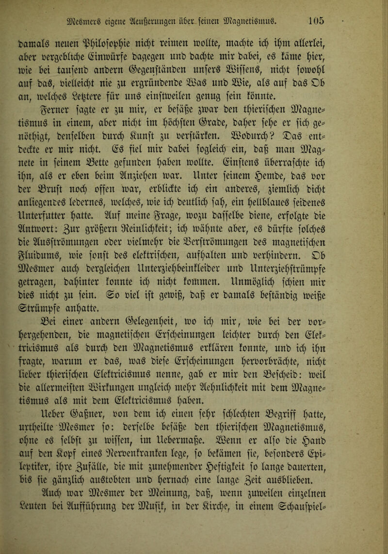 bamat^ neuen $(;tlofof3^te nic^t tetnten tocUte, niad;te tc^ t^nt aüerlet, aber ijergcbftc^e (Stninürfe bagegen nnb bac^^te mir habet, e^ !äme ^ter, mie bei tanfenb anbern ^egenftänben unfern Siffen^, nid;t auf ba§, riedeid)t nie ^u ergrünbenbe ^^a^ nnb Sie, aU auf baö Db an, tretc^eö Öe^tere für nnö einfttreden genug fein fönnte. gerner fagte er in mir, er befäge ^mar ben t:^ierifd^en 3}?agne^ ü^muö in einem, aber nid)t im ^öd)ften ®rabe, ba^er fe^e er fidb ge^ uüt^igt, benfelben bnrc^ ^unft ^u rerftärfen. Sobnrd^? ®a^ ent= bedte er mir nic^t (56 fiel mir babei fogleid) ein, bag man 3}^ag^ nete in feinem S3ette gefunben ^aben trollte* (5inften6 überrafc^te id) i:^n, al6 er eben beim 3ln^ie^en loar* Unter feinem §embe, ba6 bor ber ^ruft noc^ offen toar, erblidte xä) ein anbere6, jiemlic^ bid^t anliegente6 leberne6, toelcbe6, toie xä) beutlid^ fa:^, ein ^ellblaue6 feibene6 Unterfutter ^atte* 5luf meine grage, too^u baffelbe biene, erfolgte bie ^Inttoort: ^nx grb^ern 0?einlid^!eit; id) toä^nte aber, e6 bürfte fold^)e6 bie 5lu6ftrbmnngen ober oielme^^r bie 35erftrömungen be6 magnetifc^en gluibum6, trie fonft be6 eleftrifcben, auf galten nnb oer^inbern* Ob 9J^e6mer auc^ bergleii^en Unterjie:^beinfleiber nnb Unter^iel^ftrümfjfe getragen, ba^inter tonnte id) nic^t fommen* Unmöglit^ fd^ien mir bie6 nic^t in fein* biel ift getoiß, bag er bamal6 beftänbig toeiße @trümf3fe an^atte* ^ei einer anbern (Gelegenheit, too id; mir, toie bei ber bor^ hergehenben, bie magnetif(hen (5rfcheinungen leichter burd) ben (5lef=* trici6mu6 al6 burcb ben d)2agneti6mu6 erflären fonnte, nnb id; i^n fragte, toarnm er ba6, toa6 biefe (5rfd;einungen h^i^borbräd^)te, nid)t lieber thierifc^en (5le!trici6mn6 nenne, gab er mir ben iBefd^eib: toeil bie allermeiften Sirtungen ungleid) mehr Slehnlicbfeit mit bem ti6mu6 al6 mit bem (5leftrici6mu6 h^tben* Ueber (Gauner, bon bem i(h einen fehr f(hled)ten ^Begriff h<ttte, urtheilte iD^eömer fo: berfelbe befäge ben thierifchen a3^agneti6mu6, ohne e6 felbft in toiffen, im Uebermage* Senn er alfo bie §anb auf ben ^obf eine6 ^Oterbentranfen lege, fo befämen fie, befonber6 (5f)d Icfjtüer, ihre ^unehmenber ^eftigfeit fo lange bauerten, bi6 fie gän^lid) au6tobten nnb h^tnadf) eine lange au6blieben* 5lud) toar d)^e6mer ber 3D^einung, bag, trenn ptreilen einzelnen Leuten bei Infführnng ber SD^ufif, in ber ^ird^e, in einem (S(hauff)ieU