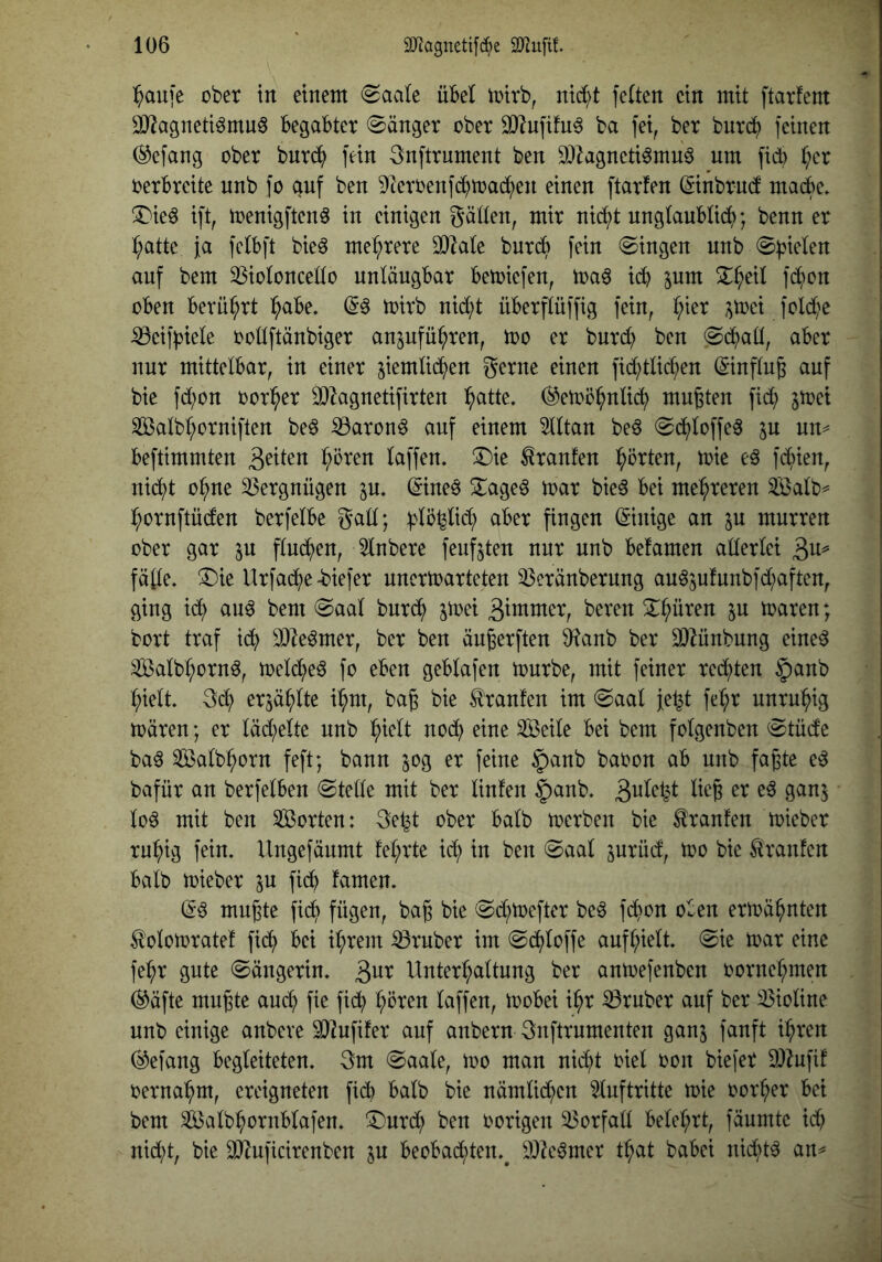 l^auje ober in einem @aate üBel mirb, nic^t feiten ein mit ftarfem äJ^agneti^muö Begabter 0änger ober 0}^nfifu^ ba fei, ber burc^) feinen (^efang ober bnrcJ^ fein 3nftrument ben 9)^agneti0mu6 um fid) l;er verbreite nnb fo auf ben ^leroenfc^toad^en einen ftarfen ©nbrnd madbe. ^ie^ ift, toenigften^ in einigen gätlen, mir nid)t nnglauBlicf>; benn er :^atte fa fclbft bieö mehrere 30^ale bnr($ fein Gingen nnb 0^ielen auf bem 33ioloncedo unläugBar Betoiefen, toaö i(^ jum S^^eil fd^)on oben Berührt ^abe. (5^ toirb nid;t üBerflüffig fein, l;ier ;^toei fold^e ^eifpiele ooüftänbiger an^ufü^ren, too er bnrd; ben (Sd)aü, aber nur mittelbar, in einer siemlid^)en gerne einen fid;tlid;en ©nflug auf bie fd;on oor^er 2)^agnetifirten ^atte. ®etoö^nlicf) mußten fid) ^toei ^alb^orniften be^ ^aron^ auf einem lltan bed @d^loffe^ jn un^ beftimmten ^bren laffen. ®ie Traufen :^örten, toie fcj>ien, nic^t o^ne Vergnügen ^u. (5ine6 ^age^ mar bie^ bei me^^reren ^Balb^ ^ornftüden berfelbe gad; ^lö^lic^ aber fingen ©nige an ^u murren ober gar ^u fluchen, 51nbere feufjten nur nnb betamen allerlei fälle. !Die Urfac^ie-biefer unertoarteten ^eränbernng au65ufunbfd)aften, ging id^ au6 bem @aal burd^ jmei 3immer, bereu X^üren ju toaren; bort traf id() 0)leömer, ber ben äu^erften 9?anb ber SOZünbung eined ^alb^ornd, meld)e6 fo eben geblafen mürbe, mit feiner redl)ten §anb ^ielt. erjä^lte i^m, bag bie tonten im @aal fe^t fel;r unruhig mären; er läd)elte nnb ^ielt nod^ eine Seile bei bem folgenben 0tüde ba^ Salb^orn feft; bann jog er feine §anb baoon ab nnb faßte ed bafür an berfelben ©teile mit ber Unten ^anb. 3^^^W lo6 mit ben Sorten: 3e^t ober halb merben bie tonten mieber ru^ig fein. Ungefänmt tel;rte id; in ben ©aal jurüd, mo bie Oranten halb mieber in fid^ tarnen. mußte fic^ fügen, baß bie ©d^mefter be^ f($on oben ermähnten ^olomratet fi(^ bei il;rem trüber im ©i^loffe auf^ielt. ©ie mar eine fe^r gute ©ängerin. ^nx Unterhaltung ber anmefenben oornehmen (^äfte mußte aud) fie fid^) hören laffen, mobei ihr trüber auf ber Violine unb einige anbeve 9)2ufiter auf anbern gnftrumenten ganj fanft ihren ^efang begleiteten. 3m ©aale, mo man nid)t oiel oon biefer 9)Zufit oernahm, ereigneten ficb halb bie nämlichen Auftritte mie oorher bei bem Salbhornblafen. ^^^nrch ben oorigen Vorfall belehrt, fäumte ich nid)t, bie ^uficirenben ^u beobachten.^ ä)?e6mer that babei nid)t^ an^